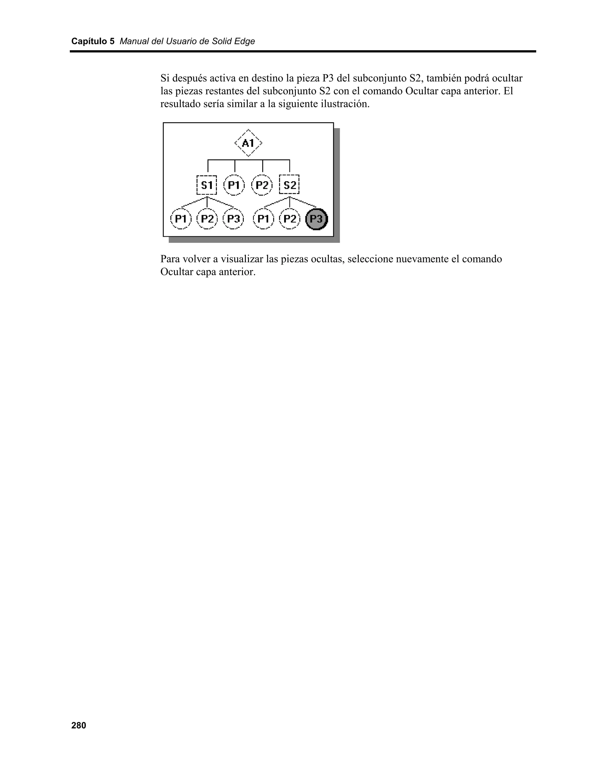 Capítulo 5 Manual del Usuario de Solid Edge



                    Si después activa en destino la pieza P3 del subconjunto S2, también podrá ocultar
                    las piezas restantes del subconjunto S2 con el comando Ocultar capa anterior. El
                    resultado sería similar a la siguiente ilustración.




                    Para volver a visualizar las piezas ocultas, seleccione nuevamente el comando
                    Ocultar capa anterior.




280
 