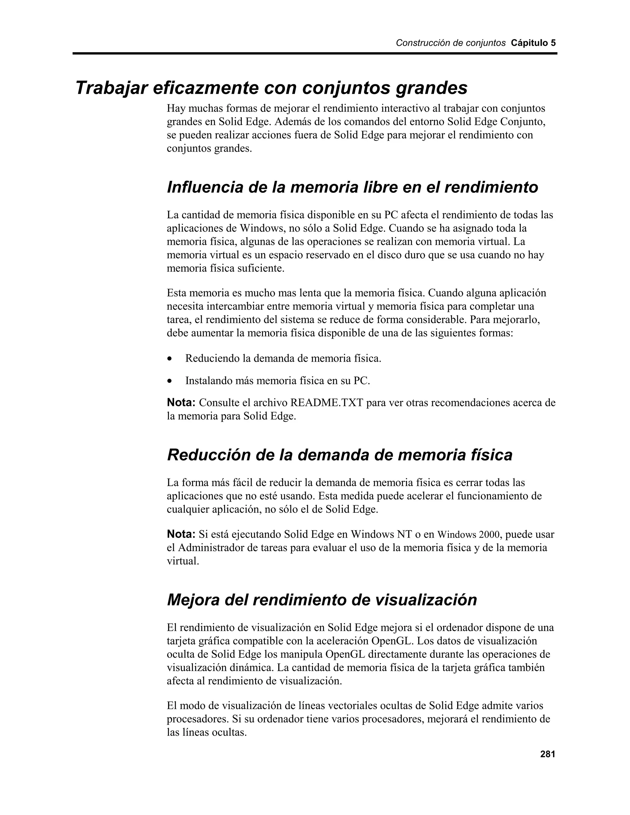Construcción de conjuntos Cápitulo 5




Trabajar eficazmente con conjuntos grandes
         Hay muchas formas de mejorar el rendimiento interactivo al trabajar con conjuntos
         grandes en Solid Edge. Además de los comandos del entorno Solid Edge Conjunto,
         se pueden realizar acciones fuera de Solid Edge para mejorar el rendimiento con
         conjuntos grandes.


         Influencia de la memoria libre en el rendimiento
         La cantidad de memoria física disponible en su PC afecta el rendimiento de todas las
         aplicaciones de Windows, no sólo a Solid Edge. Cuando se ha asignado toda la
         memoria física, algunas de las operaciones se realizan con memoria virtual. La
         memoria virtual es un espacio reservado en el disco duro que se usa cuando no hay
         memoria física suficiente.

         Esta memoria es mucho mas lenta que la memoria física. Cuando alguna aplicación
         necesita intercambiar entre memoria virtual y memoria física para completar una
         tarea, el rendimiento del sistema se reduce de forma considerable. Para mejorarlo,
         debe aumentar la memoria física disponible de una de las siguientes formas:

         •   Reduciendo la demanda de memoria física.
         •   Instalando más memoria física en su PC.
         Nota: Consulte el archivo README.TXT para ver otras recomendaciones acerca de
         la memoria para Solid Edge.


         Reducción de la demanda de memoria física
         La forma más fácil de reducir la demanda de memoria física es cerrar todas las
         aplicaciones que no esté usando. Esta medida puede acelerar el funcionamiento de
         cualquier aplicación, no sólo el de Solid Edge.

         Nota: Si está ejecutando Solid Edge en Windows NT o en Windows 2000, puede usar
         el Administrador de tareas para evaluar el uso de la memoria física y de la memoria
         virtual.


         Mejora del rendimiento de visualización
         El rendimiento de visualización en Solid Edge mejora si el ordenador dispone de una
         tarjeta gráfica compatible con la aceleración OpenGL. Los datos de visualización
         oculta de Solid Edge los manipula OpenGL directamente durante las operaciones de
         visualización dinámica. La cantidad de memoria física de la tarjeta gráfica también
         afecta al rendimiento de visualización.

         El modo de visualización de líneas vectoriales ocultas de Solid Edge admite varios
         procesadores. Si su ordenador tiene varios procesadores, mejorará el rendimiento de
         las líneas ocultas.
                                                                                          281
 
