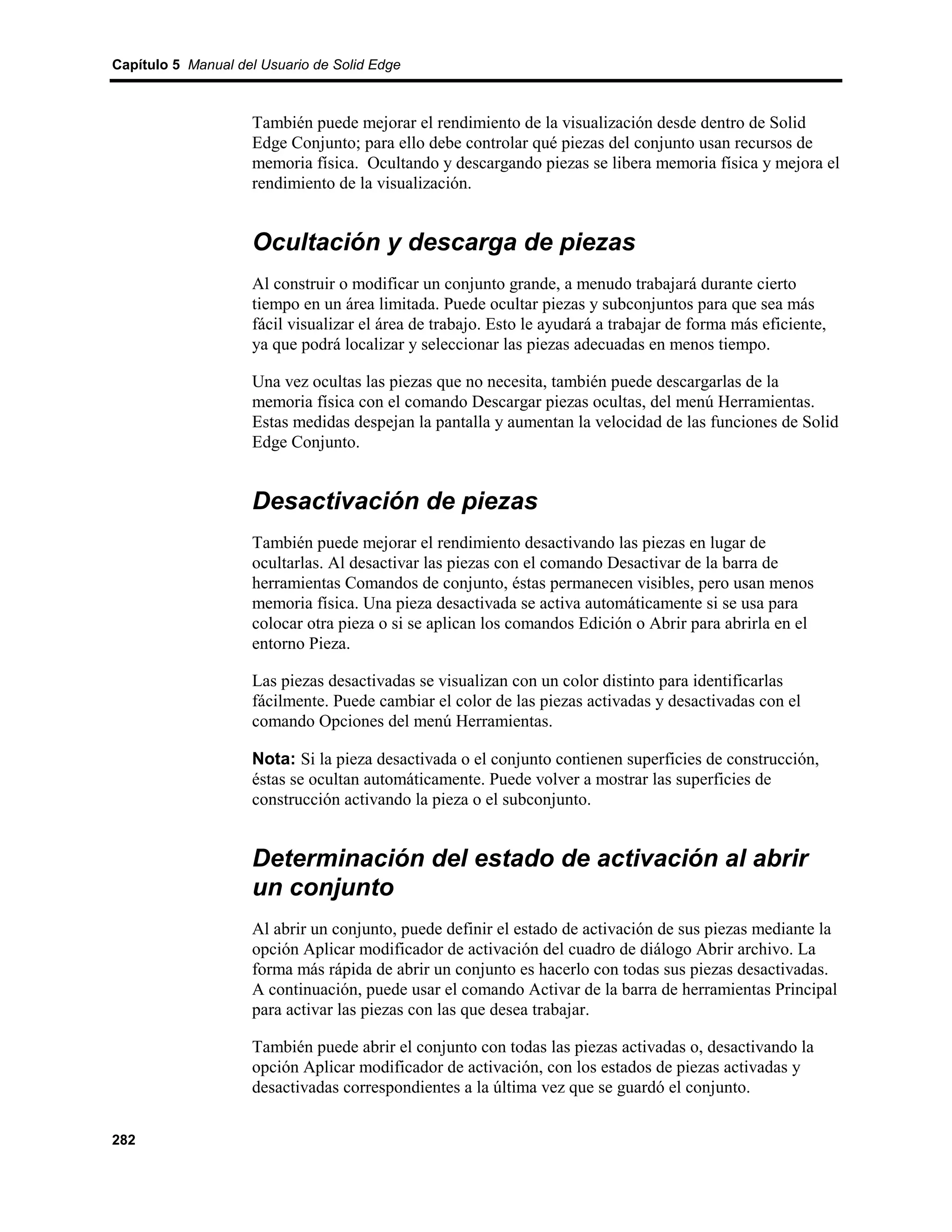 Capítulo 5 Manual del Usuario de Solid Edge



                    También puede mejorar el rendimiento de la visualización desde dentro de Solid
                    Edge Conjunto; para ello debe controlar qué piezas del conjunto usan recursos de
                    memoria física. Ocultando y descargando piezas se libera memoria física y mejora el
                    rendimiento de la visualización.


                    Ocultación y descarga de piezas
                    Al construir o modificar un conjunto grande, a menudo trabajará durante cierto
                    tiempo en un área limitada. Puede ocultar piezas y subconjuntos para que sea más
                    fácil visualizar el área de trabajo. Esto le ayudará a trabajar de forma más eficiente,
                    ya que podrá localizar y seleccionar las piezas adecuadas en menos tiempo.

                    Una vez ocultas las piezas que no necesita, también puede descargarlas de la
                    memoria física con el comando Descargar piezas ocultas, del menú Herramientas.
                    Estas medidas despejan la pantalla y aumentan la velocidad de las funciones de Solid
                    Edge Conjunto.


                    Desactivación de piezas
                    También puede mejorar el rendimiento desactivando las piezas en lugar de
                    ocultarlas. Al desactivar las piezas con el comando Desactivar de la barra de
                    herramientas Comandos de conjunto, éstas permanecen visibles, pero usan menos
                    memoria física. Una pieza desactivada se activa automáticamente si se usa para
                    colocar otra pieza o si se aplican los comandos Edición o Abrir para abrirla en el
                    entorno Pieza.

                    Las piezas desactivadas se visualizan con un color distinto para identificarlas
                    fácilmente. Puede cambiar el color de las piezas activadas y desactivadas con el
                    comando Opciones del menú Herramientas.

                    Nota: Si la pieza desactivada o el conjunto contienen superficies de construcción,
                    éstas se ocultan automáticamente. Puede volver a mostrar las superficies de
                    construcción activando la pieza o el subconjunto.


                    Determinación del estado de activación al abrir
                    un conjunto
                    Al abrir un conjunto, puede definir el estado de activación de sus piezas mediante la
                    opción Aplicar modificador de activación del cuadro de diálogo Abrir archivo. La
                    forma más rápida de abrir un conjunto es hacerlo con todas sus piezas desactivadas.
                    A continuación, puede usar el comando Activar de la barra de herramientas Principal
                    para activar las piezas con las que desea trabajar.

                    También puede abrir el conjunto con todas las piezas activadas o, desactivando la
                    opción Aplicar modificador de activación, con los estados de piezas activadas y
                    desactivadas correspondientes a la última vez que se guardó el conjunto.


282
 