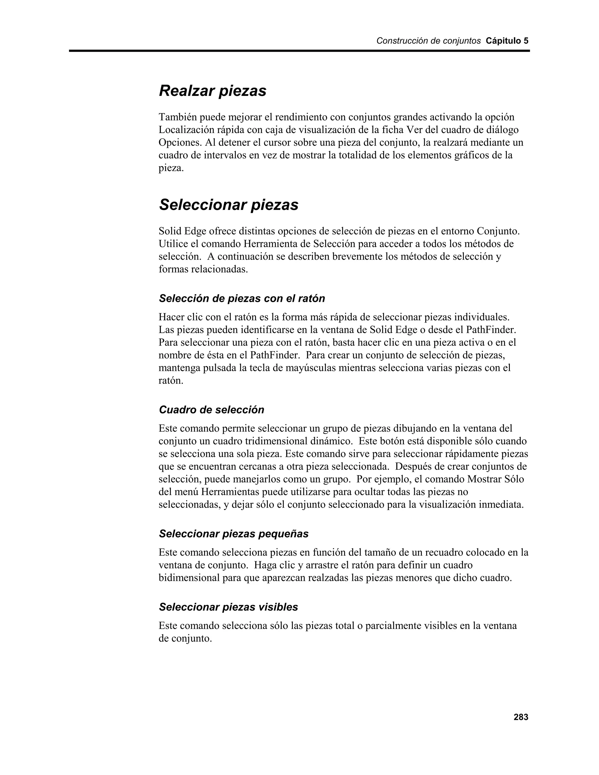 Construcción de conjuntos Cápitulo 5




Realzar piezas
También puede mejorar el rendimiento con conjuntos grandes activando la opción
Localización rápida con caja de visualización de la ficha Ver del cuadro de diálogo
Opciones. Al detener el cursor sobre una pieza del conjunto, la realzará mediante un
cuadro de intervalos en vez de mostrar la totalidad de los elementos gráficos de la
pieza.


Seleccionar piezas
Solid Edge ofrece distintas opciones de selección de piezas en el entorno Conjunto.
Utilice el comando Herramienta de Selección para acceder a todos los métodos de
selección. A continuación se describen brevemente los métodos de selección y
formas relacionadas.

Selección de piezas con el ratón
Hacer clic con el ratón es la forma más rápida de seleccionar piezas individuales.
Las piezas pueden identificarse en la ventana de Solid Edge o desde el PathFinder.
Para seleccionar una pieza con el ratón, basta hacer clic en una pieza activa o en el
nombre de ésta en el PathFinder. Para crear un conjunto de selección de piezas,
mantenga pulsada la tecla de mayúsculas mientras selecciona varias piezas con el
ratón.

Cuadro de selección
Este comando permite seleccionar un grupo de piezas dibujando en la ventana del
conjunto un cuadro tridimensional dinámico. Este botón está disponible sólo cuando
se selecciona una sola pieza. Este comando sirve para seleccionar rápidamente piezas
que se encuentran cercanas a otra pieza seleccionada. Después de crear conjuntos de
selección, puede manejarlos como un grupo. Por ejemplo, el comando Mostrar Sólo
del menú Herramientas puede utilizarse para ocultar todas las piezas no
seleccionadas, y dejar sólo el conjunto seleccionado para la visualización inmediata.

Seleccionar piezas pequeñas
Este comando selecciona piezas en función del tamaño de un recuadro colocado en la
ventana de conjunto. Haga clic y arrastre el ratón para definir un cuadro
bidimensional para que aparezcan realzadas las piezas menores que dicho cuadro.

Seleccionar piezas visibles
Este comando selecciona sólo las piezas total o parcialmente visibles en la ventana
de conjunto.




                                                                                    283
 