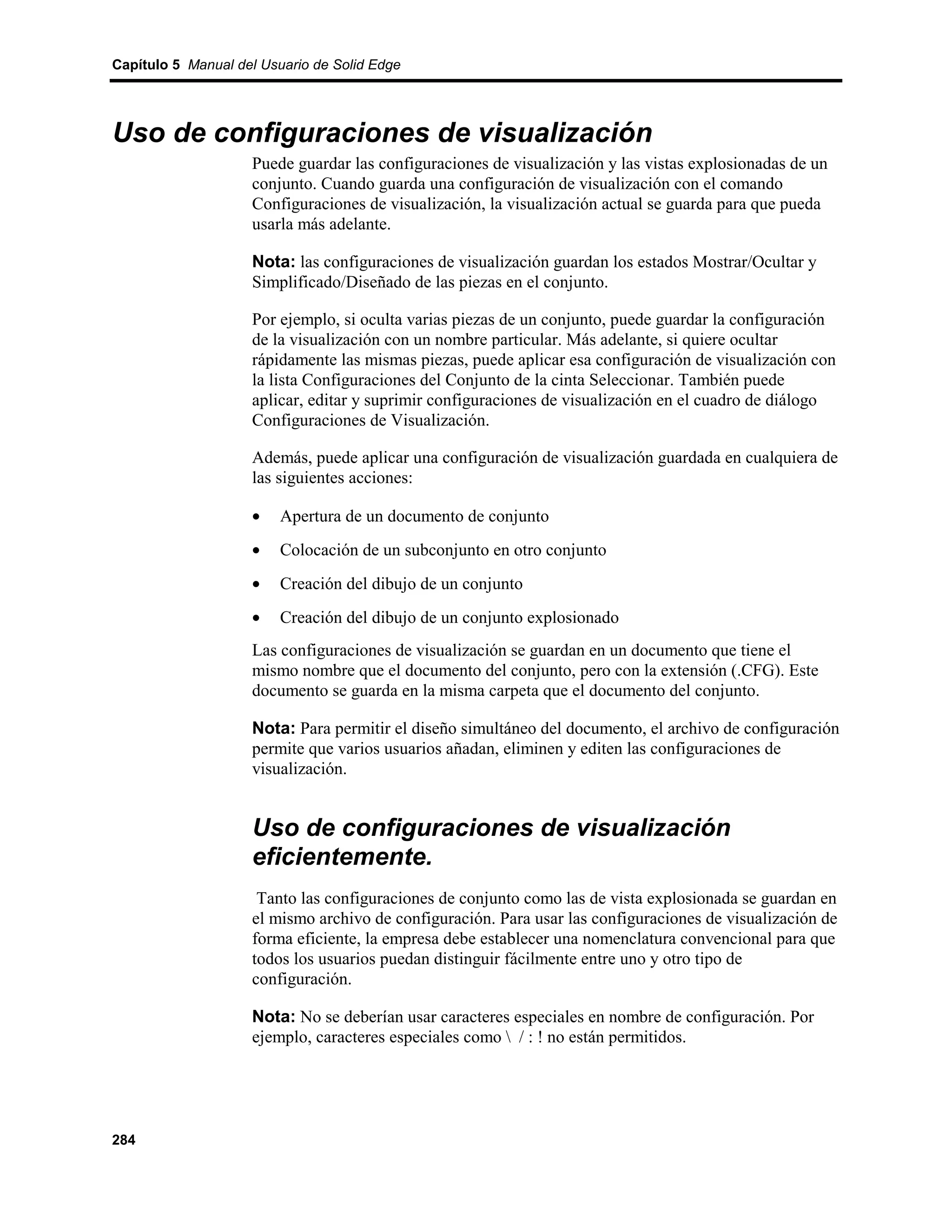 Capítulo 5 Manual del Usuario de Solid Edge




Uso de configuraciones de visualización
                    Puede guardar las configuraciones de visualización y las vistas explosionadas de un
                    conjunto. Cuando guarda una configuración de visualización con el comando
                    Configuraciones de visualización, la visualización actual se guarda para que pueda
                    usarla más adelante.

                    Nota: las configuraciones de visualización guardan los estados Mostrar/Ocultar y
                    Simplificado/Diseñado de las piezas en el conjunto.

                    Por ejemplo, si oculta varias piezas de un conjunto, puede guardar la configuración
                    de la visualización con un nombre particular. Más adelante, si quiere ocultar
                    rápidamente las mismas piezas, puede aplicar esa configuración de visualización con
                    la lista Configuraciones del Conjunto de la cinta Seleccionar. También puede
                    aplicar, editar y suprimir configuraciones de visualización en el cuadro de diálogo
                    Configuraciones de Visualización.

                    Además, puede aplicar una configuración de visualización guardada en cualquiera de
                    las siguientes acciones:

                    •    Apertura de un documento de conjunto
                    •    Colocación de un subconjunto en otro conjunto
                    •    Creación del dibujo de un conjunto
                    •    Creación del dibujo de un conjunto explosionado
                    Las configuraciones de visualización se guardan en un documento que tiene el
                    mismo nombre que el documento del conjunto, pero con la extensión (.CFG). Este
                    documento se guarda en la misma carpeta que el documento del conjunto.

                    Nota: Para permitir el diseño simultáneo del documento, el archivo de configuración
                    permite que varios usuarios añadan, eliminen y editen las configuraciones de
                    visualización.


                    Uso de configuraciones de visualización
                    eficientemente.
                     Tanto las configuraciones de conjunto como las de vista explosionada se guardan en
                    el mismo archivo de configuración. Para usar las configuraciones de visualización de
                    forma eficiente, la empresa debe establecer una nomenclatura convencional para que
                    todos los usuarios puedan distinguir fácilmente entre uno y otro tipo de
                    configuración.

                    Nota: No se deberían usar caracteres especiales en nombre de configuración. Por
                    ejemplo, caracteres especiales como  / : ! no están permitidos.




284
 
