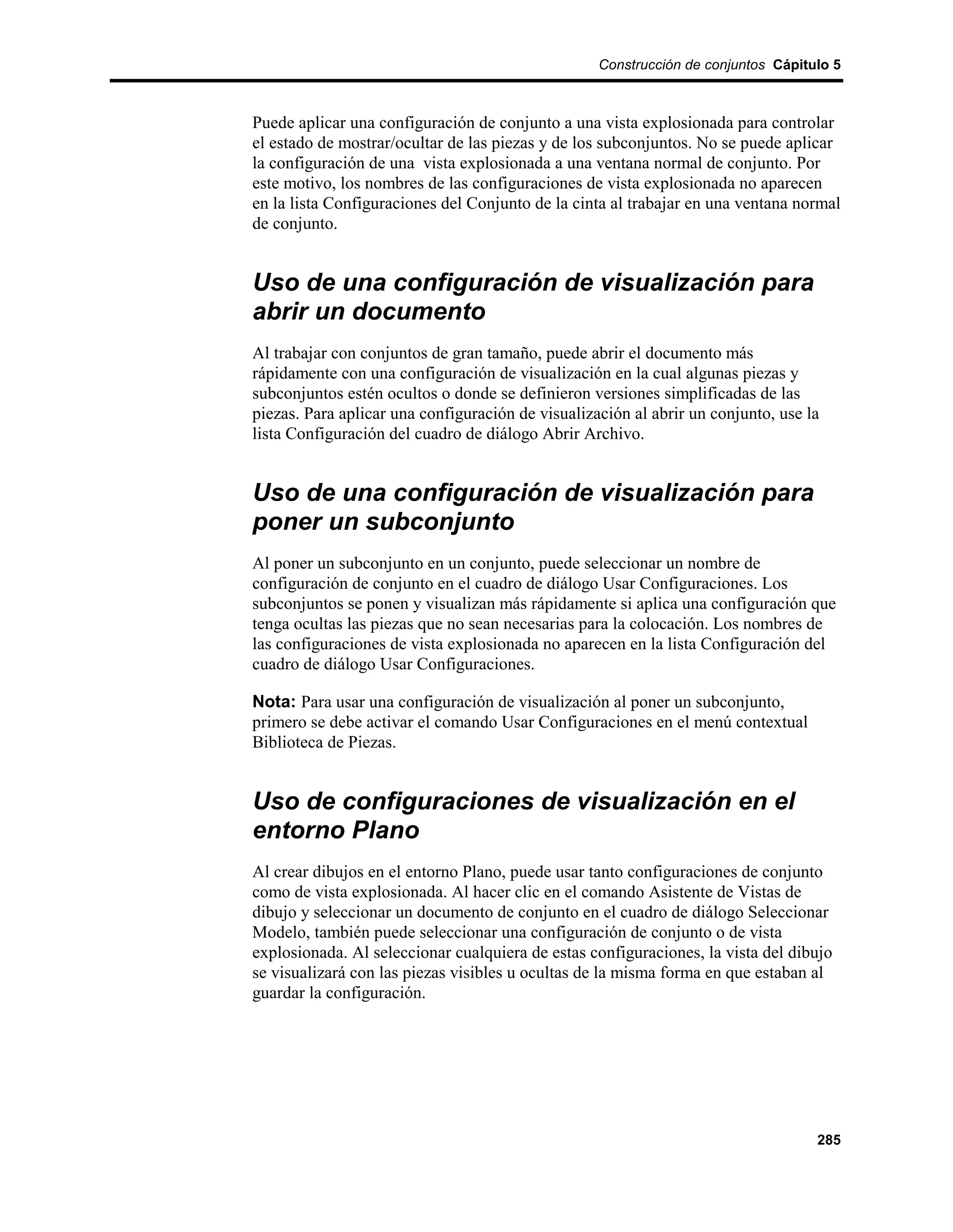 Construcción de conjuntos Cápitulo 5



Puede aplicar una configuración de conjunto a una vista explosionada para controlar
el estado de mostrar/ocultar de las piezas y de los subconjuntos. No se puede aplicar
la configuración de una vista explosionada a una ventana normal de conjunto. Por
este motivo, los nombres de las configuraciones de vista explosionada no aparecen
en la lista Configuraciones del Conjunto de la cinta al trabajar en una ventana normal
de conjunto.


Uso de una configuración de visualización para
abrir un documento
Al trabajar con conjuntos de gran tamaño, puede abrir el documento más
rápidamente con una configuración de visualización en la cual algunas piezas y
subconjuntos estén ocultos o donde se definieron versiones simplificadas de las
piezas. Para aplicar una configuración de visualización al abrir un conjunto, use la
lista Configuración del cuadro de diálogo Abrir Archivo.


Uso de una configuración de visualización para
poner un subconjunto
Al poner un subconjunto en un conjunto, puede seleccionar un nombre de
configuración de conjunto en el cuadro de diálogo Usar Configuraciones. Los
subconjuntos se ponen y visualizan más rápidamente si aplica una configuración que
tenga ocultas las piezas que no sean necesarias para la colocación. Los nombres de
las configuraciones de vista explosionada no aparecen en la lista Configuración del
cuadro de diálogo Usar Configuraciones.

Nota: Para usar una configuración de visualización al poner un subconjunto,
primero se debe activar el comando Usar Configuraciones en el menú contextual
Biblioteca de Piezas.


Uso de configuraciones de visualización en el
entorno Plano
Al crear dibujos en el entorno Plano, puede usar tanto configuraciones de conjunto
como de vista explosionada. Al hacer clic en el comando Asistente de Vistas de
dibujo y seleccionar un documento de conjunto en el cuadro de diálogo Seleccionar
Modelo, también puede seleccionar una configuración de conjunto o de vista
explosionada. Al seleccionar cualquiera de estas configuraciones, la vista del dibujo
se visualizará con las piezas visibles u ocultas de la misma forma en que estaban al
guardar la configuración.




                                                                                   285
 