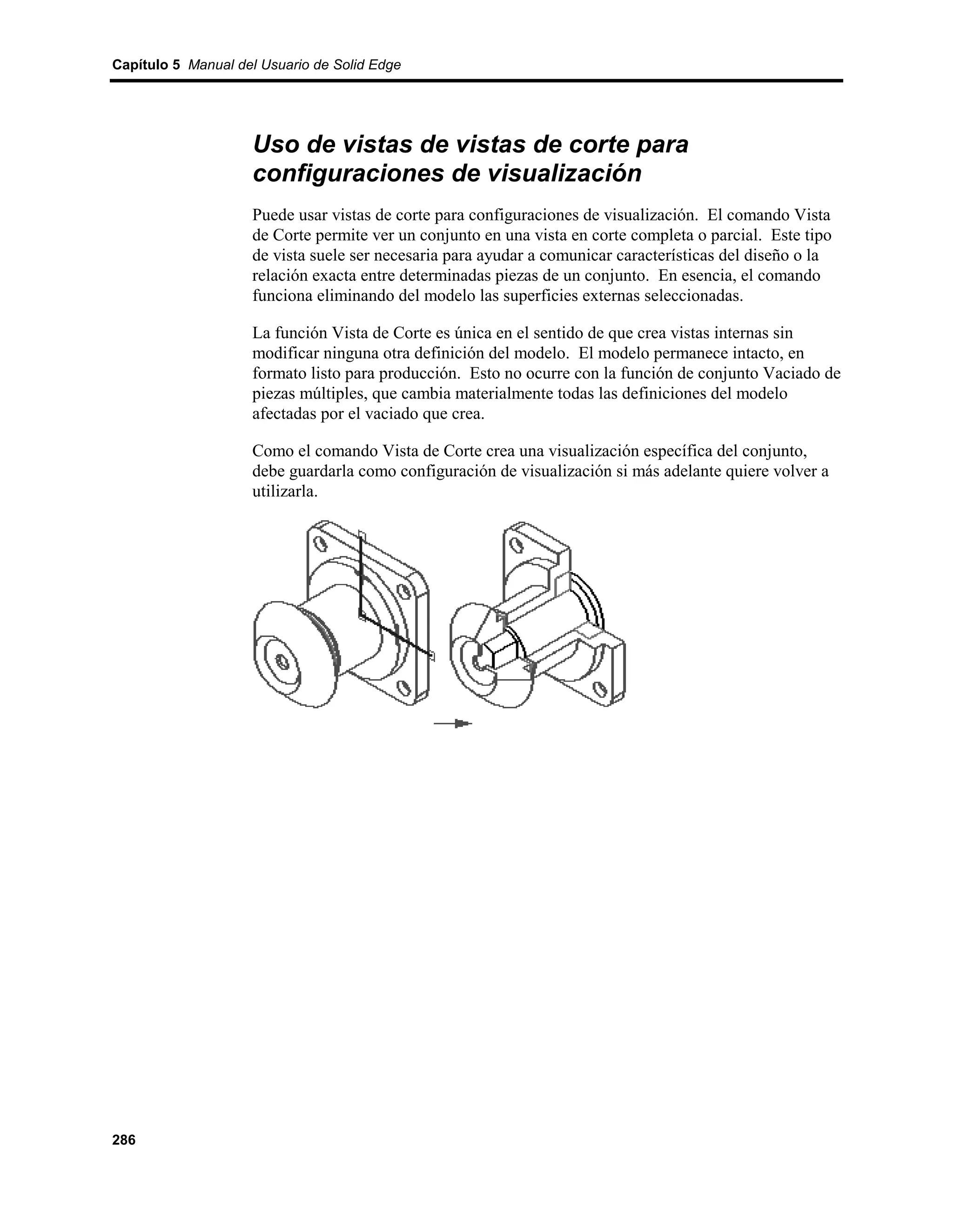 Capítulo 5 Manual del Usuario de Solid Edge




                    Uso de vistas de vistas de corte para
                    configuraciones de visualización
                    Puede usar vistas de corte para configuraciones de visualización. El comando Vista
                    de Corte permite ver un conjunto en una vista en corte completa o parcial. Este tipo
                    de vista suele ser necesaria para ayudar a comunicar características del diseño o la
                    relación exacta entre determinadas piezas de un conjunto. En esencia, el comando
                    funciona eliminando del modelo las superficies externas seleccionadas.

                    La función Vista de Corte es única en el sentido de que crea vistas internas sin
                    modificar ninguna otra definición del modelo. El modelo permanece intacto, en
                    formato listo para producción. Esto no ocurre con la función de conjunto Vaciado de
                    piezas múltiples, que cambia materialmente todas las definiciones del modelo
                    afectadas por el vaciado que crea.

                    Como el comando Vista de Corte crea una visualización específica del conjunto,
                    debe guardarla como configuración de visualización si más adelante quiere volver a
                    utilizarla.




286
 
