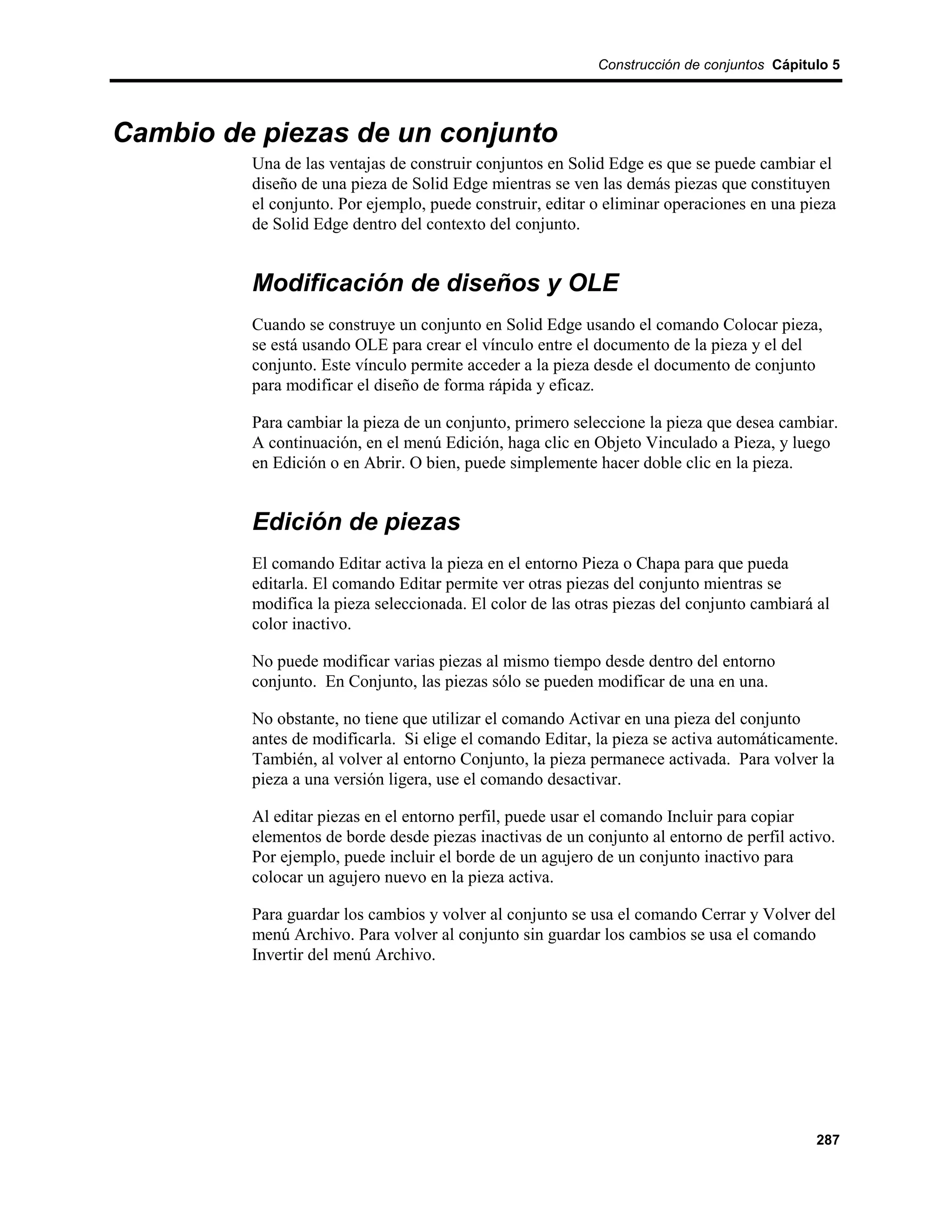 Construcción de conjuntos Cápitulo 5




Cambio de piezas de un conjunto
         Una de las ventajas de construir conjuntos en Solid Edge es que se puede cambiar el
         diseño de una pieza de Solid Edge mientras se ven las demás piezas que constituyen
         el conjunto. Por ejemplo, puede construir, editar o eliminar operaciones en una pieza
         de Solid Edge dentro del contexto del conjunto.


         Modificación de diseños y OLE
         Cuando se construye un conjunto en Solid Edge usando el comando Colocar pieza,
         se está usando OLE para crear el vínculo entre el documento de la pieza y el del
         conjunto. Este vínculo permite acceder a la pieza desde el documento de conjunto
         para modificar el diseño de forma rápida y eficaz.

         Para cambiar la pieza de un conjunto, primero seleccione la pieza que desea cambiar.
         A continuación, en el menú Edición, haga clic en Objeto Vinculado a Pieza, y luego
         en Edición o en Abrir. O bien, puede simplemente hacer doble clic en la pieza.


         Edición de piezas
         El comando Editar activa la pieza en el entorno Pieza o Chapa para que pueda
         editarla. El comando Editar permite ver otras piezas del conjunto mientras se
         modifica la pieza seleccionada. El color de las otras piezas del conjunto cambiará al
         color inactivo.

         No puede modificar varias piezas al mismo tiempo desde dentro del entorno
         conjunto. En Conjunto, las piezas sólo se pueden modificar de una en una.

         No obstante, no tiene que utilizar el comando Activar en una pieza del conjunto
         antes de modificarla. Si elige el comando Editar, la pieza se activa automáticamente.
         También, al volver al entorno Conjunto, la pieza permanece activada. Para volver la
         pieza a una versión ligera, use el comando desactivar.

         Al editar piezas en el entorno perfil, puede usar el comando Incluir para copiar
         elementos de borde desde piezas inactivas de un conjunto al entorno de perfil activo.
         Por ejemplo, puede incluir el borde de un agujero de un conjunto inactivo para
         colocar un agujero nuevo en la pieza activa.

         Para guardar los cambios y volver al conjunto se usa el comando Cerrar y Volver del
         menú Archivo. Para volver al conjunto sin guardar los cambios se usa el comando
         Invertir del menú Archivo.




                                                                                            287
 