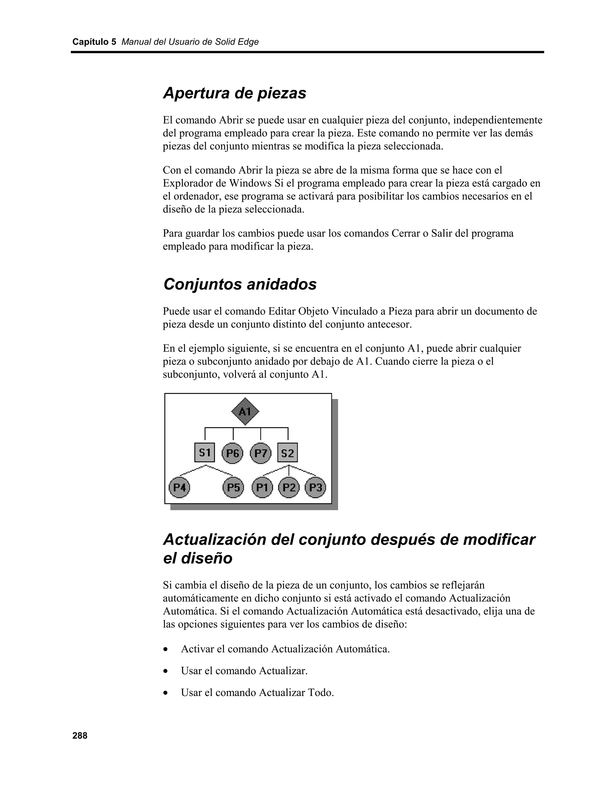 Capítulo 5 Manual del Usuario de Solid Edge




                    Apertura de piezas
                    El comando Abrir se puede usar en cualquier pieza del conjunto, independientemente
                    del programa empleado para crear la pieza. Este comando no permite ver las demás
                    piezas del conjunto mientras se modifica la pieza seleccionada.

                    Con el comando Abrir la pieza se abre de la misma forma que se hace con el
                    Explorador de Windows Si el programa empleado para crear la pieza está cargado en
                    el ordenador, ese programa se activará para posibilitar los cambios necesarios en el
                    diseño de la pieza seleccionada.

                    Para guardar los cambios puede usar los comandos Cerrar o Salir del programa
                    empleado para modificar la pieza.


                    Conjuntos anidados
                    Puede usar el comando Editar Objeto Vinculado a Pieza para abrir un documento de
                    pieza desde un conjunto distinto del conjunto antecesor.

                    En el ejemplo siguiente, si se encuentra en el conjunto A1, puede abrir cualquier
                    pieza o subconjunto anidado por debajo de A1. Cuando cierre la pieza o el
                    subconjunto, volverá al conjunto A1.




                    Actualización del conjunto después de modificar
                    el diseño
                    Si cambia el diseño de la pieza de un conjunto, los cambios se reflejarán
                    automáticamente en dicho conjunto si está activado el comando Actualización
                    Automática. Si el comando Actualización Automática está desactivado, elija una de
                    las opciones siguientes para ver los cambios de diseño:

                    •    Activar el comando Actualización Automática.
                    •    Usar el comando Actualizar.
                    •    Usar el comando Actualizar Todo.


288
 