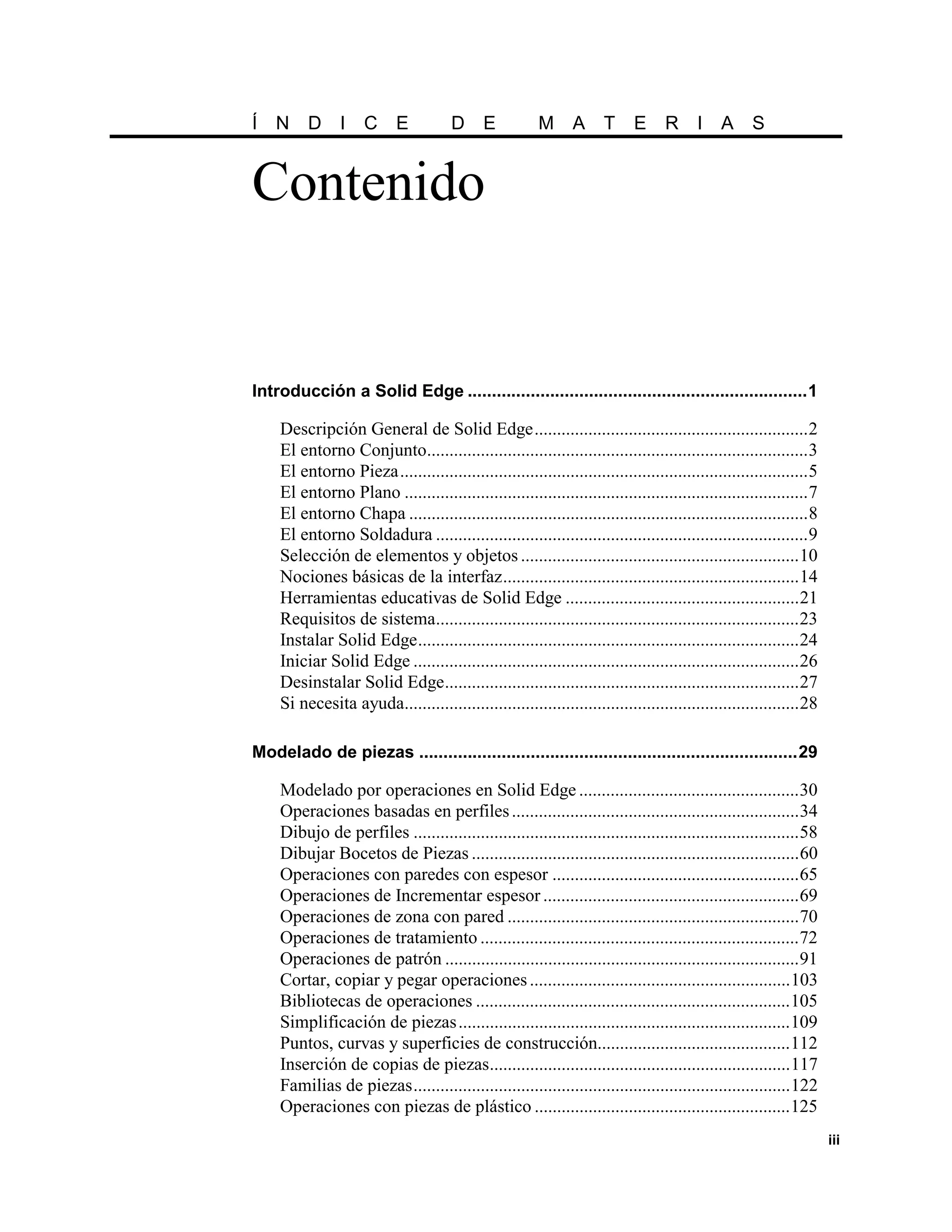 Í N D I C E                           D E              M A T               E     R I A S


Contenido


Introducción a Solid Edge ......................................................................1

    Descripción General de Solid Edge.............................................................2
    El entorno Conjunto.....................................................................................3
    El entorno Pieza...........................................................................................5
    El entorno Plano ..........................................................................................7
    El entorno Chapa .........................................................................................8
    El entorno Soldadura ...................................................................................9
    Selección de elementos y objetos ..............................................................10
    Nociones básicas de la interfaz..................................................................14
    Herramientas educativas de Solid Edge ....................................................21
    Requisitos de sistema.................................................................................23
    Instalar Solid Edge.....................................................................................24
    Iniciar Solid Edge ......................................................................................26
    Desinstalar Solid Edge...............................................................................27
    Si necesita ayuda........................................................................................28

Modelado de piezas ..............................................................................29

    Modelado por operaciones en Solid Edge .................................................30
    Operaciones basadas en perfiles ................................................................34
    Dibujo de perfiles ......................................................................................58
    Dibujar Bocetos de Piezas .........................................................................60
    Operaciones con paredes con espesor .......................................................65
    Operaciones de Incrementar espesor .........................................................69
    Operaciones de zona con pared .................................................................70
    Operaciones de tratamiento .......................................................................72
    Operaciones de patrón ...............................................................................91
    Cortar, copiar y pegar operaciones ..........................................................103
    Bibliotecas de operaciones ......................................................................105
    Simplificación de piezas ..........................................................................109
    Puntos, curvas y superficies de construcción...........................................112
    Inserción de copias de piezas...................................................................117
    Familias de piezas....................................................................................122
    Operaciones con piezas de plástico .........................................................125
                                                                                                                   iii
 