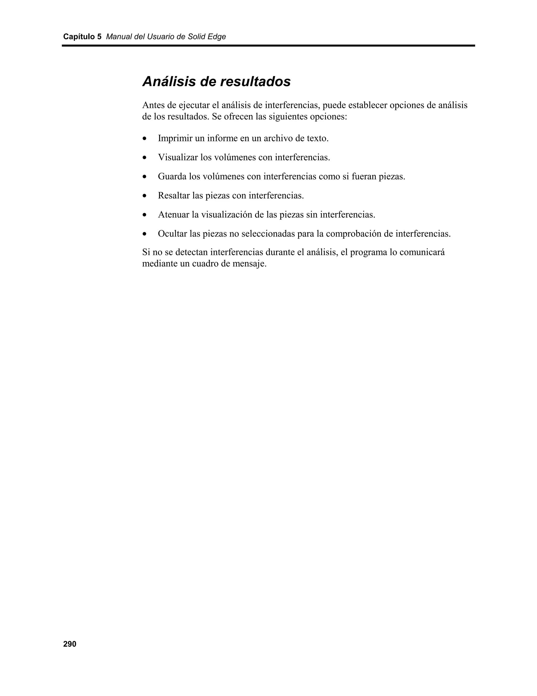 Capítulo 5 Manual del Usuario de Solid Edge




                    Análisis de resultados
                    Antes de ejecutar el análisis de interferencias, puede establecer opciones de análisis
                    de los resultados. Se ofrecen las siguientes opciones:

                    •    Imprimir un informe en un archivo de texto.
                    •    Visualizar los volúmenes con interferencias.
                    •    Guarda los volúmenes con interferencias como si fueran piezas.
                    •    Resaltar las piezas con interferencias.
                    •    Atenuar la visualización de las piezas sin interferencias.
                    •    Ocultar las piezas no seleccionadas para la comprobación de interferencias.
                    Si no se detectan interferencias durante el análisis, el programa lo comunicará
                    mediante un cuadro de mensaje.




290
 