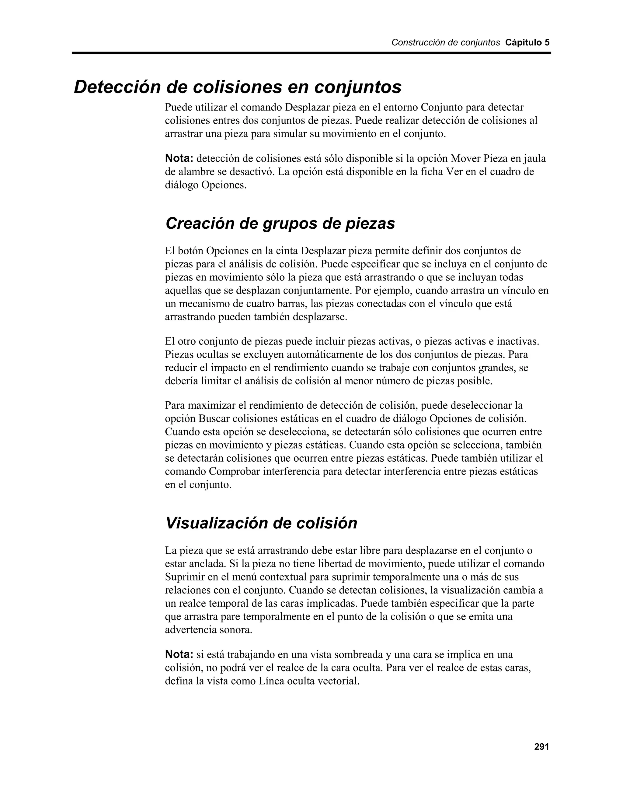 Construcción de conjuntos Cápitulo 5




Detección de colisiones en conjuntos
          Puede utilizar el comando Desplazar pieza en el entorno Conjunto para detectar
          colisiones entres dos conjuntos de piezas. Puede realizar detección de colisiones al
          arrastrar una pieza para simular su movimiento en el conjunto.

          Nota: detección de colisiones está sólo disponible si la opción Mover Pieza en jaula
          de alambre se desactivó. La opción está disponible en la ficha Ver en el cuadro de
          diálogo Opciones.


          Creación de grupos de piezas
          El botón Opciones en la cinta Desplazar pieza permite definir dos conjuntos de
          piezas para el análisis de colisión. Puede especificar que se incluya en el conjunto de
          piezas en movimiento sólo la pieza que está arrastrando o que se incluyan todas
          aquellas que se desplazan conjuntamente. Por ejemplo, cuando arrastra un vínculo en
          un mecanismo de cuatro barras, las piezas conectadas con el vínculo que está
          arrastrando pueden también desplazarse.

          El otro conjunto de piezas puede incluir piezas activas, o piezas activas e inactivas.
          Piezas ocultas se excluyen automáticamente de los dos conjuntos de piezas. Para
          reducir el impacto en el rendimiento cuando se trabaje con conjuntos grandes, se
          debería limitar el análisis de colisión al menor número de piezas posible.

          Para maximizar el rendimiento de detección de colisión, puede deseleccionar la
          opción Buscar colisiones estáticas en el cuadro de diálogo Opciones de colisión.
          Cuando esta opción se deselecciona, se detectarán sólo colisiones que ocurren entre
          piezas en movimiento y piezas estáticas. Cuando esta opción se selecciona, también
          se detectarán colisiones que ocurren entre piezas estáticas. Puede también utilizar el
          comando Comprobar interferencia para detectar interferencia entre piezas estáticas
          en el conjunto.


          Visualización de colisión
          La pieza que se está arrastrando debe estar libre para desplazarse en el conjunto o
          estar anclada. Si la pieza no tiene libertad de movimiento, puede utilizar el comando
          Suprimir en el menú contextual para suprimir temporalmente una o más de sus
          relaciones con el conjunto. Cuando se detectan colisiones, la visualización cambia a
          un realce temporal de las caras implicadas. Puede también especificar que la parte
          que arrastra pare temporalmente en el punto de la colisión o que se emita una
          advertencia sonora.

          Nota: si está trabajando en una vista sombreada y una cara se implica en una
          colisión, no podrá ver el realce de la cara oculta. Para ver el realce de estas caras,
          defina la vista como Línea oculta vectorial.




                                                                                                   291
 