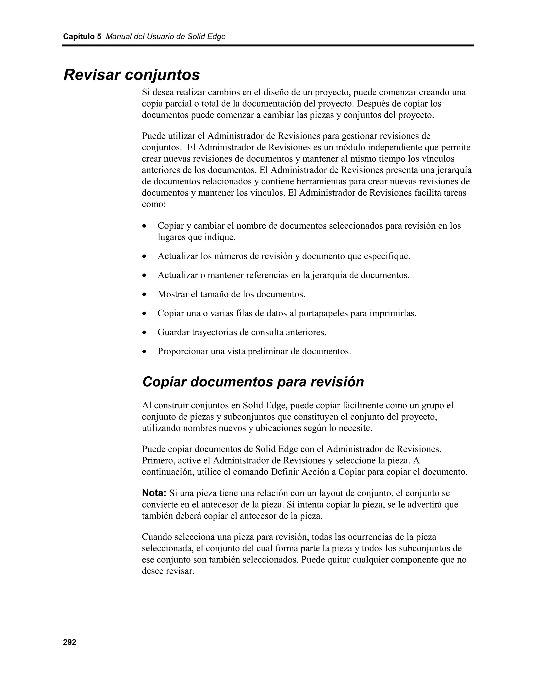 Capítulo 5 Manual del Usuario de Solid Edge




Revisar conjuntos
                    Si desea realizar cambios en el diseño de un proyecto, puede comenzar creando una
                    copia parcial o total de la documentación del proyecto. Después de copiar los
                    documentos puede comenzar a cambiar las piezas y conjuntos del proyecto.

                    Puede utilizar el Administrador de Revisiones para gestionar revisiones de
                    conjuntos. El Administrador de Revisiones es un módulo independiente que permite
                    crear nuevas revisiones de documentos y mantener al mismo tiempo los vínculos
                    anteriores de los documentos. El Administrador de Revisiones presenta una jerarquía
                    de documentos relacionados y contiene herramientas para crear nuevas revisiones de
                    documentos y mantener los vínculos. El Administrador de Revisiones facilita tareas
                    como:

                    •    Copiar y cambiar el nombre de documentos seleccionados para revisión en los
                         lugares que indique.
                    •    Actualizar los números de revisión y documento que especifique.
                    •    Actualizar o mantener referencias en la jerarquía de documentos.
                    •    Mostrar el tamaño de los documentos.
                    •    Copiar una o varias filas de datos al portapapeles para imprimirlas.
                    •    Guardar trayectorias de consulta anteriores.
                    •    Proporcionar una vista preliminar de documentos.


                    Copiar documentos para revisión
                    Al construir conjuntos en Solid Edge, puede copiar fácilmente como un grupo el
                    conjunto de piezas y subconjuntos que constituyen el conjunto del proyecto,
                    utilizando nombres nuevos y ubicaciones según lo necesite.

                    Puede copiar documentos de Solid Edge con el Administrador de Revisiones.
                    Primero, active el Administrador de Revisiones y seleccione la pieza. A
                    continuación, utilice el comando Definir Acción a Copiar para copiar el documento.

                    Nota: Si una pieza tiene una relación con un layout de conjunto, el conjunto se
                    convierte en el antecesor de la pieza. Si intenta copiar la pieza, se le advertirá que
                    también deberá copiar el antecesor de la pieza.

                    Cuando selecciona una pieza para revisión, todas las ocurrencias de la pieza
                    seleccionada, el conjunto del cual forma parte la pieza y todos los subconjuntos de
                    ese conjunto son también seleccionados. Puede quitar cualquier componente que no
                    desee revisar.




292
 