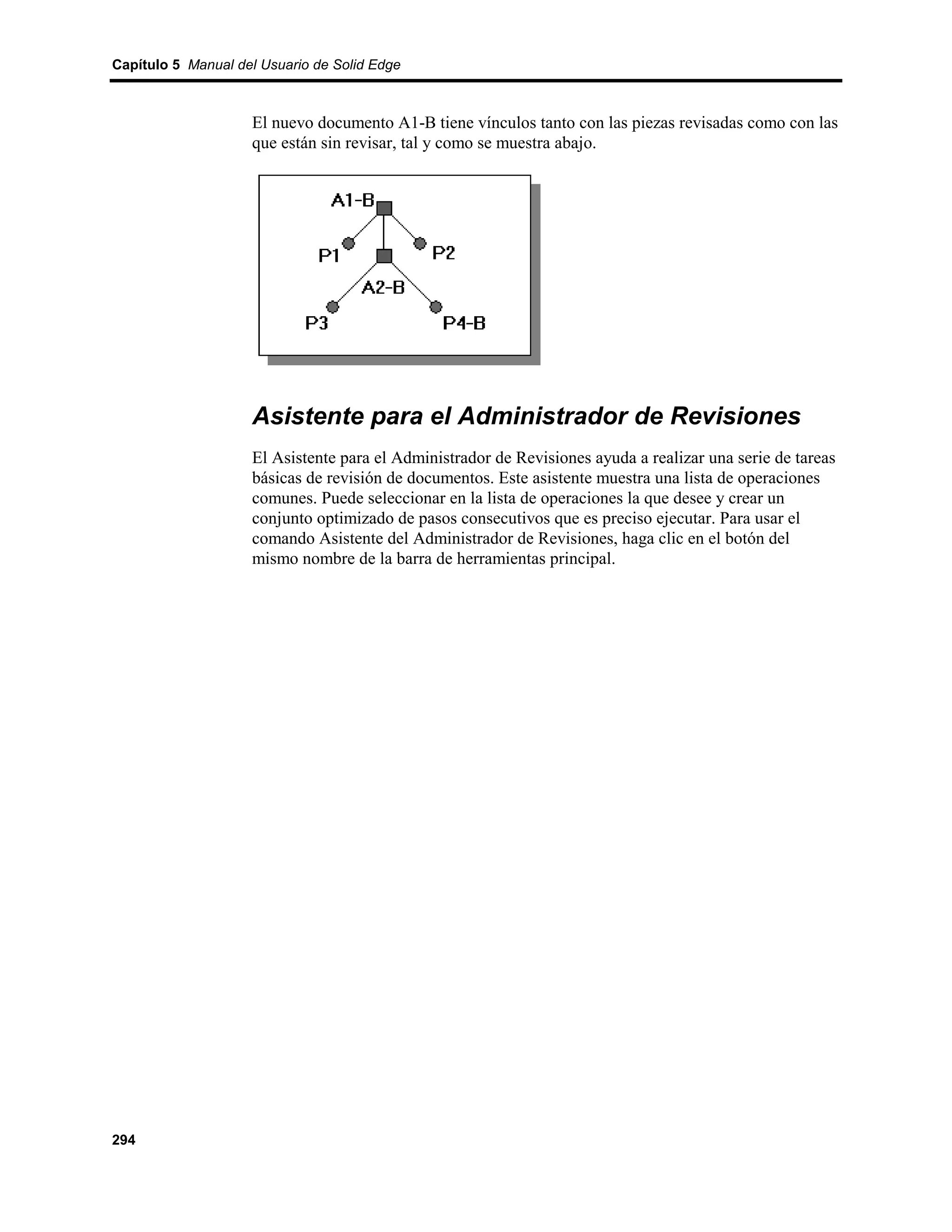 Capítulo 5 Manual del Usuario de Solid Edge



                    El nuevo documento A1-B tiene vínculos tanto con las piezas revisadas como con las
                    que están sin revisar, tal y como se muestra abajo.




                    Asistente para el Administrador de Revisiones
                    El Asistente para el Administrador de Revisiones ayuda a realizar una serie de tareas
                    básicas de revisión de documentos. Este asistente muestra una lista de operaciones
                    comunes. Puede seleccionar en la lista de operaciones la que desee y crear un
                    conjunto optimizado de pasos consecutivos que es preciso ejecutar. Para usar el
                    comando Asistente del Administrador de Revisiones, haga clic en el botón del
                    mismo nombre de la barra de herramientas principal.




294
 