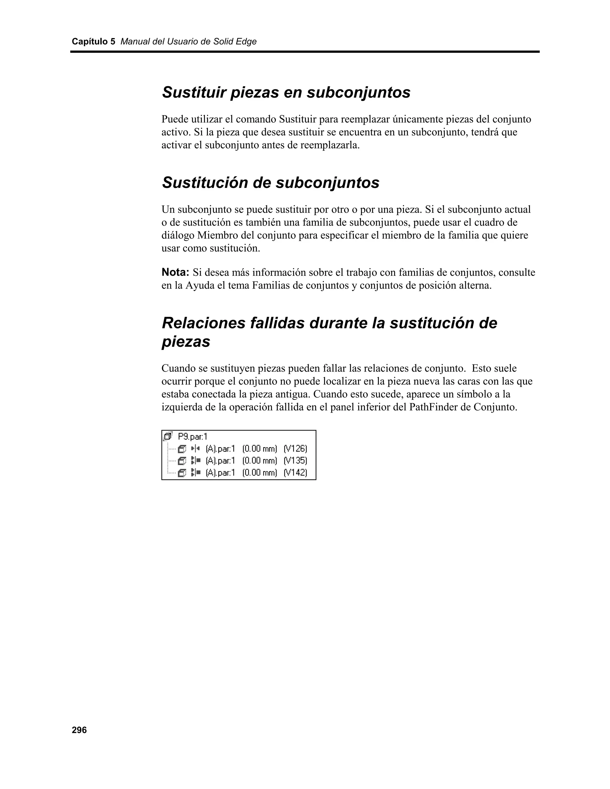 Capítulo 5 Manual del Usuario de Solid Edge




                    Sustituir piezas en subconjuntos
                    Puede utilizar el comando Sustituir para reemplazar únicamente piezas del conjunto
                    activo. Si la pieza que desea sustituir se encuentra en un subconjunto, tendrá que
                    activar el subconjunto antes de reemplazarla.


                    Sustitución de subconjuntos
                    Un subconjunto se puede sustituir por otro o por una pieza. Si el subconjunto actual
                    o de sustitución es también una familia de subconjuntos, puede usar el cuadro de
                    diálogo Miembro del conjunto para especificar el miembro de la familia que quiere
                    usar como sustitución.

                    Nota: Si desea más información sobre el trabajo con familias de conjuntos, consulte
                    en la Ayuda el tema Familias de conjuntos y conjuntos de posición alterna.


                    Relaciones fallidas durante la sustitución de
                    piezas
                    Cuando se sustituyen piezas pueden fallar las relaciones de conjunto. Esto suele
                    ocurrir porque el conjunto no puede localizar en la pieza nueva las caras con las que
                    estaba conectada la pieza antigua. Cuando esto sucede, aparece un símbolo a la
                    izquierda de la operación fallida en el panel inferior del PathFinder de Conjunto.




296
 