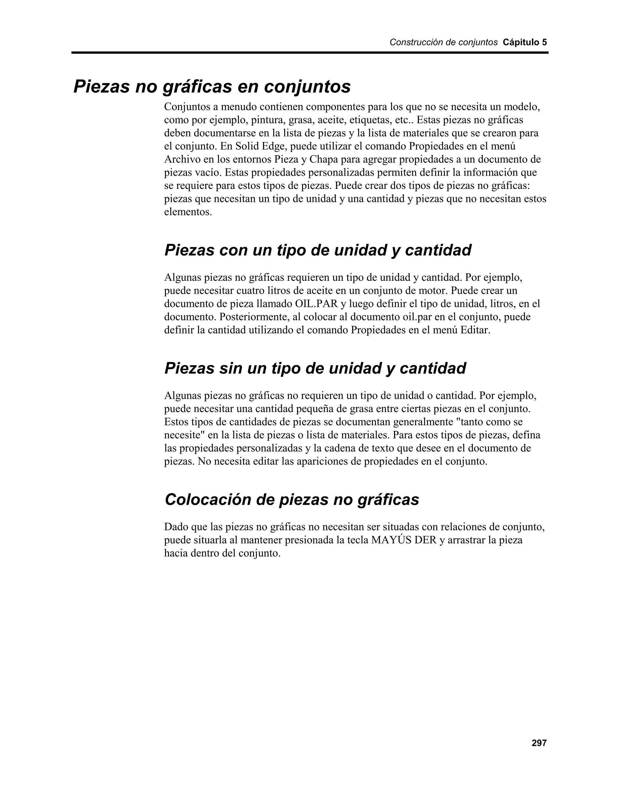 Construcción de conjuntos Cápitulo 5




Piezas no gráficas en conjuntos
          Conjuntos a menudo contienen componentes para los que no se necesita un modelo,
          como por ejemplo, pintura, grasa, aceite, etiquetas, etc.. Estas piezas no gráficas
          deben documentarse en la lista de piezas y la lista de materiales que se crearon para
          el conjunto. En Solid Edge, puede utilizar el comando Propiedades en el menú
          Archivo en los entornos Pieza y Chapa para agregar propiedades a un documento de
          piezas vacío. Estas propiedades personalizadas permiten definir la información que
          se requiere para estos tipos de piezas. Puede crear dos tipos de piezas no gráficas:
          piezas que necesitan un tipo de unidad y una cantidad y piezas que no necesitan estos
          elementos.


          Piezas con un tipo de unidad y cantidad
          Algunas piezas no gráficas requieren un tipo de unidad y cantidad. Por ejemplo,
          puede necesitar cuatro litros de aceite en un conjunto de motor. Puede crear un
          documento de pieza llamado OIL.PAR y luego definir el tipo de unidad, litros, en el
          documento. Posteriormente, al colocar al documento oil.par en el conjunto, puede
          definir la cantidad utilizando el comando Propiedades en el menú Editar.


          Piezas sin un tipo de unidad y cantidad
          Algunas piezas no gráficas no requieren un tipo de unidad o cantidad. Por ejemplo,
          puede necesitar una cantidad pequeña de grasa entre ciertas piezas en el conjunto.
          Estos tipos de cantidades de piezas se documentan generalmente "tanto como se
          necesite" en la lista de piezas o lista de materiales. Para estos tipos de piezas, defina
          las propiedades personalizadas y la cadena de texto que desee en el documento de
          piezas. No necesita editar las apariciones de propiedades en el conjunto.


          Colocación de piezas no gráficas
          Dado que las piezas no gráficas no necesitan ser situadas con relaciones de conjunto,
          puede situarla al mantener presionada la tecla MAYÚS DER y arrastrar la pieza
          hacia dentro del conjunto.




                                                                                                297
 