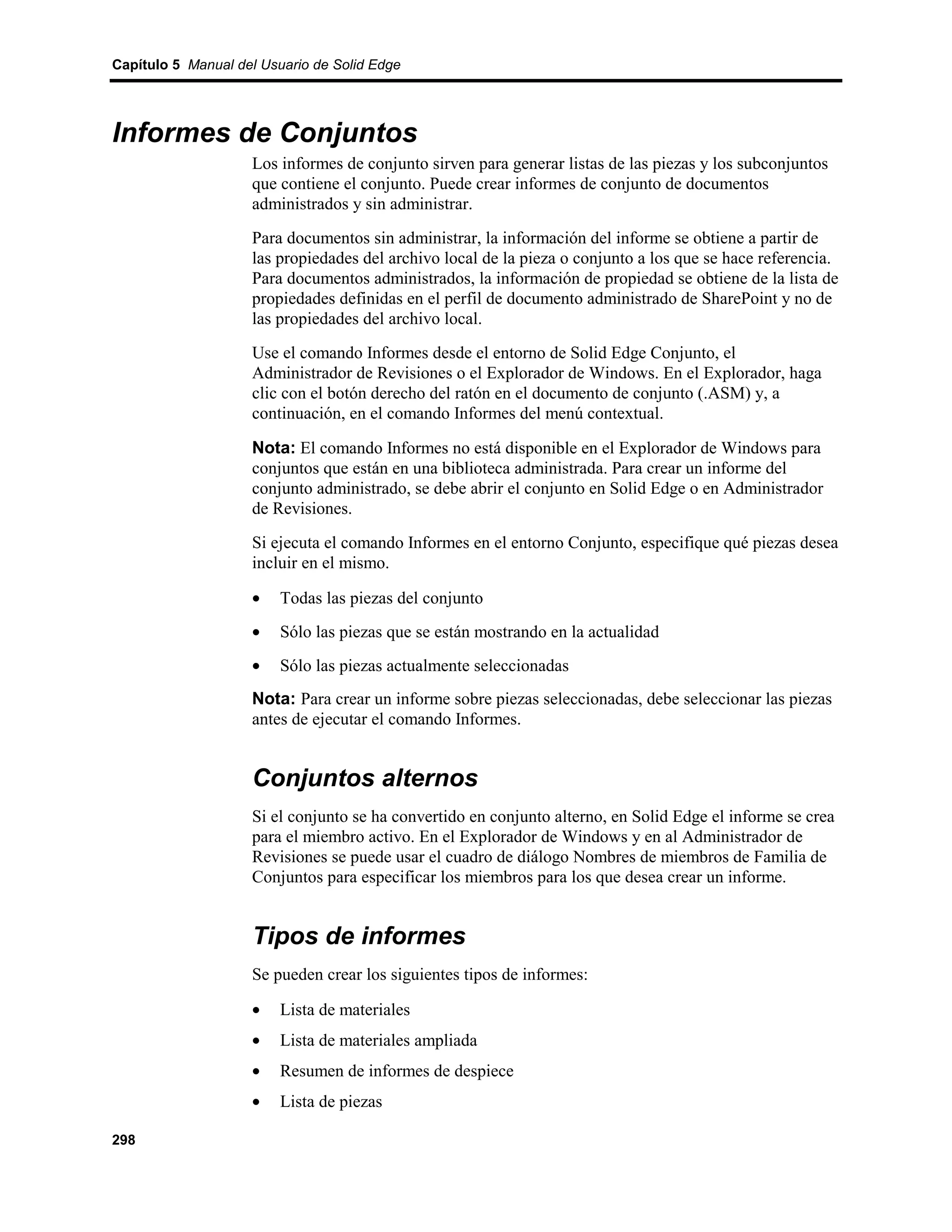 Capítulo 5 Manual del Usuario de Solid Edge




Informes de Conjuntos
                    Los informes de conjunto sirven para generar listas de las piezas y los subconjuntos
                    que contiene el conjunto. Puede crear informes de conjunto de documentos
                    administrados y sin administrar.
                    Para documentos sin administrar, la información del informe se obtiene a partir de
                    las propiedades del archivo local de la pieza o conjunto a los que se hace referencia.
                    Para documentos administrados, la información de propiedad se obtiene de la lista de
                    propiedades definidas en el perfil de documento administrado de SharePoint y no de
                    las propiedades del archivo local.
                    Use el comando Informes desde el entorno de Solid Edge Conjunto, el
                    Administrador de Revisiones o el Explorador de Windows. En el Explorador, haga
                    clic con el botón derecho del ratón en el documento de conjunto (.ASM) y, a
                    continuación, en el comando Informes del menú contextual.

                    Nota: El comando Informes no está disponible en el Explorador de Windows para
                    conjuntos que están en una biblioteca administrada. Para crear un informe del
                    conjunto administrado, se debe abrir el conjunto en Solid Edge o en Administrador
                    de Revisiones.
                    Si ejecuta el comando Informes en el entorno Conjunto, especifique qué piezas desea
                    incluir en el mismo.

                    •    Todas las piezas del conjunto
                    •    Sólo las piezas que se están mostrando en la actualidad
                    •    Sólo las piezas actualmente seleccionadas
                    Nota: Para crear un informe sobre piezas seleccionadas, debe seleccionar las piezas
                    antes de ejecutar el comando Informes.


                    Conjuntos alternos
                    Si el conjunto se ha convertido en conjunto alterno, en Solid Edge el informe se crea
                    para el miembro activo. En el Explorador de Windows y en al Administrador de
                    Revisiones se puede usar el cuadro de diálogo Nombres de miembros de Familia de
                    Conjuntos para especificar los miembros para los que desea crear un informe.


                    Tipos de informes
                    Se pueden crear los siguientes tipos de informes:

                    •    Lista de materiales
                    •    Lista de materiales ampliada
                    •    Resumen de informes de despiece
                    •    Lista de piezas

298
 