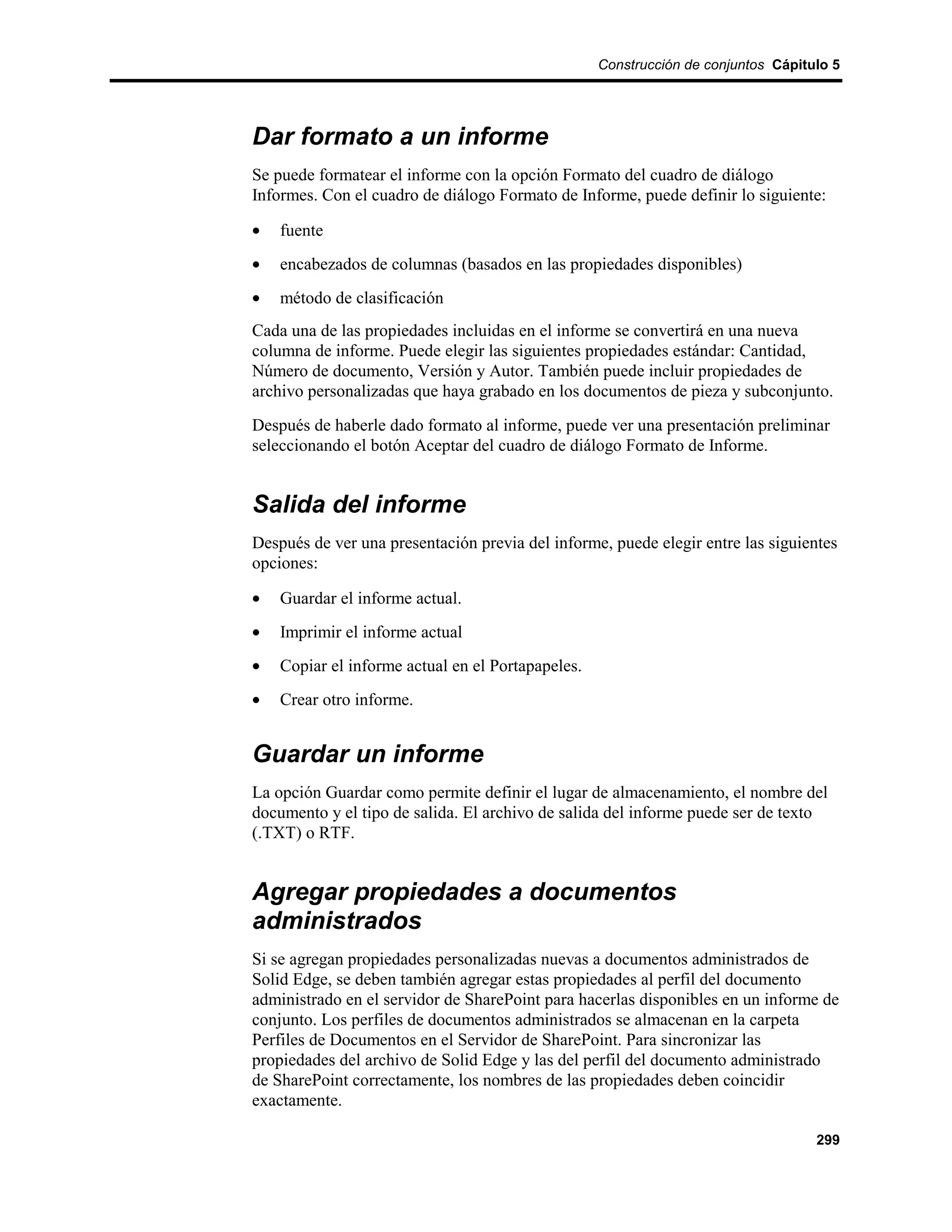 Construcción de conjuntos Cápitulo 5




Dar formato a un informe
Se puede formatear el informe con la opción Formato del cuadro de diálogo
Informes. Con el cuadro de diálogo Formato de Informe, puede definir lo siguiente:

•   fuente
•   encabezados de columnas (basados en las propiedades disponibles)
•   método de clasificación
Cada una de las propiedades incluidas en el informe se convertirá en una nueva
columna de informe. Puede elegir las siguientes propiedades estándar: Cantidad,
Número de documento, Versión y Autor. También puede incluir propiedades de
archivo personalizadas que haya grabado en los documentos de pieza y subconjunto.
Después de haberle dado formato al informe, puede ver una presentación preliminar
seleccionando el botón Aceptar del cuadro de diálogo Formato de Informe.


Salida del informe
Después de ver una presentación previa del informe, puede elegir entre las siguientes
opciones:

•   Guardar el informe actual.
•   Imprimir el informe actual
•   Copiar el informe actual en el Portapapeles.
•   Crear otro informe.


Guardar un informe
La opción Guardar como permite definir el lugar de almacenamiento, el nombre del
documento y el tipo de salida. El archivo de salida del informe puede ser de texto
(.TXT) o RTF.


Agregar propiedades a documentos
administrados
Si se agregan propiedades personalizadas nuevas a documentos administrados de
Solid Edge, se deben también agregar estas propiedades al perfil del documento
administrado en el servidor de SharePoint para hacerlas disponibles en un informe de
conjunto. Los perfiles de documentos administrados se almacenan en la carpeta
Perfiles de Documentos en el Servidor de SharePoint. Para sincronizar las
propiedades del archivo de Solid Edge y las del perfil del documento administrado
de SharePoint correctamente, los nombres de las propiedades deben coincidir
exactamente.

                                                                                   299
 