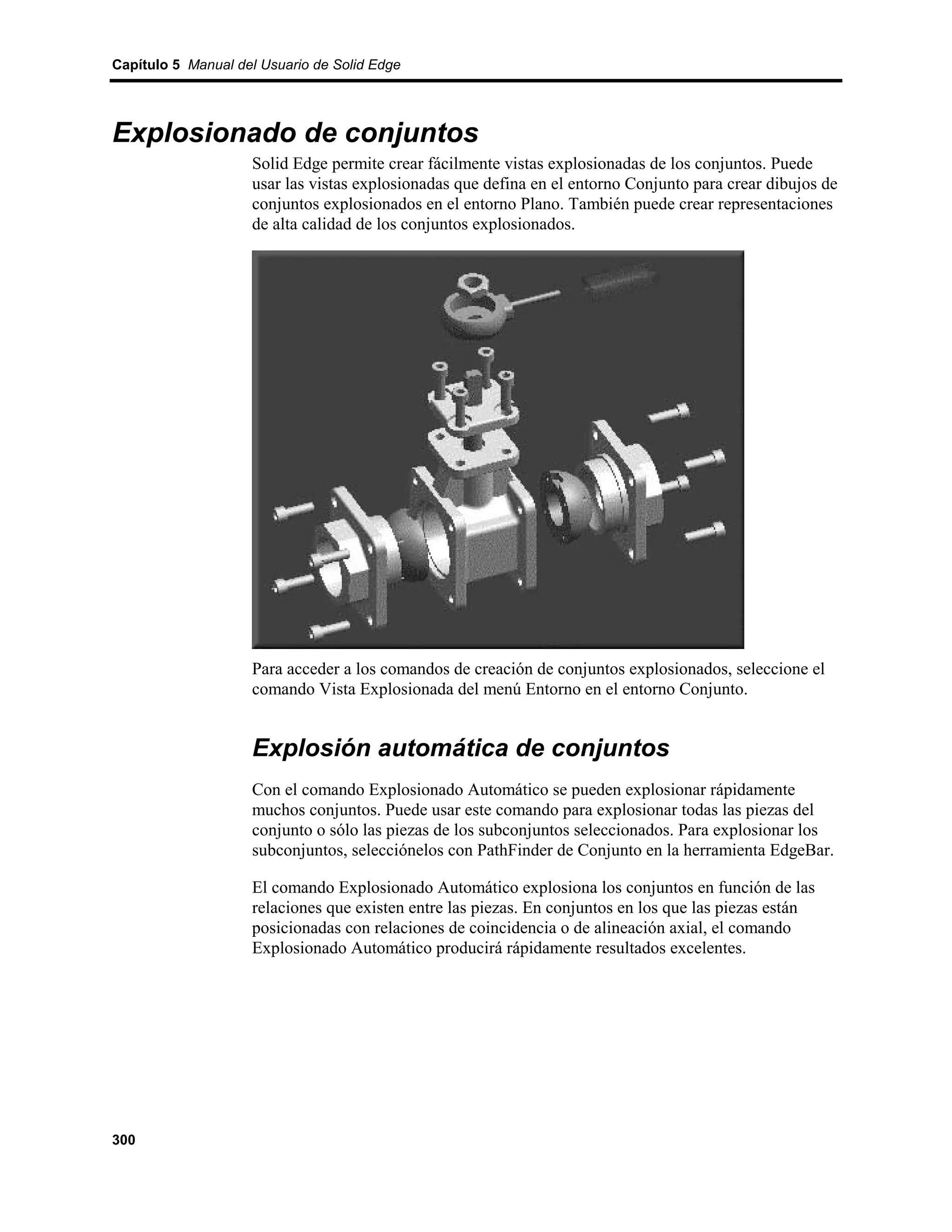 Capítulo 5 Manual del Usuario de Solid Edge




Explosionado de conjuntos
                    Solid Edge permite crear fácilmente vistas explosionadas de los conjuntos. Puede
                    usar las vistas explosionadas que defina en el entorno Conjunto para crear dibujos de
                    conjuntos explosionados en el entorno Plano. También puede crear representaciones
                    de alta calidad de los conjuntos explosionados.




                    Para acceder a los comandos de creación de conjuntos explosionados, seleccione el
                    comando Vista Explosionada del menú Entorno en el entorno Conjunto.


                    Explosión automática de conjuntos
                    Con el comando Explosionado Automático se pueden explosionar rápidamente
                    muchos conjuntos. Puede usar este comando para explosionar todas las piezas del
                    conjunto o sólo las piezas de los subconjuntos seleccionados. Para explosionar los
                    subconjuntos, selecciónelos con PathFinder de Conjunto en la herramienta EdgeBar.

                    El comando Explosionado Automático explosiona los conjuntos en función de las
                    relaciones que existen entre las piezas. En conjuntos en los que las piezas están
                    posicionadas con relaciones de coincidencia o de alineación axial, el comando
                    Explosionado Automático producirá rápidamente resultados excelentes.




300
 