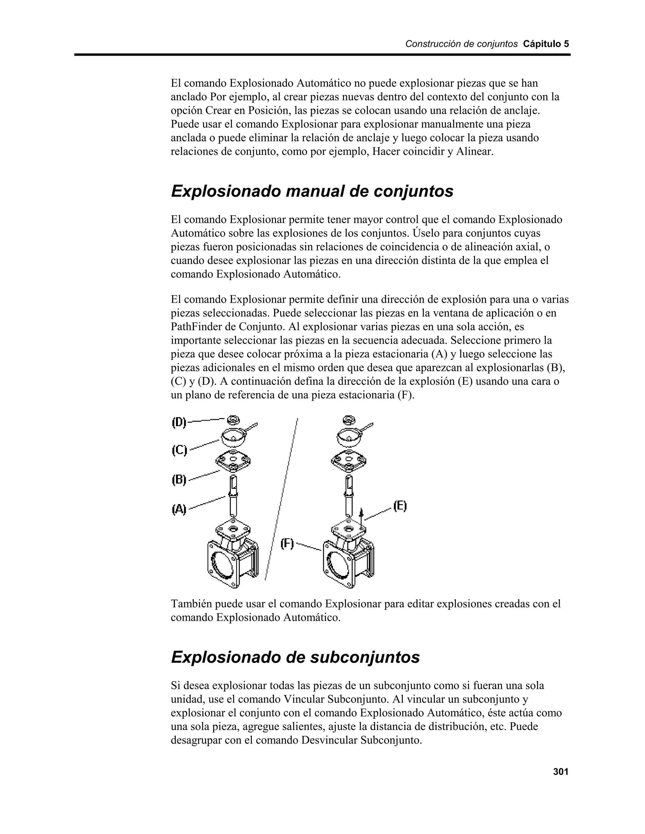 Construcción de conjuntos Cápitulo 5



El comando Explosionado Automático no puede explosionar piezas que se han
anclado Por ejemplo, al crear piezas nuevas dentro del contexto del conjunto con la
opción Crear en Posición, las piezas se colocan usando una relación de anclaje.
Puede usar el comando Explosionar para explosionar manualmente una pieza
anclada o puede eliminar la relación de anclaje y luego colocar la pieza usando
relaciones de conjunto, como por ejemplo, Hacer coincidir y Alinear.


Explosionado manual de conjuntos
El comando Explosionar permite tener mayor control que el comando Explosionado
Automático sobre las explosiones de los conjuntos. Úselo para conjuntos cuyas
piezas fueron posicionadas sin relaciones de coincidencia o de alineación axial, o
cuando desee explosionar las piezas en una dirección distinta de la que emplea el
comando Explosionado Automático.

El comando Explosionar permite definir una dirección de explosión para una o varias
piezas seleccionadas. Puede seleccionar las piezas en la ventana de aplicación o en
PathFinder de Conjunto. Al explosionar varias piezas en una sola acción, es
importante seleccionar las piezas en la secuencia adecuada. Seleccione primero la
pieza que desee colocar próxima a la pieza estacionaria (A) y luego seleccione las
piezas adicionales en el mismo orden que desea que aparezcan al explosionarlas (B),
(C) y (D). A continuación defina la dirección de la explosión (E) usando una cara o
un plano de referencia de una pieza estacionaria (F).




También puede usar el comando Explosionar para editar explosiones creadas con el
comando Explosionado Automático.


Explosionado de subconjuntos
Si desea explosionar todas las piezas de un subconjunto como si fueran una sola
unidad, use el comando Vincular Subconjunto. Al vincular un subconjunto y
explosionar el conjunto con el comando Explosionado Automático, éste actúa como
una sola pieza, agregue salientes, ajuste la distancia de distribución, etc. Puede
desagrupar con el comando Desvincular Subconjunto.

                                                                                  301
 