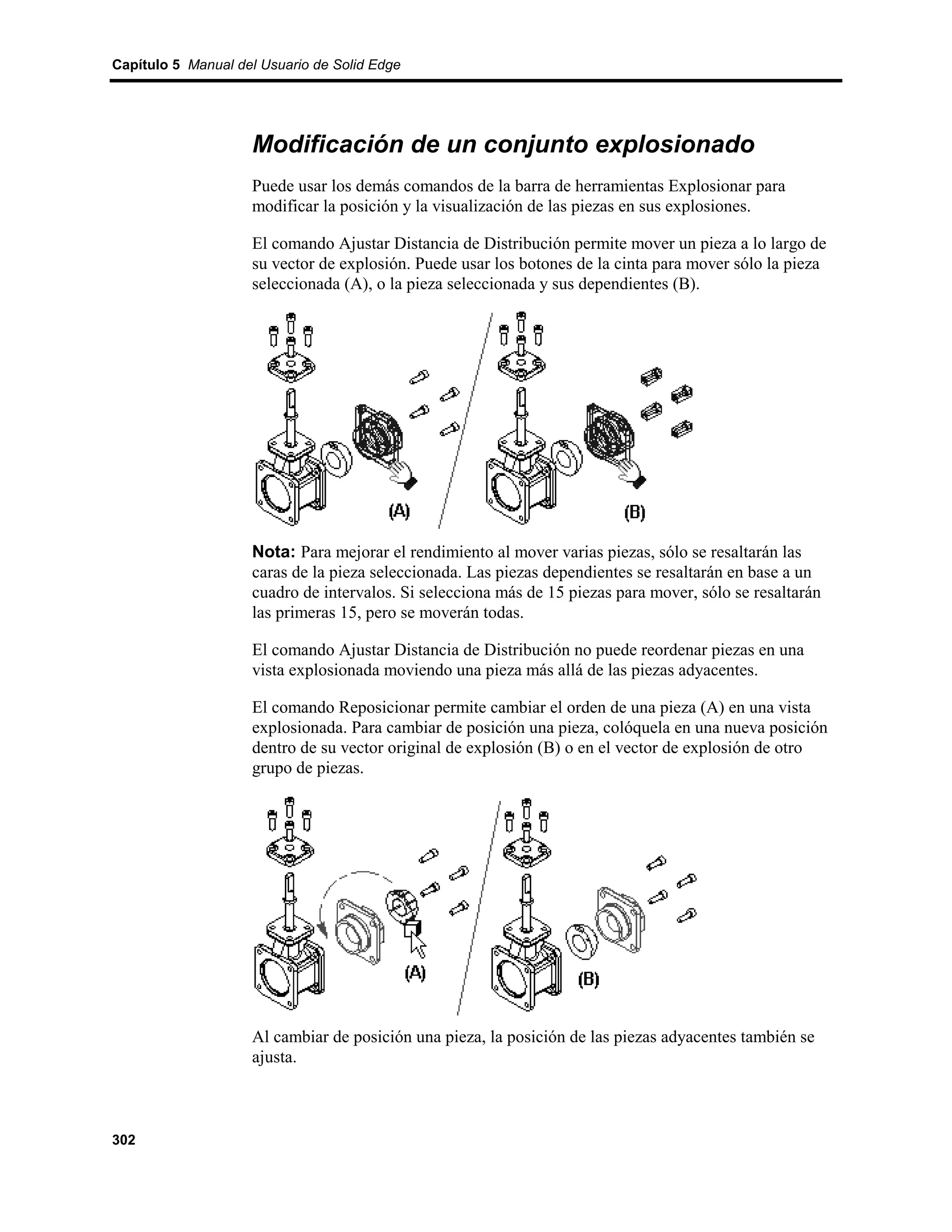 Capítulo 5 Manual del Usuario de Solid Edge




                    Modificación de un conjunto explosionado
                    Puede usar los demás comandos de la barra de herramientas Explosionar para
                    modificar la posición y la visualización de las piezas en sus explosiones.

                    El comando Ajustar Distancia de Distribución permite mover un pieza a lo largo de
                    su vector de explosión. Puede usar los botones de la cinta para mover sólo la pieza
                    seleccionada (A), o la pieza seleccionada y sus dependientes (B).




                    Nota: Para mejorar el rendimiento al mover varias piezas, sólo se resaltarán las
                    caras de la pieza seleccionada. Las piezas dependientes se resaltarán en base a un
                    cuadro de intervalos. Si selecciona más de 15 piezas para mover, sólo se resaltarán
                    las primeras 15, pero se moverán todas.

                    El comando Ajustar Distancia de Distribución no puede reordenar piezas en una
                    vista explosionada moviendo una pieza más allá de las piezas adyacentes.

                    El comando Reposicionar permite cambiar el orden de una pieza (A) en una vista
                    explosionada. Para cambiar de posición una pieza, colóquela en una nueva posición
                    dentro de su vector original de explosión (B) o en el vector de explosión de otro
                    grupo de piezas.




                    Al cambiar de posición una pieza, la posición de las piezas adyacentes también se
                    ajusta.



302
 