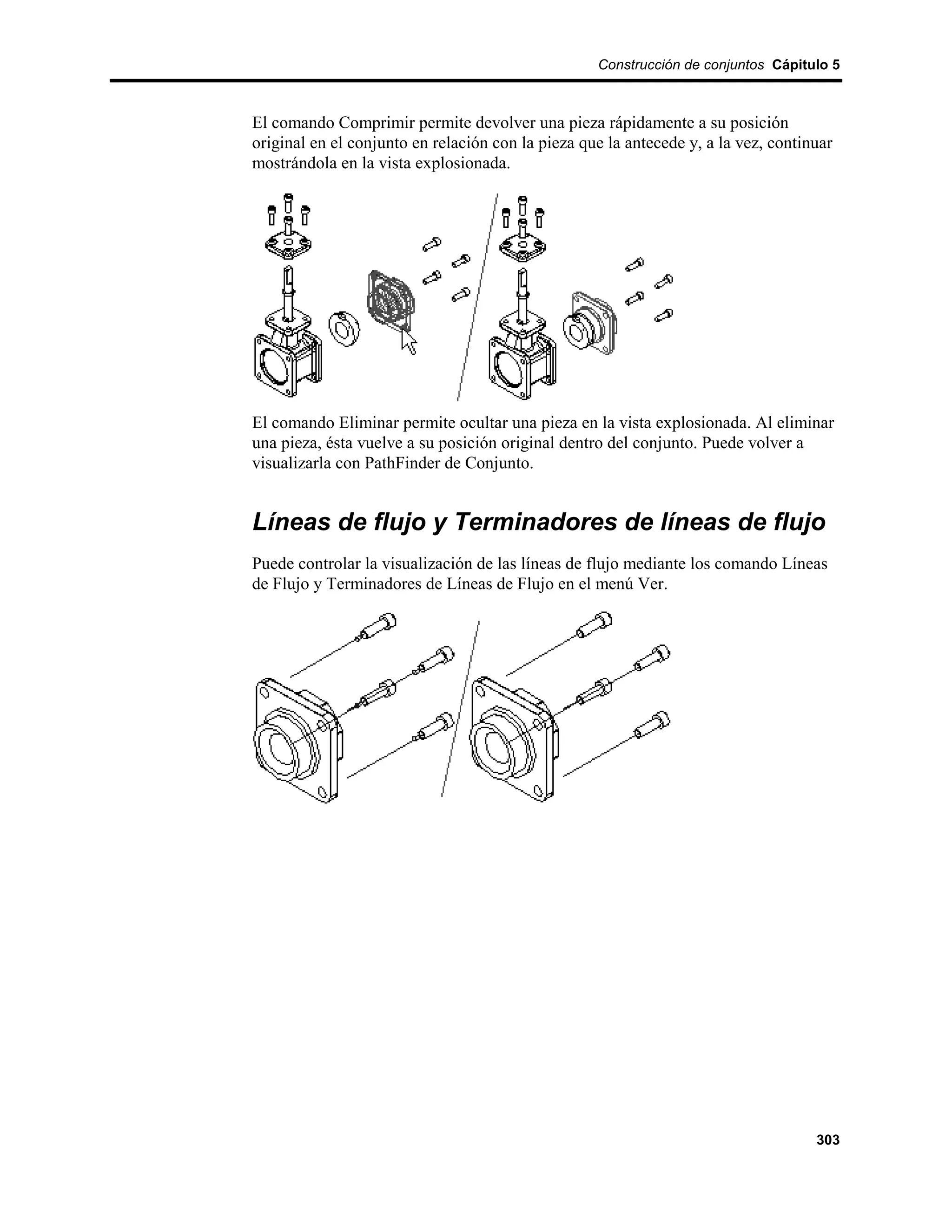 Construcción de conjuntos Cápitulo 5



El comando Comprimir permite devolver una pieza rápidamente a su posición
original en el conjunto en relación con la pieza que la antecede y, a la vez, continuar
mostrándola en la vista explosionada.




El comando Eliminar permite ocultar una pieza en la vista explosionada. Al eliminar
una pieza, ésta vuelve a su posición original dentro del conjunto. Puede volver a
visualizarla con PathFinder de Conjunto.


Líneas de flujo y Terminadores de líneas de flujo
Puede controlar la visualización de las líneas de flujo mediante los comando Líneas
de Flujo y Terminadores de Líneas de Flujo en el menú Ver.




                                                                                    303
 
