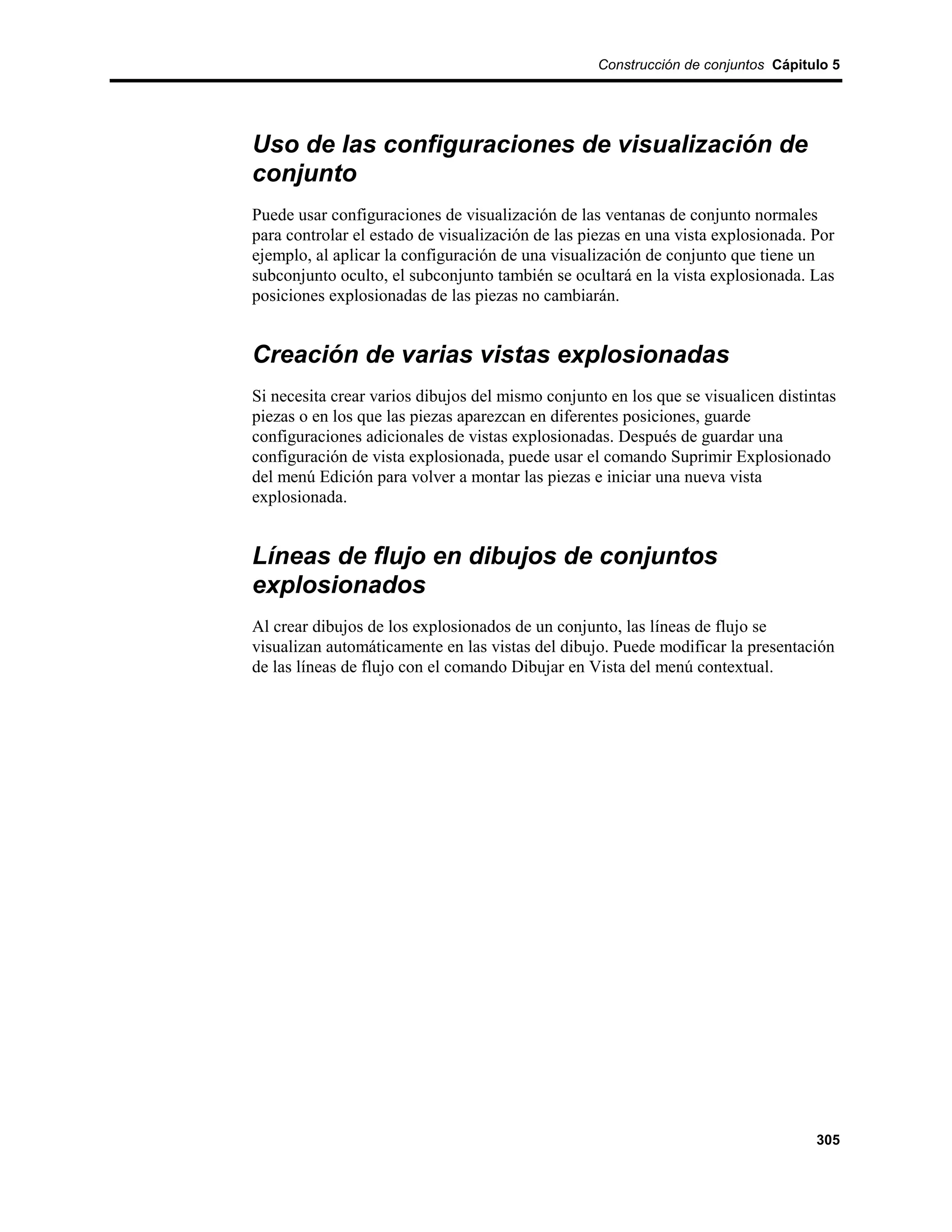 Construcción de conjuntos Cápitulo 5




Uso de las configuraciones de visualización de
conjunto
Puede usar configuraciones de visualización de las ventanas de conjunto normales
para controlar el estado de visualización de las piezas en una vista explosionada. Por
ejemplo, al aplicar la configuración de una visualización de conjunto que tiene un
subconjunto oculto, el subconjunto también se ocultará en la vista explosionada. Las
posiciones explosionadas de las piezas no cambiarán.


Creación de varias vistas explosionadas
Si necesita crear varios dibujos del mismo conjunto en los que se visualicen distintas
piezas o en los que las piezas aparezcan en diferentes posiciones, guarde
configuraciones adicionales de vistas explosionadas. Después de guardar una
configuración de vista explosionada, puede usar el comando Suprimir Explosionado
del menú Edición para volver a montar las piezas e iniciar una nueva vista
explosionada.


Líneas de flujo en dibujos de conjuntos
explosionados
Al crear dibujos de los explosionados de un conjunto, las líneas de flujo se
visualizan automáticamente en las vistas del dibujo. Puede modificar la presentación
de las líneas de flujo con el comando Dibujar en Vista del menú contextual.




                                                                                   305
 