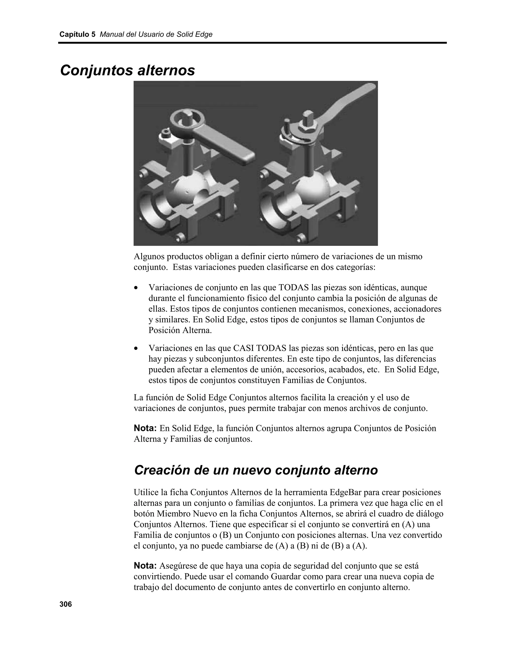 Capítulo 5 Manual del Usuario de Solid Edge




Conjuntos alternos




                    Algunos productos obligan a definir cierto número de variaciones de un mismo
                    conjunto. Estas variaciones pueden clasificarse en dos categorías:

                    •    Variaciones de conjunto en las que TODAS las piezas son idénticas, aunque
                         durante el funcionamiento físico del conjunto cambia la posición de algunas de
                         ellas. Estos tipos de conjuntos contienen mecanismos, conexiones, accionadores
                         y similares. En Solid Edge, estos tipos de conjuntos se llaman Conjuntos de
                         Posición Alterna.
                    •    Variaciones en las que CASI TODAS las piezas son idénticas, pero en las que
                         hay piezas y subconjuntos diferentes. En este tipo de conjuntos, las diferencias
                         pueden afectar a elementos de unión, accesorios, acabados, etc. En Solid Edge,
                         estos tipos de conjuntos constituyen Familias de Conjuntos.
                    La función de Solid Edge Conjuntos alternos facilita la creación y el uso de
                    variaciones de conjuntos, pues permite trabajar con menos archivos de conjunto.

                    Nota: En Solid Edge, la función Conjuntos alternos agrupa Conjuntos de Posición
                    Alterna y Familias de conjuntos.


                    Creación de un nuevo conjunto alterno
                    Utilice la ficha Conjuntos Alternos de la herramienta EdgeBar para crear posiciones
                    alternas para un conjunto o familias de conjuntos. La primera vez que haga clic en el
                    botón Miembro Nuevo en la ficha Conjuntos Alternos, se abrirá el cuadro de diálogo
                    Conjuntos Alternos. Tiene que especificar si el conjunto se convertirá en (A) una
                    Familia de conjuntos o (B) un Conjunto con posiciones alternas. Una vez convertido
                    el conjunto, ya no puede cambiarse de (A) a (B) ni de (B) a (A).

                    Nota: Asegúrese de que haya una copia de seguridad del conjunto que se está
                    convirtiendo. Puede usar el comando Guardar como para crear una nueva copia de
                    trabajo del documento de conjunto antes de convertirlo en conjunto alterno.
306
 