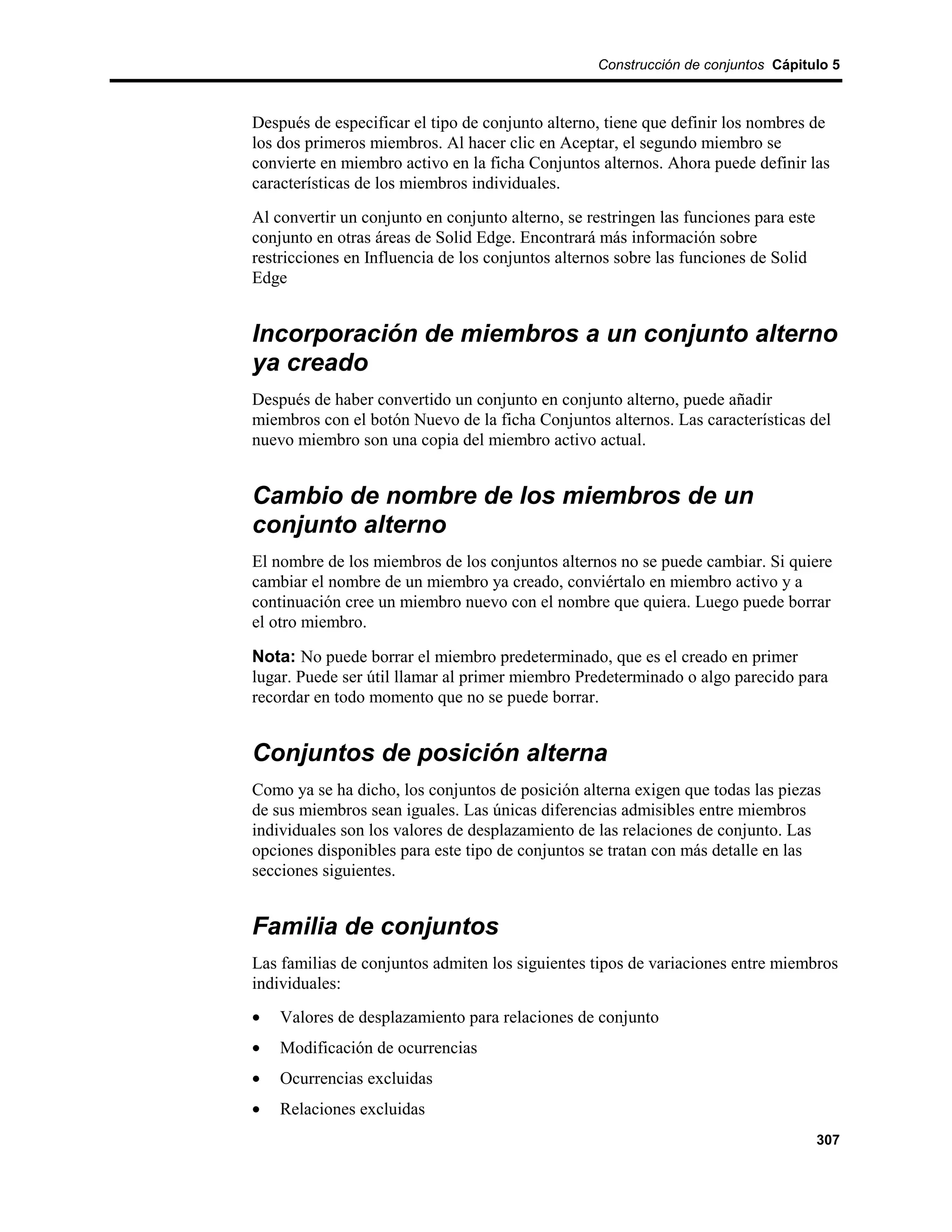 Construcción de conjuntos Cápitulo 5



Después de especificar el tipo de conjunto alterno, tiene que definir los nombres de
los dos primeros miembros. Al hacer clic en Aceptar, el segundo miembro se
convierte en miembro activo en la ficha Conjuntos alternos. Ahora puede definir las
características de los miembros individuales.
Al convertir un conjunto en conjunto alterno, se restringen las funciones para este
conjunto en otras áreas de Solid Edge. Encontrará más información sobre
restricciones en Influencia de los conjuntos alternos sobre las funciones de Solid
Edge


Incorporación de miembros a un conjunto alterno
ya creado
Después de haber convertido un conjunto en conjunto alterno, puede añadir
miembros con el botón Nuevo de la ficha Conjuntos alternos. Las características del
nuevo miembro son una copia del miembro activo actual.


Cambio de nombre de los miembros de un
conjunto alterno
El nombre de los miembros de los conjuntos alternos no se puede cambiar. Si quiere
cambiar el nombre de un miembro ya creado, conviértalo en miembro activo y a
continuación cree un miembro nuevo con el nombre que quiera. Luego puede borrar
el otro miembro.

Nota: No puede borrar el miembro predeterminado, que es el creado en primer
lugar. Puede ser útil llamar al primer miembro Predeterminado o algo parecido para
recordar en todo momento que no se puede borrar.


Conjuntos de posición alterna
Como ya se ha dicho, los conjuntos de posición alterna exigen que todas las piezas
de sus miembros sean iguales. Las únicas diferencias admisibles entre miembros
individuales son los valores de desplazamiento de las relaciones de conjunto. Las
opciones disponibles para este tipo de conjuntos se tratan con más detalle en las
secciones siguientes.


Familia de conjuntos
Las familias de conjuntos admiten los siguientes tipos de variaciones entre miembros
individuales:
•   Valores de desplazamiento para relaciones de conjunto
•   Modificación de ocurrencias
•   Ocurrencias excluidas
•   Relaciones excluidas
                                                                                      307
 