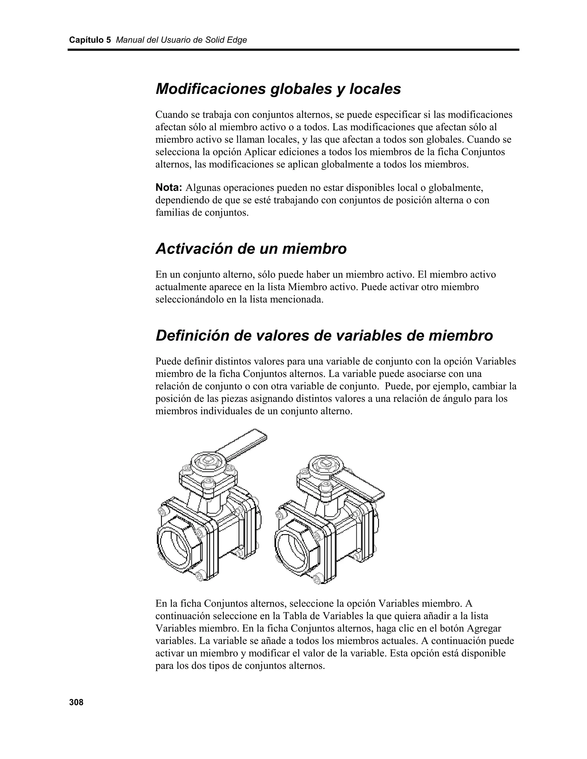 Capítulo 5 Manual del Usuario de Solid Edge




                    Modificaciones globales y locales
                    Cuando se trabaja con conjuntos alternos, se puede especificar si las modificaciones
                    afectan sólo al miembro activo o a todos. Las modificaciones que afectan sólo al
                    miembro activo se llaman locales, y las que afectan a todos son globales. Cuando se
                    selecciona la opción Aplicar ediciones a todos los miembros de la ficha Conjuntos
                    alternos, las modificaciones se aplican globalmente a todos los miembros.

                    Nota: Algunas operaciones pueden no estar disponibles local o globalmente,
                    dependiendo de que se esté trabajando con conjuntos de posición alterna o con
                    familias de conjuntos.


                    Activación de un miembro
                    En un conjunto alterno, sólo puede haber un miembro activo. El miembro activo
                    actualmente aparece en la lista Miembro activo. Puede activar otro miembro
                    seleccionándolo en la lista mencionada.


                    Definición de valores de variables de miembro
                    Puede definir distintos valores para una variable de conjunto con la opción Variables
                    miembro de la ficha Conjuntos alternos. La variable puede asociarse con una
                    relación de conjunto o con otra variable de conjunto. Puede, por ejemplo, cambiar la
                    posición de las piezas asignando distintos valores a una relación de ángulo para los
                    miembros individuales de un conjunto alterno.




                    En la ficha Conjuntos alternos, seleccione la opción Variables miembro. A
                    continuación seleccione en la Tabla de Variables la que quiera añadir a la lista
                    Variables miembro. En la ficha Conjuntos alternos, haga clic en el botón Agregar
                    variables. La variable se añade a todos los miembros actuales. A continuación puede
                    activar un miembro y modificar el valor de la variable. Esta opción está disponible
                    para los dos tipos de conjuntos alternos.


308
 