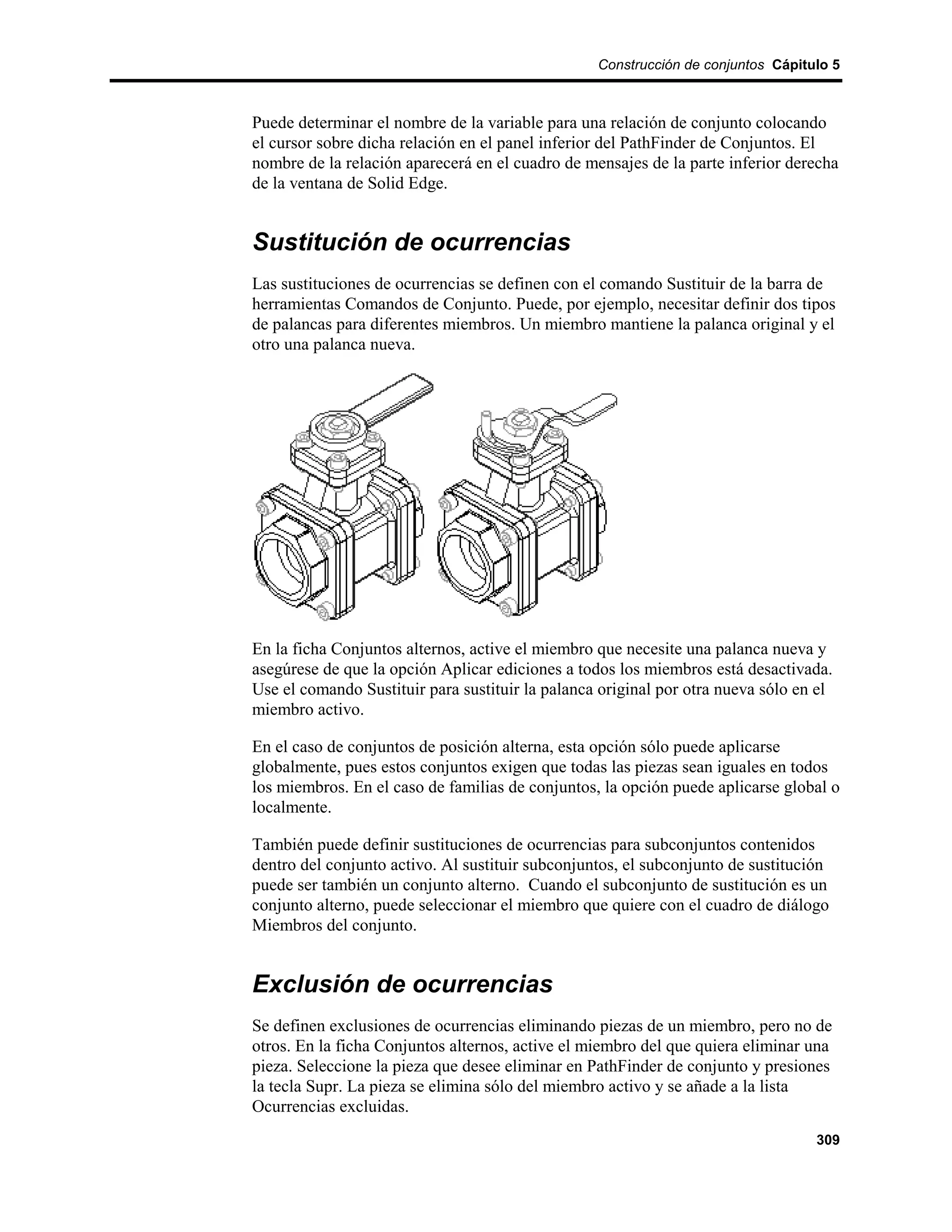 Construcción de conjuntos Cápitulo 5



Puede determinar el nombre de la variable para una relación de conjunto colocando
el cursor sobre dicha relación en el panel inferior del PathFinder de Conjuntos. El
nombre de la relación aparecerá en el cuadro de mensajes de la parte inferior derecha
de la ventana de Solid Edge.


Sustitución de ocurrencias
Las sustituciones de ocurrencias se definen con el comando Sustituir de la barra de
herramientas Comandos de Conjunto. Puede, por ejemplo, necesitar definir dos tipos
de palancas para diferentes miembros. Un miembro mantiene la palanca original y el
otro una palanca nueva.




En la ficha Conjuntos alternos, active el miembro que necesite una palanca nueva y
asegúrese de que la opción Aplicar ediciones a todos los miembros está desactivada.
Use el comando Sustituir para sustituir la palanca original por otra nueva sólo en el
miembro activo.

En el caso de conjuntos de posición alterna, esta opción sólo puede aplicarse
globalmente, pues estos conjuntos exigen que todas las piezas sean iguales en todos
los miembros. En el caso de familias de conjuntos, la opción puede aplicarse global o
localmente.

También puede definir sustituciones de ocurrencias para subconjuntos contenidos
dentro del conjunto activo. Al sustituir subconjuntos, el subconjunto de sustitución
puede ser también un conjunto alterno. Cuando el subconjunto de sustitución es un
conjunto alterno, puede seleccionar el miembro que quiere con el cuadro de diálogo
Miembros del conjunto.


Exclusión de ocurrencias
Se definen exclusiones de ocurrencias eliminando piezas de un miembro, pero no de
otros. En la ficha Conjuntos alternos, active el miembro del que quiera eliminar una
pieza. Seleccione la pieza que desee eliminar en PathFinder de conjunto y presiones
la tecla Supr. La pieza se elimina sólo del miembro activo y se añade a la lista
Ocurrencias excluidas.
                                                                                  309
 