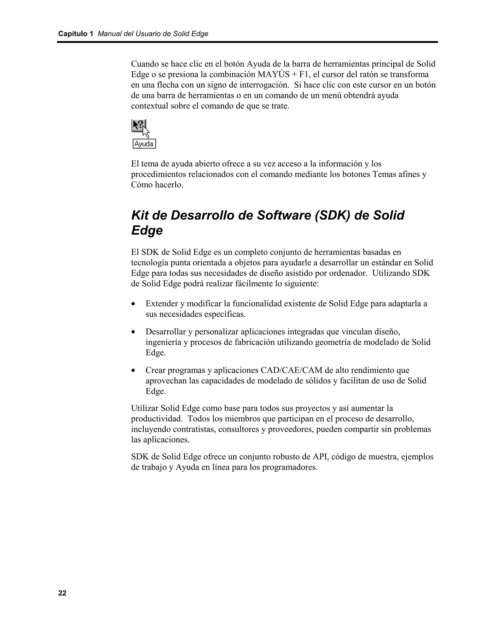 Capítulo 1 Manual del Usuario de Solid Edge



                    Cuando se hace clic en el botón Ayuda de la barra de herramientas principal de Solid
                    Edge o se presiona la combinación MAYÚS + F1, el cursor del ratón se transforma
                    en una flecha con un signo de interrogación. Si hace clic con este cursor en un botón
                    de una barra de herramientas o en un comando de un menú obtendrá ayuda
                    contextual sobre el comando de que se trate.




                    El tema de ayuda abierto ofrece a su vez acceso a la información y los
                    procedimientos relacionados con el comando mediante los botones Temas afines y
                    Cómo hacerlo.


                    Kit de Desarrollo de Software (SDK) de Solid
                    Edge
                    El SDK de Solid Edge es un completo conjunto de herramientas basadas en
                    tecnología punta orientada a objetos para ayudarle a desarrollar un estándar en Solid
                    Edge para todas sus necesidades de diseño asistido por ordenador. Utilizando SDK
                    de Solid Edge podrá realizar fácilmente lo siguiente:

                    •    Extender y modificar la funcionalidad existente de Solid Edge para adaptarla a
                         sus necesidades específicas.
                    •    Desarrollar y personalizar aplicaciones integradas que vinculan diseño,
                         ingeniería y procesos de fabricación utilizando geometría de modelado de Solid
                         Edge.
                    •    Crear programas y aplicaciones CAD/CAE/CAM de alto rendimiento que
                         aprovechan las capacidades de modelado de sólidos y facilitan de uso de Solid
                         Edge.
                    Utilizar Solid Edge como base para todos sus proyectos y así aumentar la
                    productividad. Todos los miembros que participan en el proceso de desarrollo,
                    incluyendo contratistas, consultores y proveedores, pueden compartir sin problemas
                    las aplicaciones.
                    SDK de Solid Edge ofrece un conjunto robusto de API, código de muestra, ejemplos
                    de trabajo y Ayuda en línea para los programadores.




22
 
