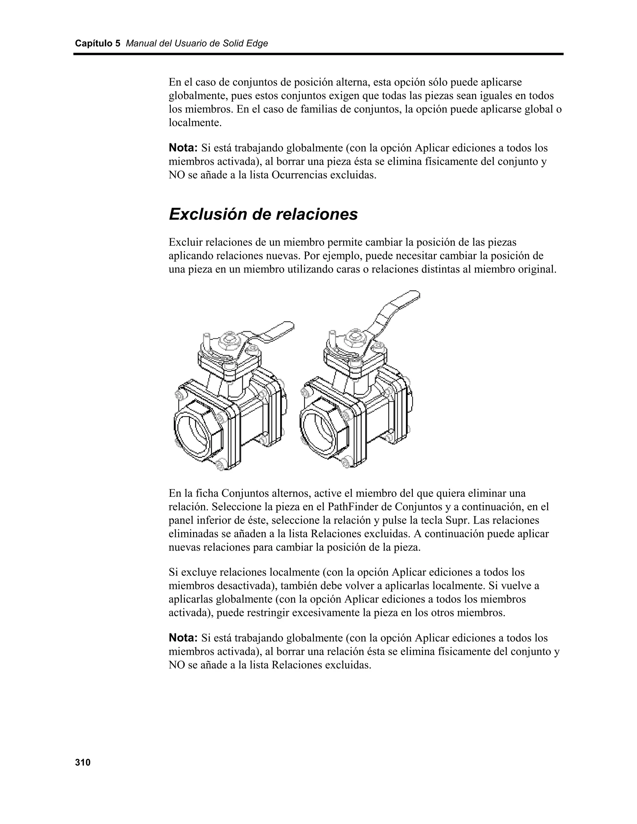 Capítulo 5 Manual del Usuario de Solid Edge



                    En el caso de conjuntos de posición alterna, esta opción sólo puede aplicarse
                    globalmente, pues estos conjuntos exigen que todas las piezas sean iguales en todos
                    los miembros. En el caso de familias de conjuntos, la opción puede aplicarse global o
                    localmente.

                    Nota: Si está trabajando globalmente (con la opción Aplicar ediciones a todos los
                    miembros activada), al borrar una pieza ésta se elimina físicamente del conjunto y
                    NO se añade a la lista Ocurrencias excluidas.


                    Exclusión de relaciones
                    Excluir relaciones de un miembro permite cambiar la posición de las piezas
                    aplicando relaciones nuevas. Por ejemplo, puede necesitar cambiar la posición de
                    una pieza en un miembro utilizando caras o relaciones distintas al miembro original.




                    En la ficha Conjuntos alternos, active el miembro del que quiera eliminar una
                    relación. Seleccione la pieza en el PathFinder de Conjuntos y a continuación, en el
                    panel inferior de éste, seleccione la relación y pulse la tecla Supr. Las relaciones
                    eliminadas se añaden a la lista Relaciones excluidas. A continuación puede aplicar
                    nuevas relaciones para cambiar la posición de la pieza.

                    Si excluye relaciones localmente (con la opción Aplicar ediciones a todos los
                    miembros desactivada), también debe volver a aplicarlas localmente. Si vuelve a
                    aplicarlas globalmente (con la opción Aplicar ediciones a todos los miembros
                    activada), puede restringir excesivamente la pieza en los otros miembros.

                    Nota: Si está trabajando globalmente (con la opción Aplicar ediciones a todos los
                    miembros activada), al borrar una relación ésta se elimina físicamente del conjunto y
                    NO se añade a la lista Relaciones excluidas.




310
 