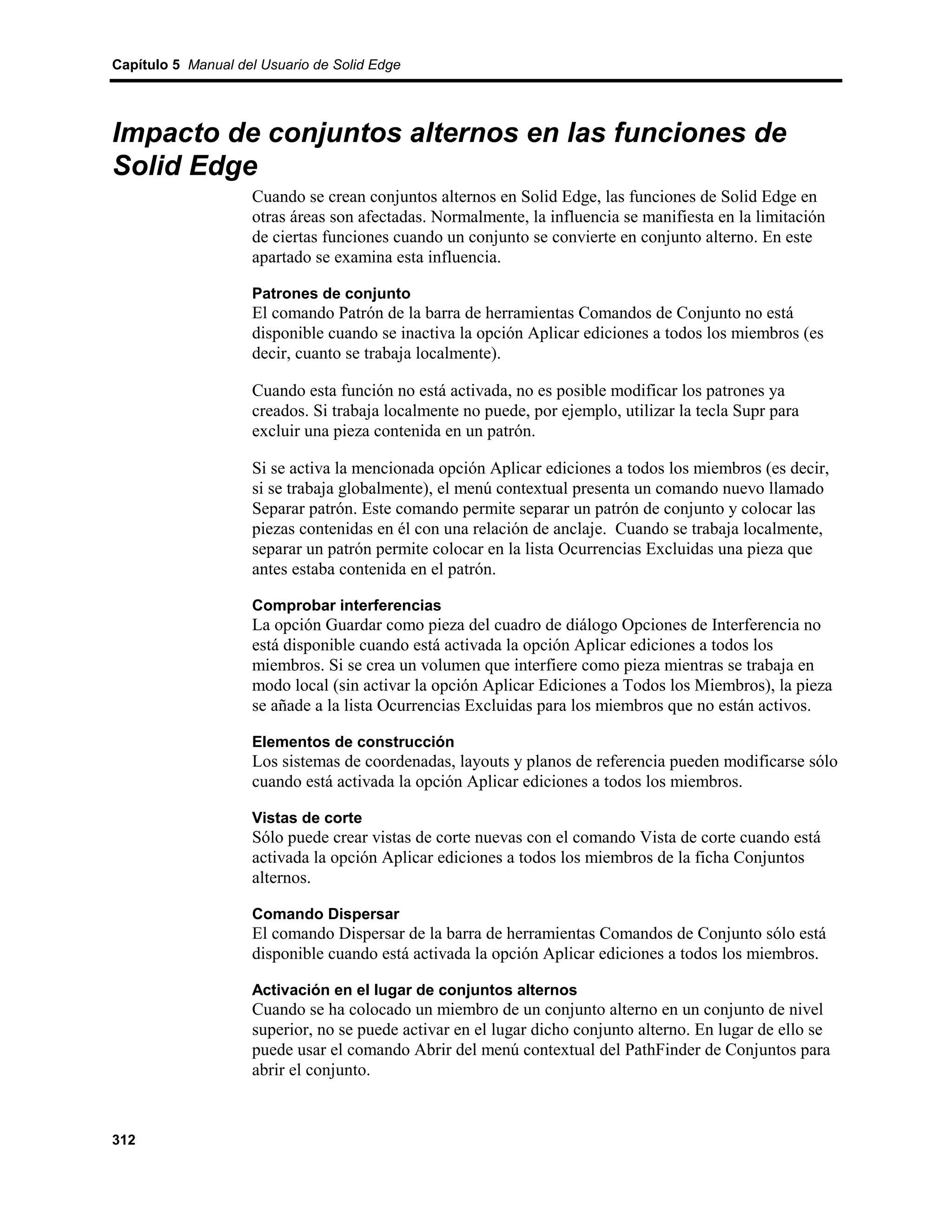 Capítulo 5 Manual del Usuario de Solid Edge




Impacto de conjuntos alternos en las funciones de
Solid Edge
                    Cuando se crean conjuntos alternos en Solid Edge, las funciones de Solid Edge en
                    otras áreas son afectadas. Normalmente, la influencia se manifiesta en la limitación
                    de ciertas funciones cuando un conjunto se convierte en conjunto alterno. En este
                    apartado se examina esta influencia.

                    Patrones de conjunto
                    El comando Patrón de la barra de herramientas Comandos de Conjunto no está
                    disponible cuando se inactiva la opción Aplicar ediciones a todos los miembros (es
                    decir, cuanto se trabaja localmente).

                    Cuando esta función no está activada, no es posible modificar los patrones ya
                    creados. Si trabaja localmente no puede, por ejemplo, utilizar la tecla Supr para
                    excluir una pieza contenida en un patrón.

                    Si se activa la mencionada opción Aplicar ediciones a todos los miembros (es decir,
                    si se trabaja globalmente), el menú contextual presenta un comando nuevo llamado
                    Separar patrón. Este comando permite separar un patrón de conjunto y colocar las
                    piezas contenidas en él con una relación de anclaje. Cuando se trabaja localmente,
                    separar un patrón permite colocar en la lista Ocurrencias Excluidas una pieza que
                    antes estaba contenida en el patrón.

                    Comprobar interferencias
                    La opción Guardar como pieza del cuadro de diálogo Opciones de Interferencia no
                    está disponible cuando está activada la opción Aplicar ediciones a todos los
                    miembros. Si se crea un volumen que interfiere como pieza mientras se trabaja en
                    modo local (sin activar la opción Aplicar Ediciones a Todos los Miembros), la pieza
                    se añade a la lista Ocurrencias Excluidas para los miembros que no están activos.

                    Elementos de construcción
                    Los sistemas de coordenadas, layouts y planos de referencia pueden modificarse sólo
                    cuando está activada la opción Aplicar ediciones a todos los miembros.

                    Vistas de corte
                    Sólo puede crear vistas de corte nuevas con el comando Vista de corte cuando está
                    activada la opción Aplicar ediciones a todos los miembros de la ficha Conjuntos
                    alternos.

                    Comando Dispersar
                    El comando Dispersar de la barra de herramientas Comandos de Conjunto sólo está
                    disponible cuando está activada la opción Aplicar ediciones a todos los miembros.

                    Activación en el lugar de conjuntos alternos
                    Cuando se ha colocado un miembro de un conjunto alterno en un conjunto de nivel
                    superior, no se puede activar en el lugar dicho conjunto alterno. En lugar de ello se
                    puede usar el comando Abrir del menú contextual del PathFinder de Conjuntos para
                    abrir el conjunto.



312
 