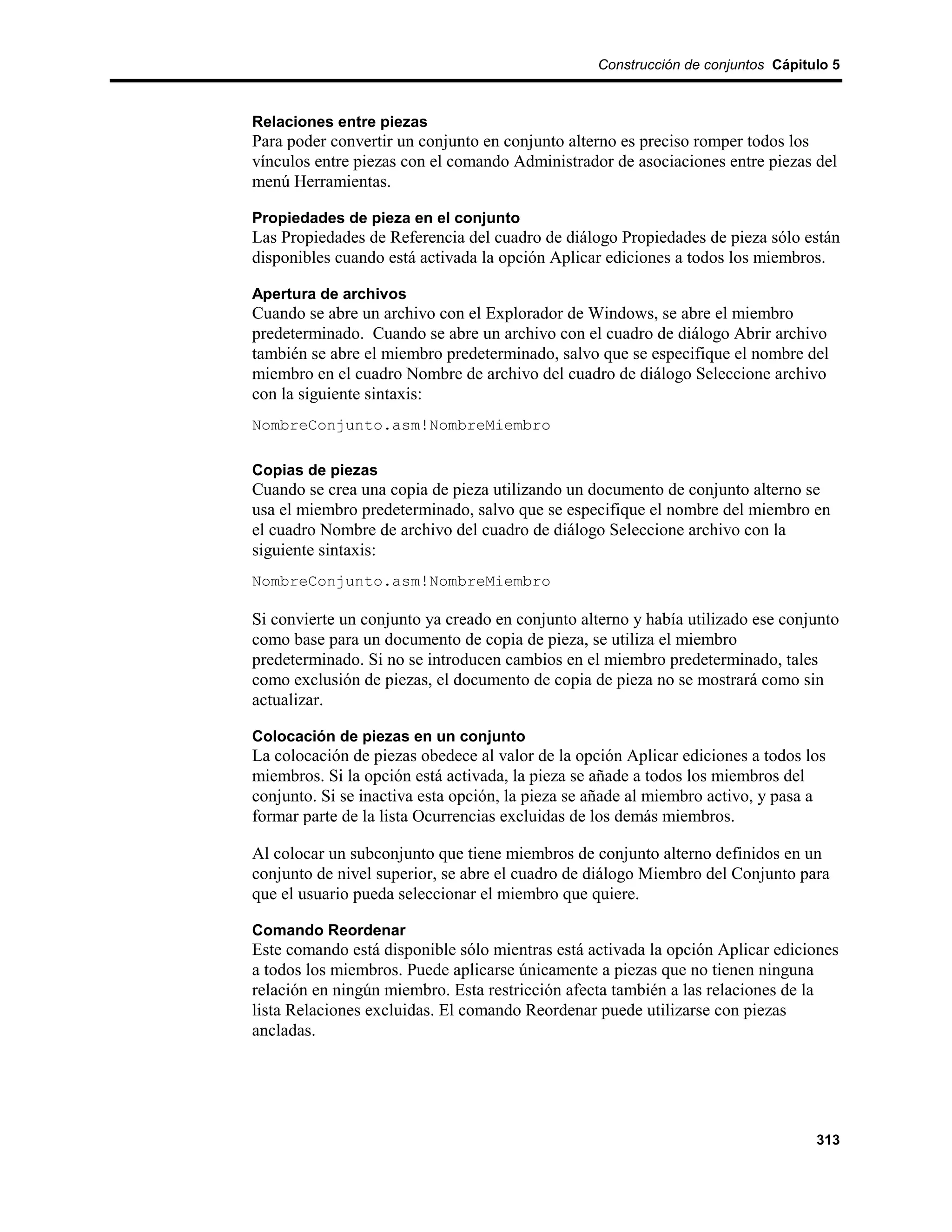 Construcción de conjuntos Cápitulo 5



Relaciones entre piezas
Para poder convertir un conjunto en conjunto alterno es preciso romper todos los
vínculos entre piezas con el comando Administrador de asociaciones entre piezas del
menú Herramientas.

Propiedades de pieza en el conjunto
Las Propiedades de Referencia del cuadro de diálogo Propiedades de pieza sólo están
disponibles cuando está activada la opción Aplicar ediciones a todos los miembros.

Apertura de archivos
Cuando se abre un archivo con el Explorador de Windows, se abre el miembro
predeterminado. Cuando se abre un archivo con el cuadro de diálogo Abrir archivo
también se abre el miembro predeterminado, salvo que se especifique el nombre del
miembro en el cuadro Nombre de archivo del cuadro de diálogo Seleccione archivo
con la siguiente sintaxis:
NombreConjunto.asm!NombreMiembro

Copias de piezas
Cuando se crea una copia de pieza utilizando un documento de conjunto alterno se
usa el miembro predeterminado, salvo que se especifique el nombre del miembro en
el cuadro Nombre de archivo del cuadro de diálogo Seleccione archivo con la
siguiente sintaxis:
NombreConjunto.asm!NombreMiembro

Si convierte un conjunto ya creado en conjunto alterno y había utilizado ese conjunto
como base para un documento de copia de pieza, se utiliza el miembro
predeterminado. Si no se introducen cambios en el miembro predeterminado, tales
como exclusión de piezas, el documento de copia de pieza no se mostrará como sin
actualizar.

Colocación de piezas en un conjunto
La colocación de piezas obedece al valor de la opción Aplicar ediciones a todos los
miembros. Si la opción está activada, la pieza se añade a todos los miembros del
conjunto. Si se inactiva esta opción, la pieza se añade al miembro activo, y pasa a
formar parte de la lista Ocurrencias excluidas de los demás miembros.

Al colocar un subconjunto que tiene miembros de conjunto alterno definidos en un
conjunto de nivel superior, se abre el cuadro de diálogo Miembro del Conjunto para
que el usuario pueda seleccionar el miembro que quiere.

Comando Reordenar
Este comando está disponible sólo mientras está activada la opción Aplicar ediciones
a todos los miembros. Puede aplicarse únicamente a piezas que no tienen ninguna
relación en ningún miembro. Esta restricción afecta también a las relaciones de la
lista Relaciones excluidas. El comando Reordenar puede utilizarse con piezas
ancladas.




                                                                                  313
 