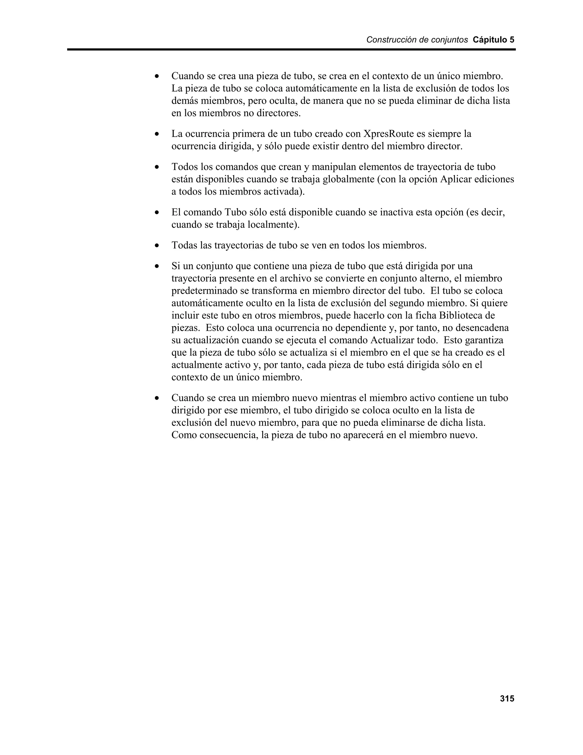 Construcción de conjuntos Cápitulo 5



•   Cuando se crea una pieza de tubo, se crea en el contexto de un único miembro.
    La pieza de tubo se coloca automáticamente en la lista de exclusión de todos los
    demás miembros, pero oculta, de manera que no se pueda eliminar de dicha lista
    en los miembros no directores.
•   La ocurrencia primera de un tubo creado con XpresRoute es siempre la
    ocurrencia dirigida, y sólo puede existir dentro del miembro director.
•   Todos los comandos que crean y manipulan elementos de trayectoria de tubo
    están disponibles cuando se trabaja globalmente (con la opción Aplicar ediciones
    a todos los miembros activada).
•   El comando Tubo sólo está disponible cuando se inactiva esta opción (es decir,
    cuando se trabaja localmente).
•   Todas las trayectorias de tubo se ven en todos los miembros.
•   Si un conjunto que contiene una pieza de tubo que está dirigida por una
    trayectoria presente en el archivo se convierte en conjunto alterno, el miembro
    predeterminado se transforma en miembro director del tubo. El tubo se coloca
    automáticamente oculto en la lista de exclusión del segundo miembro. Si quiere
    incluir este tubo en otros miembros, puede hacerlo con la ficha Biblioteca de
    piezas. Esto coloca una ocurrencia no dependiente y, por tanto, no desencadena
    su actualización cuando se ejecuta el comando Actualizar todo. Esto garantiza
    que la pieza de tubo sólo se actualiza si el miembro en el que se ha creado es el
    actualmente activo y, por tanto, cada pieza de tubo está dirigida sólo en el
    contexto de un único miembro.
•   Cuando se crea un miembro nuevo mientras el miembro activo contiene un tubo
    dirigido por ese miembro, el tubo dirigido se coloca oculto en la lista de
    exclusión del nuevo miembro, para que no pueda eliminarse de dicha lista.
    Como consecuencia, la pieza de tubo no aparecerá en el miembro nuevo.




                                                                                  315
 