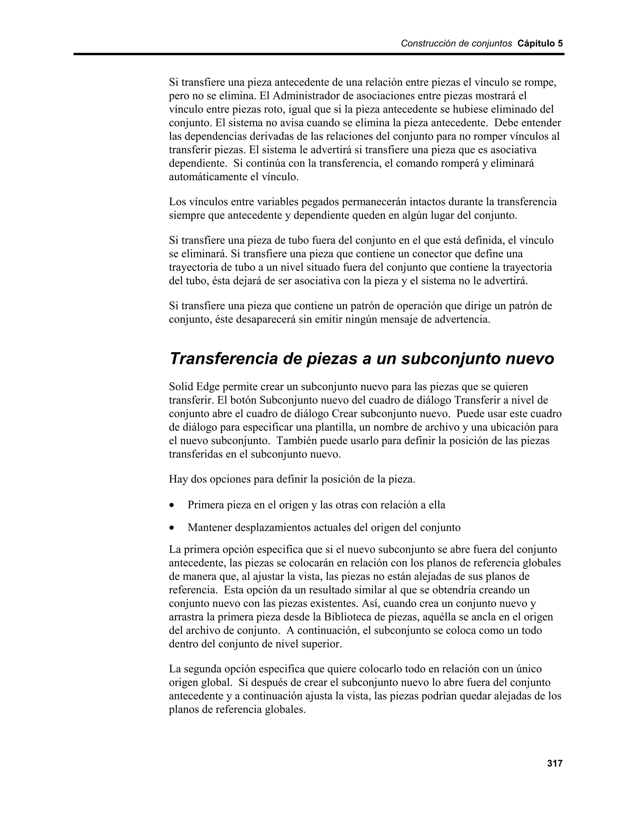 Construcción de conjuntos Cápitulo 5



Si transfiere una pieza antecedente de una relación entre piezas el vínculo se rompe,
pero no se elimina. El Administrador de asociaciones entre piezas mostrará el
vínculo entre piezas roto, igual que si la pieza antecedente se hubiese eliminado del
conjunto. El sistema no avisa cuando se elimina la pieza antecedente. Debe entender
las dependencias derivadas de las relaciones del conjunto para no romper vínculos al
transferir piezas. El sistema le advertirá si transfiere una pieza que es asociativa
dependiente. Si continúa con la transferencia, el comando romperá y eliminará
automáticamente el vínculo.

Los vínculos entre variables pegados permanecerán intactos durante la transferencia
siempre que antecedente y dependiente queden en algún lugar del conjunto.

Si transfiere una pieza de tubo fuera del conjunto en el que está definida, el vínculo
se eliminará. Si transfiere una pieza que contiene un conector que define una
trayectoria de tubo a un nivel situado fuera del conjunto que contiene la trayectoria
del tubo, ésta dejará de ser asociativa con la pieza y el sistema no le advertirá.

Si transfiere una pieza que contiene un patrón de operación que dirige un patrón de
conjunto, éste desaparecerá sin emitir ningún mensaje de advertencia.


Transferencia de piezas a un subconjunto nuevo
Solid Edge permite crear un subconjunto nuevo para las piezas que se quieren
transferir. El botón Subconjunto nuevo del cuadro de diálogo Transferir a nivel de
conjunto abre el cuadro de diálogo Crear subconjunto nuevo. Puede usar este cuadro
de diálogo para especificar una plantilla, un nombre de archivo y una ubicación para
el nuevo subconjunto. También puede usarlo para definir la posición de las piezas
transferidas en el subconjunto nuevo.

Hay dos opciones para definir la posición de la pieza.

•   Primera pieza en el origen y las otras con relación a ella
•   Mantener desplazamientos actuales del origen del conjunto
La primera opción especifica que si el nuevo subconjunto se abre fuera del conjunto
antecedente, las piezas se colocarán en relación con los planos de referencia globales
de manera que, al ajustar la vista, las piezas no están alejadas de sus planos de
referencia. Esta opción da un resultado similar al que se obtendría creando un
conjunto nuevo con las piezas existentes. Así, cuando crea un conjunto nuevo y
arrastra la primera pieza desde la Biblioteca de piezas, aquélla se ancla en el origen
del archivo de conjunto. A continuación, el subconjunto se coloca como un todo
dentro del conjunto de nivel superior.

La segunda opción especifica que quiere colocarlo todo en relación con un único
origen global. Si después de crear el subconjunto nuevo lo abre fuera del conjunto
antecedente y a continuación ajusta la vista, las piezas podrían quedar alejadas de los
planos de referencia globales.



                                                                                    317
 