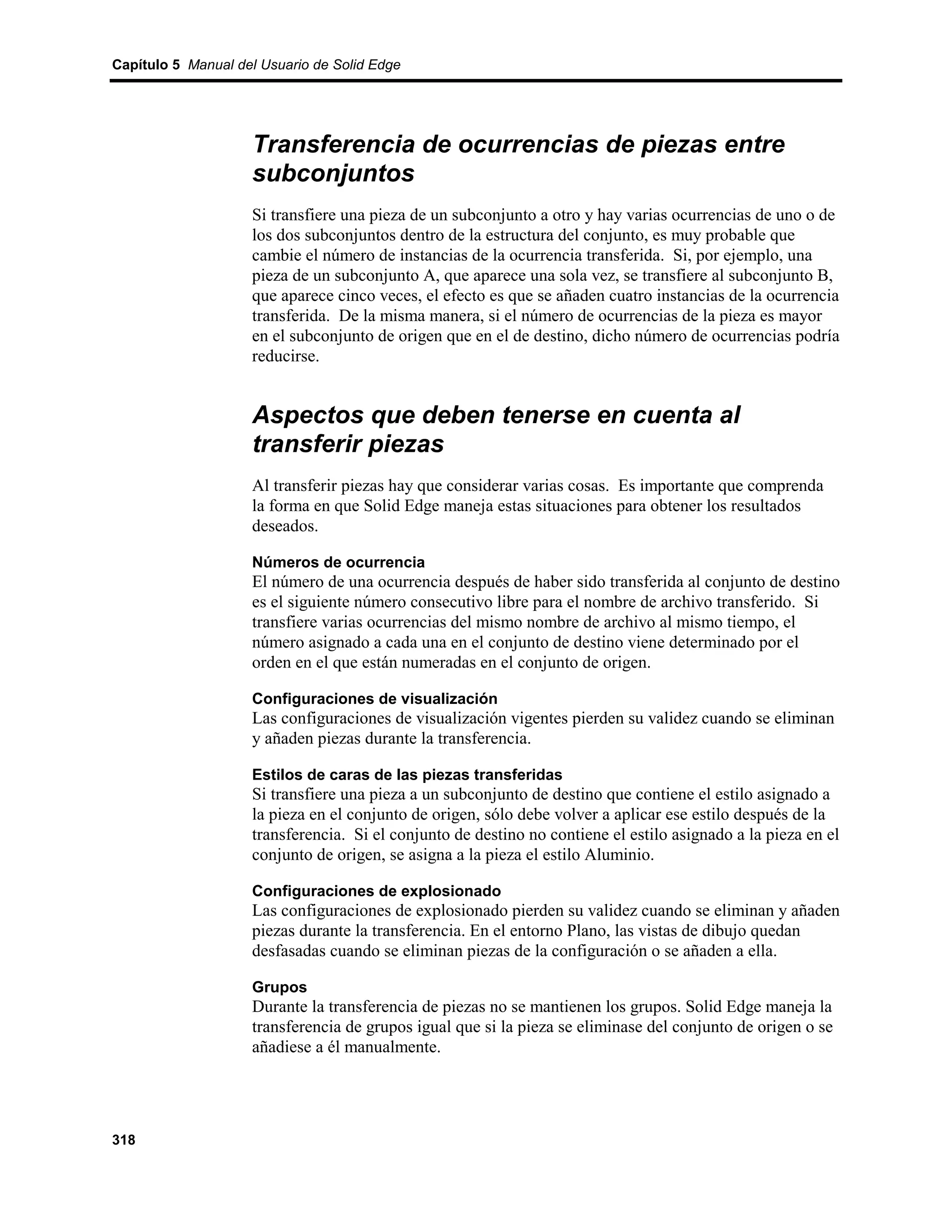 Capítulo 5 Manual del Usuario de Solid Edge




                    Transferencia de ocurrencias de piezas entre
                    subconjuntos
                    Si transfiere una pieza de un subconjunto a otro y hay varias ocurrencias de uno o de
                    los dos subconjuntos dentro de la estructura del conjunto, es muy probable que
                    cambie el número de instancias de la ocurrencia transferida. Si, por ejemplo, una
                    pieza de un subconjunto A, que aparece una sola vez, se transfiere al subconjunto B,
                    que aparece cinco veces, el efecto es que se añaden cuatro instancias de la ocurrencia
                    transferida. De la misma manera, si el número de ocurrencias de la pieza es mayor
                    en el subconjunto de origen que en el de destino, dicho número de ocurrencias podría
                    reducirse.


                    Aspectos que deben tenerse en cuenta al
                    transferir piezas
                    Al transferir piezas hay que considerar varias cosas. Es importante que comprenda
                    la forma en que Solid Edge maneja estas situaciones para obtener los resultados
                    deseados.

                    Números de ocurrencia
                    El número de una ocurrencia después de haber sido transferida al conjunto de destino
                    es el siguiente número consecutivo libre para el nombre de archivo transferido. Si
                    transfiere varias ocurrencias del mismo nombre de archivo al mismo tiempo, el
                    número asignado a cada una en el conjunto de destino viene determinado por el
                    orden en el que están numeradas en el conjunto de origen.

                    Configuraciones de visualización
                    Las configuraciones de visualización vigentes pierden su validez cuando se eliminan
                    y añaden piezas durante la transferencia.

                    Estilos de caras de las piezas transferidas
                    Si transfiere una pieza a un subconjunto de destino que contiene el estilo asignado a
                    la pieza en el conjunto de origen, sólo debe volver a aplicar ese estilo después de la
                    transferencia. Si el conjunto de destino no contiene el estilo asignado a la pieza en el
                    conjunto de origen, se asigna a la pieza el estilo Aluminio.

                    Configuraciones de explosionado
                    Las configuraciones de explosionado pierden su validez cuando se eliminan y añaden
                    piezas durante la transferencia. En el entorno Plano, las vistas de dibujo quedan
                    desfasadas cuando se eliminan piezas de la configuración o se añaden a ella.

                    Grupos
                    Durante la transferencia de piezas no se mantienen los grupos. Solid Edge maneja la
                    transferencia de grupos igual que si la pieza se eliminase del conjunto de origen o se
                    añadiese a él manualmente.




318
 