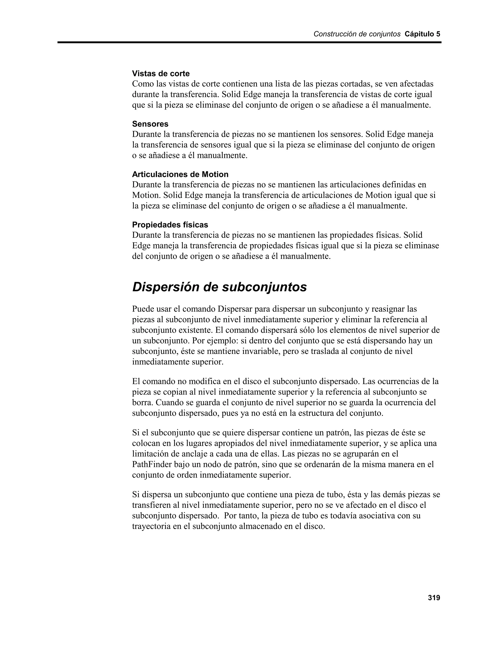 Construcción de conjuntos Cápitulo 5




Vistas de corte
Como las vistas de corte contienen una lista de las piezas cortadas, se ven afectadas
durante la transferencia. Solid Edge maneja la transferencia de vistas de corte igual
que si la pieza se eliminase del conjunto de origen o se añadiese a él manualmente.

Sensores
Durante la transferencia de piezas no se mantienen los sensores. Solid Edge maneja
la transferencia de sensores igual que si la pieza se eliminase del conjunto de origen
o se añadiese a él manualmente.

Articulaciones de Motion
Durante la transferencia de piezas no se mantienen las articulaciones definidas en
Motion. Solid Edge maneja la transferencia de articulaciones de Motion igual que si
la pieza se eliminase del conjunto de origen o se añadiese a él manualmente.

Propiedades físicas
Durante la transferencia de piezas no se mantienen las propiedades físicas. Solid
Edge maneja la transferencia de propiedades físicas igual que si la pieza se eliminase
del conjunto de origen o se añadiese a él manualmente.


Dispersión de subconjuntos
Puede usar el comando Dispersar para dispersar un subconjunto y reasignar las
piezas al subconjunto de nivel inmediatamente superior y eliminar la referencia al
subconjunto existente. El comando dispersará sólo los elementos de nivel superior de
un subconjunto. Por ejemplo: si dentro del conjunto que se está dispersando hay un
subconjunto, éste se mantiene invariable, pero se traslada al conjunto de nivel
inmediatamente superior.

El comando no modifica en el disco el subconjunto dispersado. Las ocurrencias de la
pieza se copian al nivel inmediatamente superior y la referencia al subconjunto se
borra. Cuando se guarda el conjunto de nivel superior no se guarda la ocurrencia del
subconjunto dispersado, pues ya no está en la estructura del conjunto.

Si el subconjunto que se quiere dispersar contiene un patrón, las piezas de éste se
colocan en los lugares apropiados del nivel inmediatamente superior, y se aplica una
limitación de anclaje a cada una de ellas. Las piezas no se agruparán en el
PathFinder bajo un nodo de patrón, sino que se ordenarán de la misma manera en el
conjunto de orden inmediatamente superior.

Si dispersa un subconjunto que contiene una pieza de tubo, ésta y las demás piezas se
transfieren al nivel inmediatamente superior, pero no se ve afectado en el disco el
subconjunto dispersado. Por tanto, la pieza de tubo es todavía asociativa con su
trayectoria en el subconjunto almacenado en el disco.




                                                                                   319
 