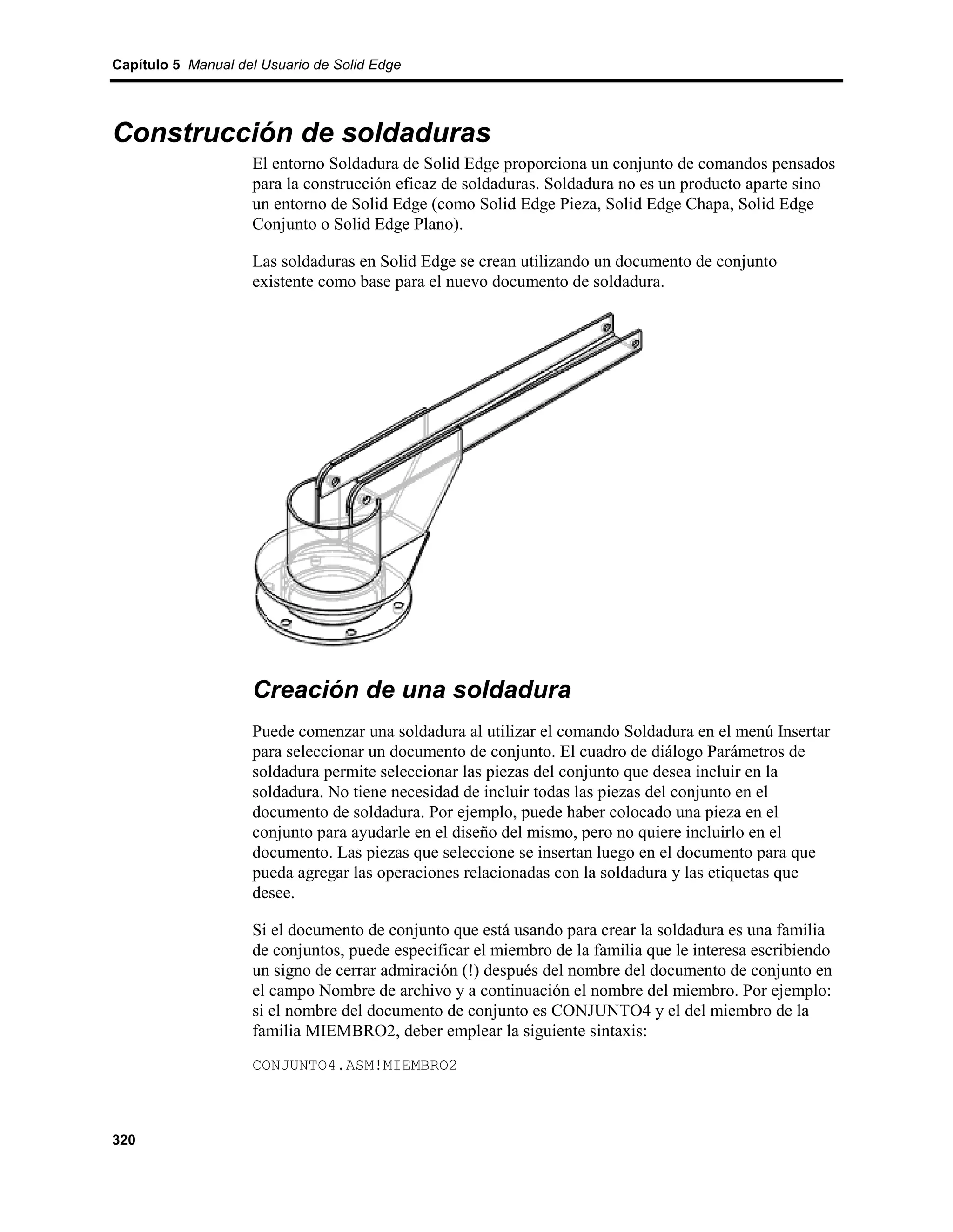 Capítulo 5 Manual del Usuario de Solid Edge




Construcción de soldaduras
                    El entorno Soldadura de Solid Edge proporciona un conjunto de comandos pensados
                    para la construcción eficaz de soldaduras. Soldadura no es un producto aparte sino
                    un entorno de Solid Edge (como Solid Edge Pieza, Solid Edge Chapa, Solid Edge
                    Conjunto o Solid Edge Plano).

                    Las soldaduras en Solid Edge se crean utilizando un documento de conjunto
                    existente como base para el nuevo documento de soldadura.




                    Creación de una soldadura
                    Puede comenzar una soldadura al utilizar el comando Soldadura en el menú Insertar
                    para seleccionar un documento de conjunto. El cuadro de diálogo Parámetros de
                    soldadura permite seleccionar las piezas del conjunto que desea incluir en la
                    soldadura. No tiene necesidad de incluir todas las piezas del conjunto en el
                    documento de soldadura. Por ejemplo, puede haber colocado una pieza en el
                    conjunto para ayudarle en el diseño del mismo, pero no quiere incluirlo en el
                    documento. Las piezas que seleccione se insertan luego en el documento para que
                    pueda agregar las operaciones relacionadas con la soldadura y las etiquetas que
                    desee.

                    Si el documento de conjunto que está usando para crear la soldadura es una familia
                    de conjuntos, puede especificar el miembro de la familia que le interesa escribiendo
                    un signo de cerrar admiración (!) después del nombre del documento de conjunto en
                    el campo Nombre de archivo y a continuación el nombre del miembro. Por ejemplo:
                    si el nombre del documento de conjunto es CONJUNTO4 y el del miembro de la
                    familia MIEMBRO2, deber emplear la siguiente sintaxis:
                    CONJUNTO4.ASM!MIEMBRO2



320
 