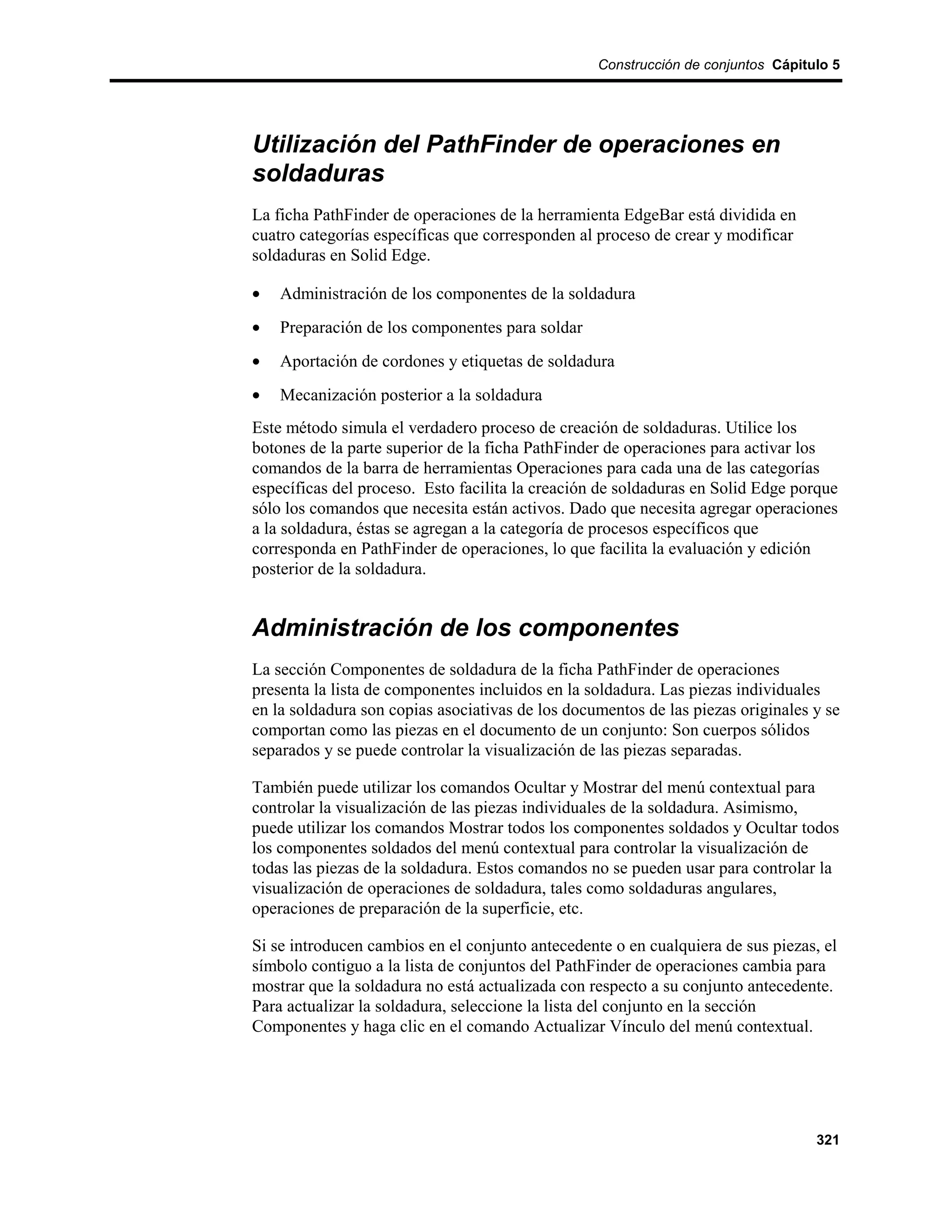 Construcción de conjuntos Cápitulo 5




Utilización del PathFinder de operaciones en
soldaduras
La ficha PathFinder de operaciones de la herramienta EdgeBar está dividida en
cuatro categorías específicas que corresponden al proceso de crear y modificar
soldaduras en Solid Edge.

•   Administración de los componentes de la soldadura
•   Preparación de los componentes para soldar
•   Aportación de cordones y etiquetas de soldadura
•   Mecanización posterior a la soldadura
Este método simula el verdadero proceso de creación de soldaduras. Utilice los
botones de la parte superior de la ficha PathFinder de operaciones para activar los
comandos de la barra de herramientas Operaciones para cada una de las categorías
específicas del proceso. Esto facilita la creación de soldaduras en Solid Edge porque
sólo los comandos que necesita están activos. Dado que necesita agregar operaciones
a la soldadura, éstas se agregan a la categoría de procesos específicos que
corresponda en PathFinder de operaciones, lo que facilita la evaluación y edición
posterior de la soldadura.


Administración de los componentes
La sección Componentes de soldadura de la ficha PathFinder de operaciones
presenta la lista de componentes incluidos en la soldadura. Las piezas individuales
en la soldadura son copias asociativas de los documentos de las piezas originales y se
comportan como las piezas en el documento de un conjunto: Son cuerpos sólidos
separados y se puede controlar la visualización de las piezas separadas.

También puede utilizar los comandos Ocultar y Mostrar del menú contextual para
controlar la visualización de las piezas individuales de la soldadura. Asimismo,
puede utilizar los comandos Mostrar todos los componentes soldados y Ocultar todos
los componentes soldados del menú contextual para controlar la visualización de
todas las piezas de la soldadura. Estos comandos no se pueden usar para controlar la
visualización de operaciones de soldadura, tales como soldaduras angulares,
operaciones de preparación de la superficie, etc.

Si se introducen cambios en el conjunto antecedente o en cualquiera de sus piezas, el
símbolo contiguo a la lista de conjuntos del PathFinder de operaciones cambia para
mostrar que la soldadura no está actualizada con respecto a su conjunto antecedente.
Para actualizar la soldadura, seleccione la lista del conjunto en la sección
Componentes y haga clic en el comando Actualizar Vínculo del menú contextual.




                                                                                  321
 