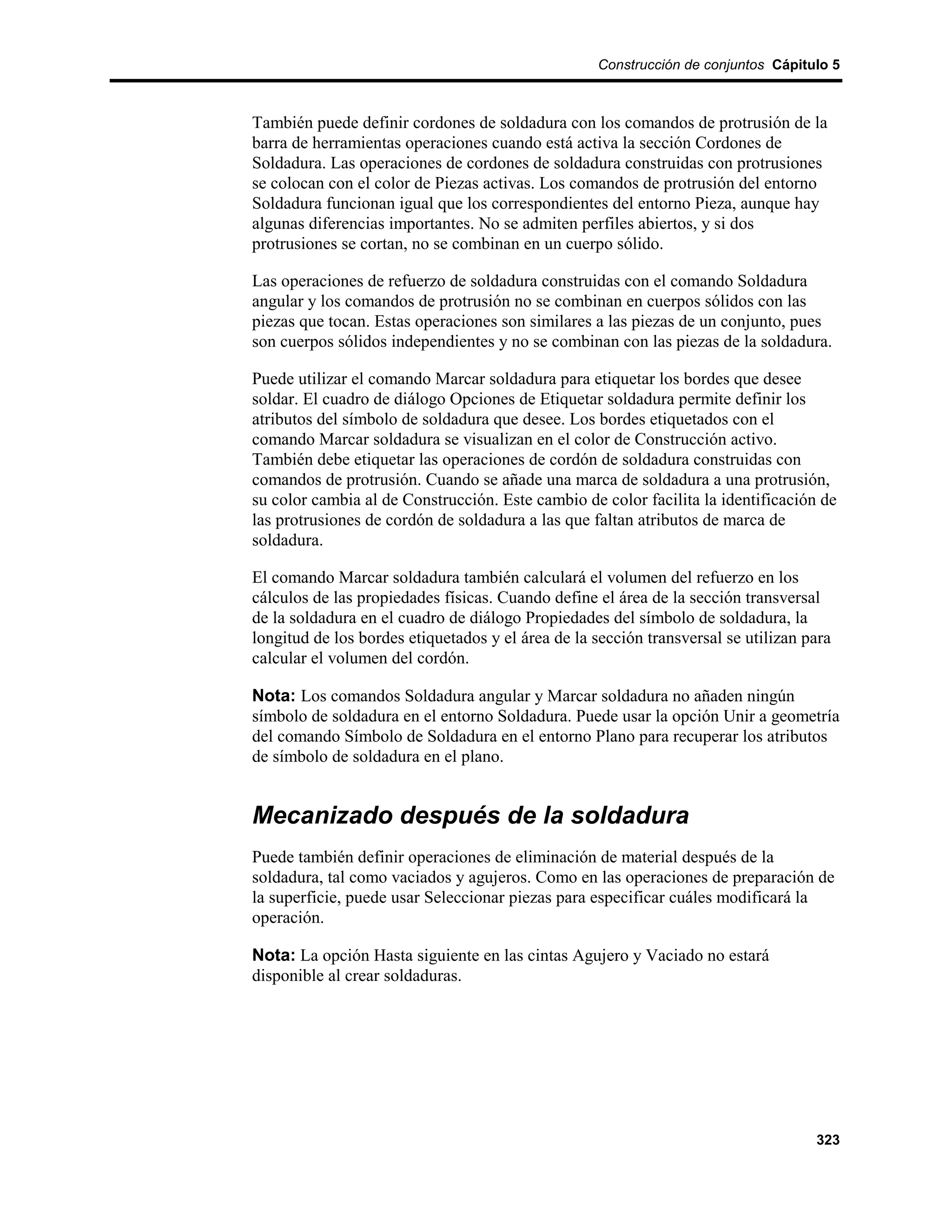 Construcción de conjuntos Cápitulo 5



También puede definir cordones de soldadura con los comandos de protrusión de la
barra de herramientas operaciones cuando está activa la sección Cordones de
Soldadura. Las operaciones de cordones de soldadura construidas con protrusiones
se colocan con el color de Piezas activas. Los comandos de protrusión del entorno
Soldadura funcionan igual que los correspondientes del entorno Pieza, aunque hay
algunas diferencias importantes. No se admiten perfiles abiertos, y si dos
protrusiones se cortan, no se combinan en un cuerpo sólido.

Las operaciones de refuerzo de soldadura construidas con el comando Soldadura
angular y los comandos de protrusión no se combinan en cuerpos sólidos con las
piezas que tocan. Estas operaciones son similares a las piezas de un conjunto, pues
son cuerpos sólidos independientes y no se combinan con las piezas de la soldadura.

Puede utilizar el comando Marcar soldadura para etiquetar los bordes que desee
soldar. El cuadro de diálogo Opciones de Etiquetar soldadura permite definir los
atributos del símbolo de soldadura que desee. Los bordes etiquetados con el
comando Marcar soldadura se visualizan en el color de Construcción activo.
También debe etiquetar las operaciones de cordón de soldadura construidas con
comandos de protrusión. Cuando se añade una marca de soldadura a una protrusión,
su color cambia al de Construcción. Este cambio de color facilita la identificación de
las protrusiones de cordón de soldadura a las que faltan atributos de marca de
soldadura.

El comando Marcar soldadura también calculará el volumen del refuerzo en los
cálculos de las propiedades físicas. Cuando define el área de la sección transversal
de la soldadura en el cuadro de diálogo Propiedades del símbolo de soldadura, la
longitud de los bordes etiquetados y el área de la sección transversal se utilizan para
calcular el volumen del cordón.

Nota: Los comandos Soldadura angular y Marcar soldadura no añaden ningún
símbolo de soldadura en el entorno Soldadura. Puede usar la opción Unir a geometría
del comando Símbolo de Soldadura en el entorno Plano para recuperar los atributos
de símbolo de soldadura en el plano.


Mecanizado después de la soldadura
Puede también definir operaciones de eliminación de material después de la
soldadura, tal como vaciados y agujeros. Como en las operaciones de preparación de
la superficie, puede usar Seleccionar piezas para especificar cuáles modificará la
operación.

Nota: La opción Hasta siguiente en las cintas Agujero y Vaciado no estará
disponible al crear soldaduras.




                                                                                    323
 