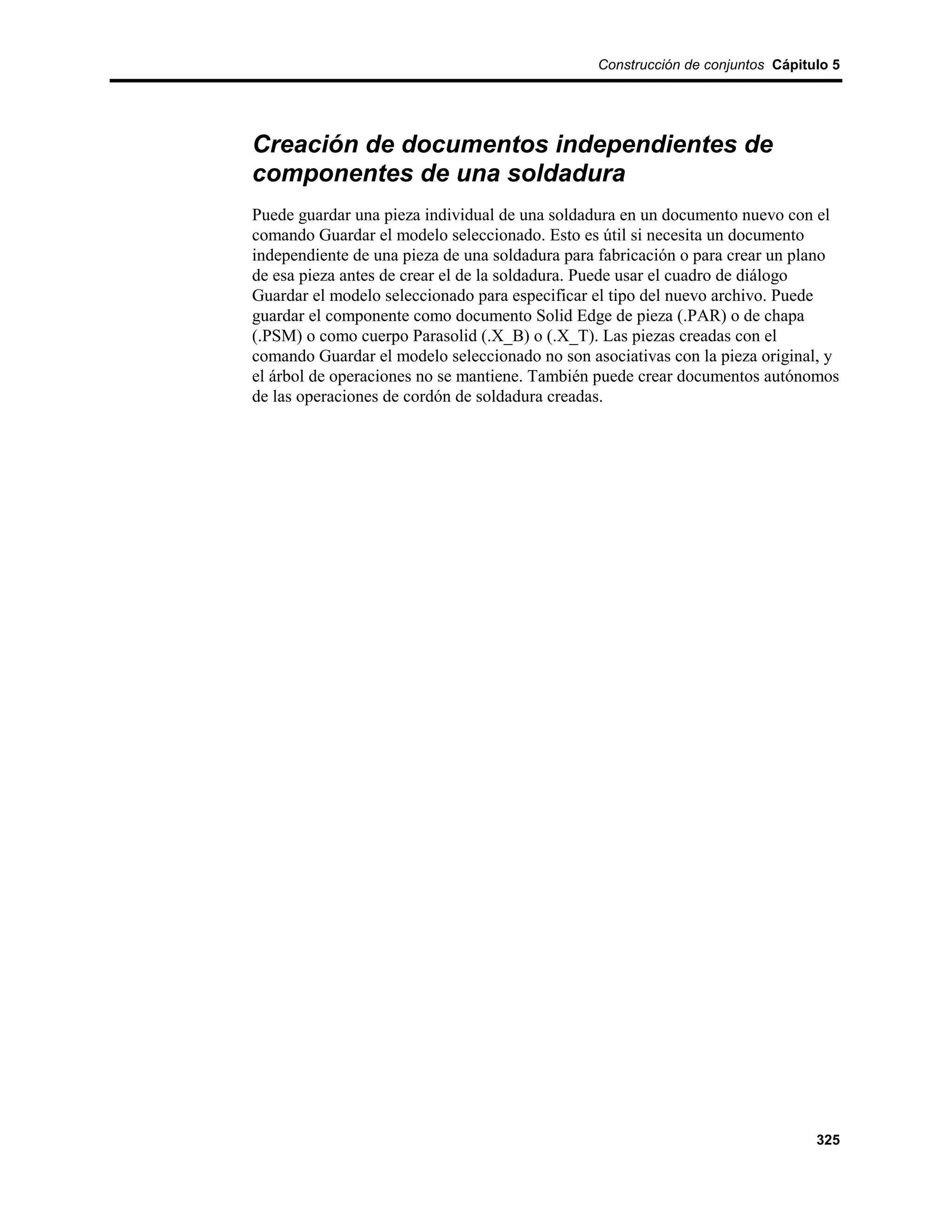 Construcción de conjuntos Cápitulo 5




Creación de documentos independientes de
componentes de una soldadura
Puede guardar una pieza individual de una soldadura en un documento nuevo con el
comando Guardar el modelo seleccionado. Esto es útil si necesita un documento
independiente de una pieza de una soldadura para fabricación o para crear un plano
de esa pieza antes de crear el de la soldadura. Puede usar el cuadro de diálogo
Guardar el modelo seleccionado para especificar el tipo del nuevo archivo. Puede
guardar el componente como documento Solid Edge de pieza (.PAR) o de chapa
(.PSM) o como cuerpo Parasolid (.X_B) o (.X_T). Las piezas creadas con el
comando Guardar el modelo seleccionado no son asociativas con la pieza original, y
el árbol de operaciones no se mantiene. También puede crear documentos autónomos
de las operaciones de cordón de soldadura creadas.




                                                                                325
 