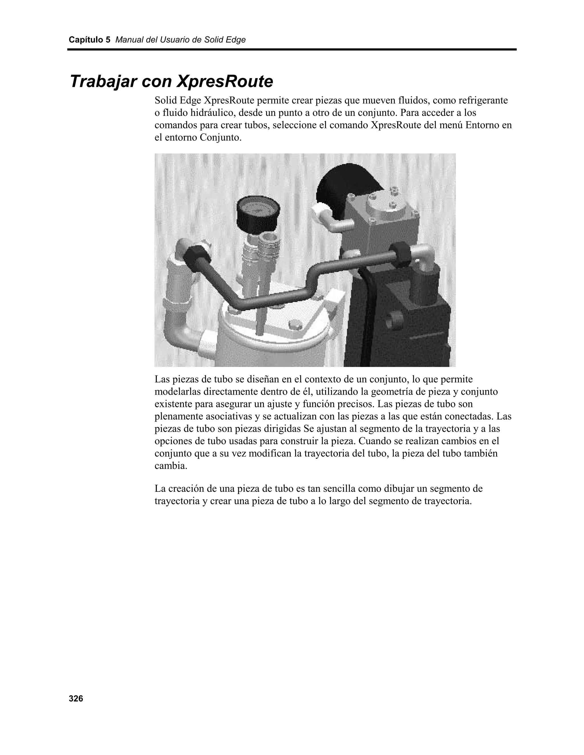Capítulo 5 Manual del Usuario de Solid Edge




Trabajar con XpresRoute
                    Solid Edge XpresRoute permite crear piezas que mueven fluidos, como refrigerante
                    o fluido hidráulico, desde un punto a otro de un conjunto. Para acceder a los
                    comandos para crear tubos, seleccione el comando XpresRoute del menú Entorno en
                    el entorno Conjunto.




                    Las piezas de tubo se diseñan en el contexto de un conjunto, lo que permite
                    modelarlas directamente dentro de él, utilizando la geometría de pieza y conjunto
                    existente para asegurar un ajuste y función precisos. Las piezas de tubo son
                    plenamente asociativas y se actualizan con las piezas a las que están conectadas. Las
                    piezas de tubo son piezas dirigidas Se ajustan al segmento de la trayectoria y a las
                    opciones de tubo usadas para construir la pieza. Cuando se realizan cambios en el
                    conjunto que a su vez modifican la trayectoria del tubo, la pieza del tubo también
                    cambia.

                    La creación de una pieza de tubo es tan sencilla como dibujar un segmento de
                    trayectoria y crear una pieza de tubo a lo largo del segmento de trayectoria.




326
 