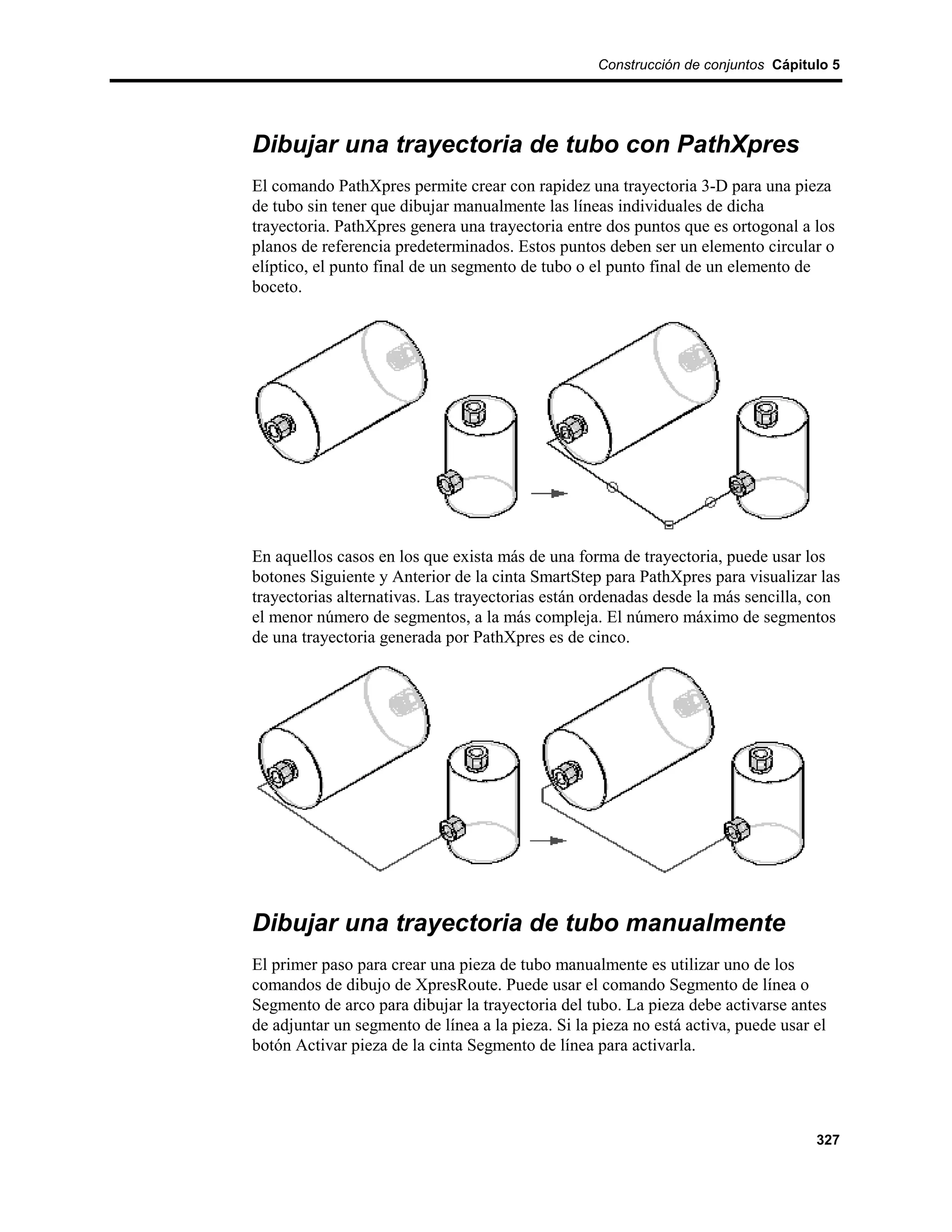 Construcción de conjuntos Cápitulo 5




Dibujar una trayectoria de tubo con PathXpres
El comando PathXpres permite crear con rapidez una trayectoria 3-D para una pieza
de tubo sin tener que dibujar manualmente las líneas individuales de dicha
trayectoria. PathXpres genera una trayectoria entre dos puntos que es ortogonal a los
planos de referencia predeterminados. Estos puntos deben ser un elemento circular o
elíptico, el punto final de un segmento de tubo o el punto final de un elemento de
boceto.




En aquellos casos en los que exista más de una forma de trayectoria, puede usar los
botones Siguiente y Anterior de la cinta SmartStep para PathXpres para visualizar las
trayectorias alternativas. Las trayectorias están ordenadas desde la más sencilla, con
el menor número de segmentos, a la más compleja. El número máximo de segmentos
de una trayectoria generada por PathXpres es de cinco.




Dibujar una trayectoria de tubo manualmente
El primer paso para crear una pieza de tubo manualmente es utilizar uno de los
comandos de dibujo de XpresRoute. Puede usar el comando Segmento de línea o
Segmento de arco para dibujar la trayectoria del tubo. La pieza debe activarse antes
de adjuntar un segmento de línea a la pieza. Si la pieza no está activa, puede usar el
botón Activar pieza de la cinta Segmento de línea para activarla.




                                                                                    327
 