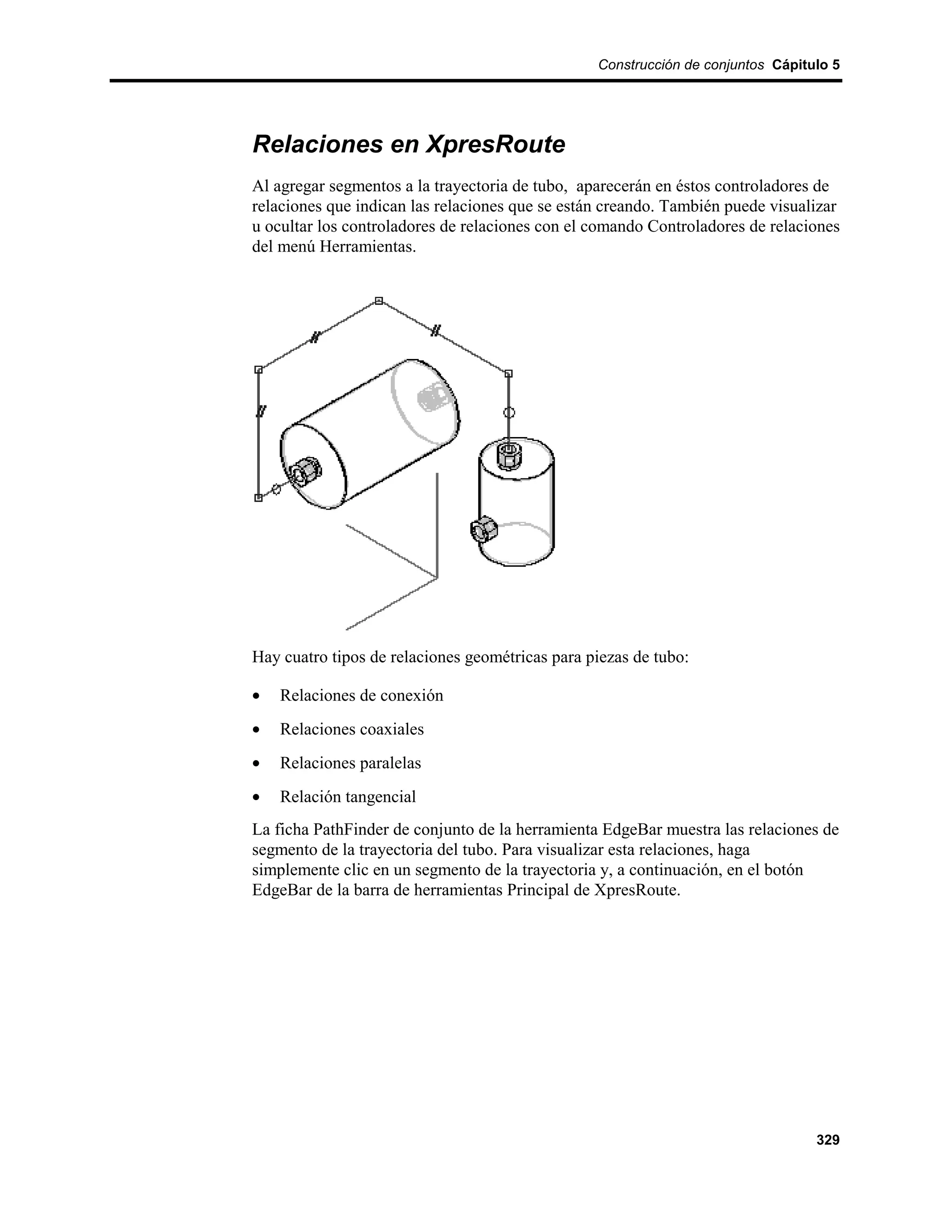Construcción de conjuntos Cápitulo 5




Relaciones en XpresRoute
Al agregar segmentos a la trayectoria de tubo, aparecerán en éstos controladores de
relaciones que indican las relaciones que se están creando. También puede visualizar
u ocultar los controladores de relaciones con el comando Controladores de relaciones
del menú Herramientas.




Hay cuatro tipos de relaciones geométricas para piezas de tubo:

•   Relaciones de conexión
•   Relaciones coaxiales
•   Relaciones paralelas
•   Relación tangencial
La ficha PathFinder de conjunto de la herramienta EdgeBar muestra las relaciones de
segmento de la trayectoria del tubo. Para visualizar esta relaciones, haga
simplemente clic en un segmento de la trayectoria y, a continuación, en el botón
EdgeBar de la barra de herramientas Principal de XpresRoute.




                                                                                 329
 