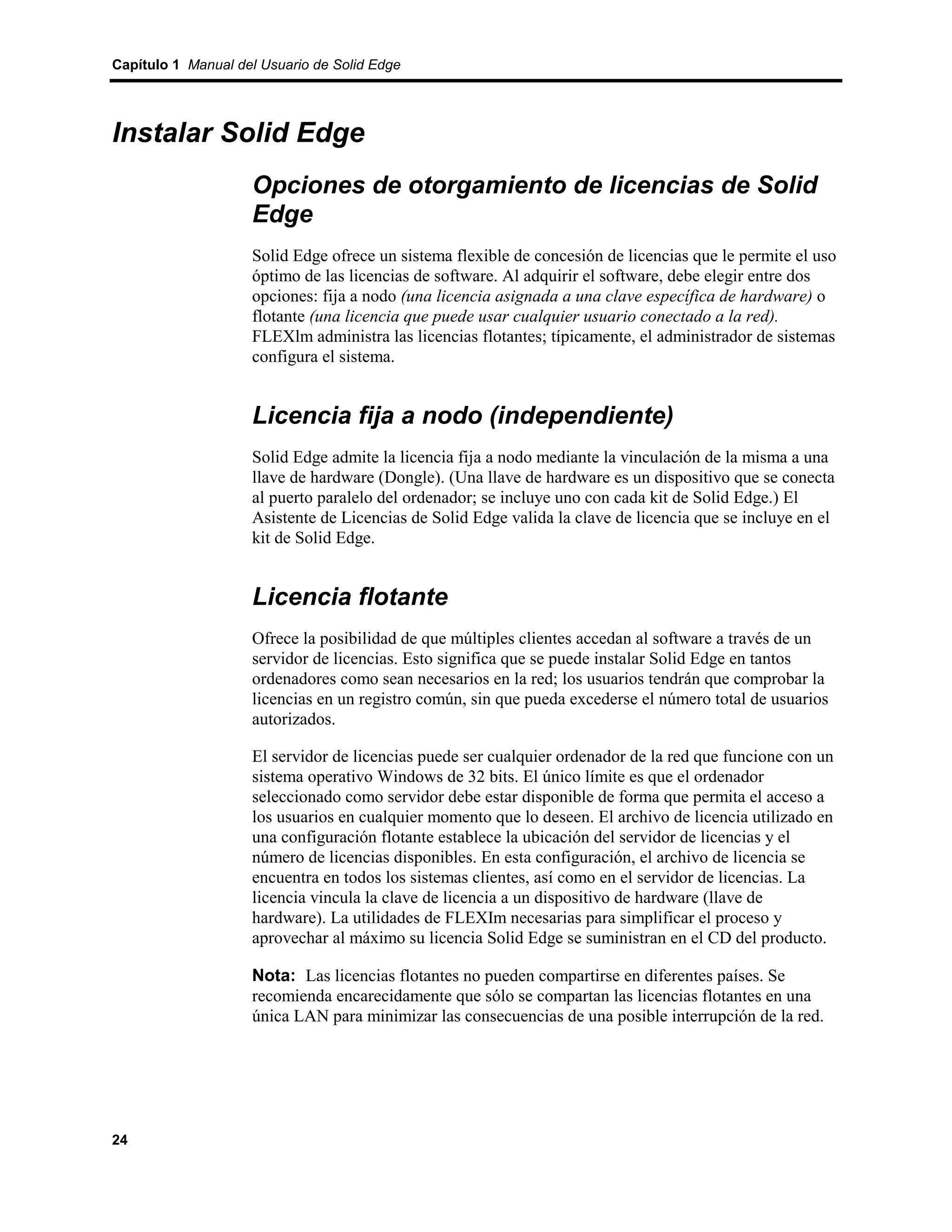 Capítulo 1 Manual del Usuario de Solid Edge




Instalar Solid Edge
                    Opciones de otorgamiento de licencias de Solid
                    Edge
                    Solid Edge ofrece un sistema flexible de concesión de licencias que le permite el uso
                    óptimo de las licencias de software. Al adquirir el software, debe elegir entre dos
                    opciones: fija a nodo (una licencia asignada a una clave específica de hardware) o
                    flotante (una licencia que puede usar cualquier usuario conectado a la red).
                    FLEXlm administra las licencias flotantes; típicamente, el administrador de sistemas
                    configura el sistema.


                    Licencia fija a nodo (independiente)
                    Solid Edge admite la licencia fija a nodo mediante la vinculación de la misma a una
                    llave de hardware (Dongle). (Una llave de hardware es un dispositivo que se conecta
                    al puerto paralelo del ordenador; se incluye uno con cada kit de Solid Edge.) El
                    Asistente de Licencias de Solid Edge valida la clave de licencia que se incluye en el
                    kit de Solid Edge.


                    Licencia flotante
                    Ofrece la posibilidad de que múltiples clientes accedan al software a través de un
                    servidor de licencias. Esto significa que se puede instalar Solid Edge en tantos
                    ordenadores como sean necesarios en la red; los usuarios tendrán que comprobar la
                    licencias en un registro común, sin que pueda excederse el número total de usuarios
                    autorizados.

                    El servidor de licencias puede ser cualquier ordenador de la red que funcione con un
                    sistema operativo Windows de 32 bits. El único límite es que el ordenador
                    seleccionado como servidor debe estar disponible de forma que permita el acceso a
                    los usuarios en cualquier momento que lo deseen. El archivo de licencia utilizado en
                    una configuración flotante establece la ubicación del servidor de licencias y el
                    número de licencias disponibles. En esta configuración, el archivo de licencia se
                    encuentra en todos los sistemas clientes, así como en el servidor de licencias. La
                    licencia vincula la clave de licencia a un dispositivo de hardware (llave de
                    hardware). La utilidades de FLEXIm necesarias para simplificar el proceso y
                    aprovechar al máximo su licencia Solid Edge se suministran en el CD del producto.

                    Nota: Las licencias flotantes no pueden compartirse en diferentes países. Se
                    recomienda encarecidamente que sólo se compartan las licencias flotantes en una
                    única LAN para minimizar las consecuencias de una posible interrupción de la red.




24
 