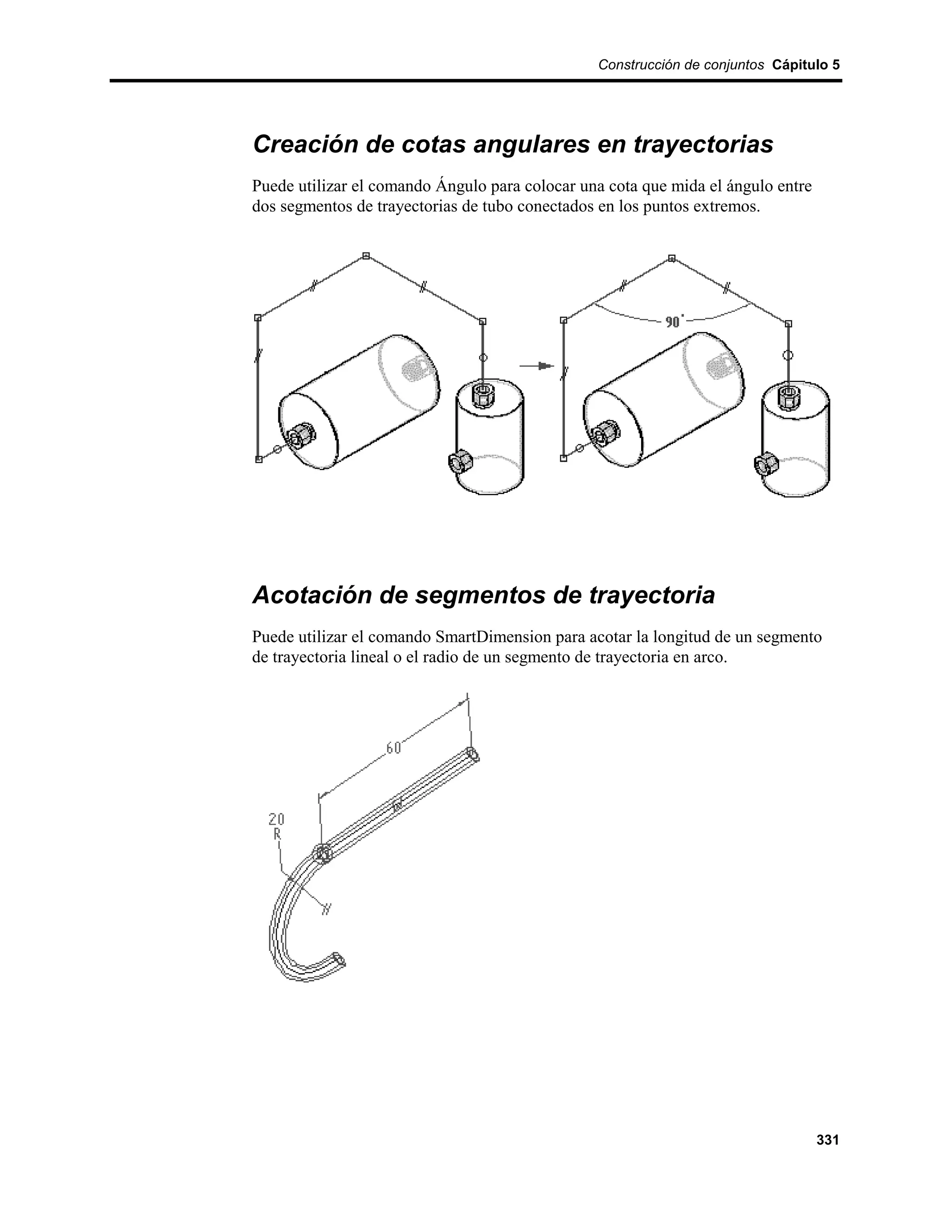 Construcción de conjuntos Cápitulo 5




Creación de cotas angulares en trayectorias
Puede utilizar el comando Ángulo para colocar una cota que mida el ángulo entre
dos segmentos de trayectorias de tubo conectados en los puntos extremos.




Acotación de segmentos de trayectoria
Puede utilizar el comando SmartDimension para acotar la longitud de un segmento
de trayectoria lineal o el radio de un segmento de trayectoria en arco.




                                                                                  331
 