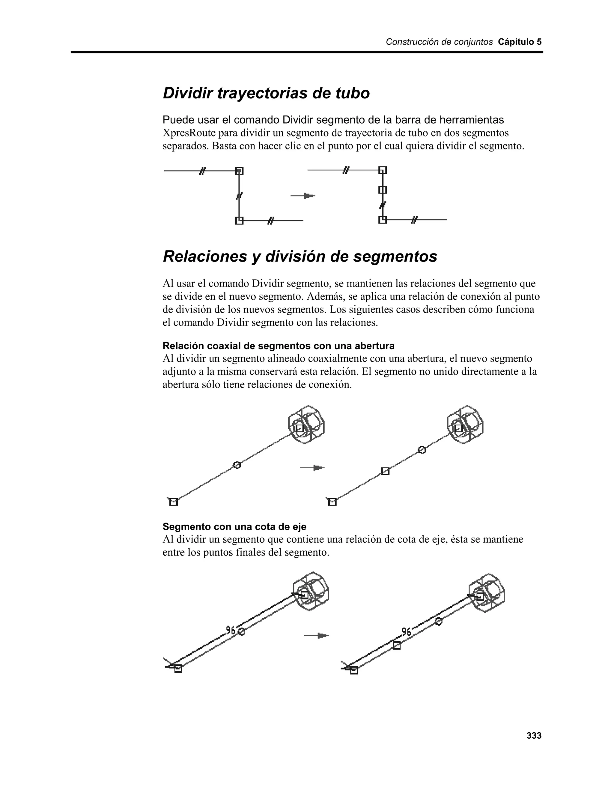 Construcción de conjuntos Cápitulo 5




Dividir trayectorias de tubo
Puede usar el comando Dividir segmento de la barra de herramientas
XpresRoute para dividir un segmento de trayectoria de tubo en dos segmentos
separados. Basta con hacer clic en el punto por el cual quiera dividir el segmento.




Relaciones y división de segmentos
Al usar el comando Dividir segmento, se mantienen las relaciones del segmento que
se divide en el nuevo segmento. Además, se aplica una relación de conexión al punto
de división de los nuevos segmentos. Los siguientes casos describen cómo funciona
el comando Dividir segmento con las relaciones.

Relación coaxial de segmentos con una abertura
Al dividir un segmento alineado coaxialmente con una abertura, el nuevo segmento
adjunto a la misma conservará esta relación. El segmento no unido directamente a la
abertura sólo tiene relaciones de conexión.




Segmento con una cota de eje
Al dividir un segmento que contiene una relación de cota de eje, ésta se mantiene
entre los puntos finales del segmento.




                                                                                      333
 