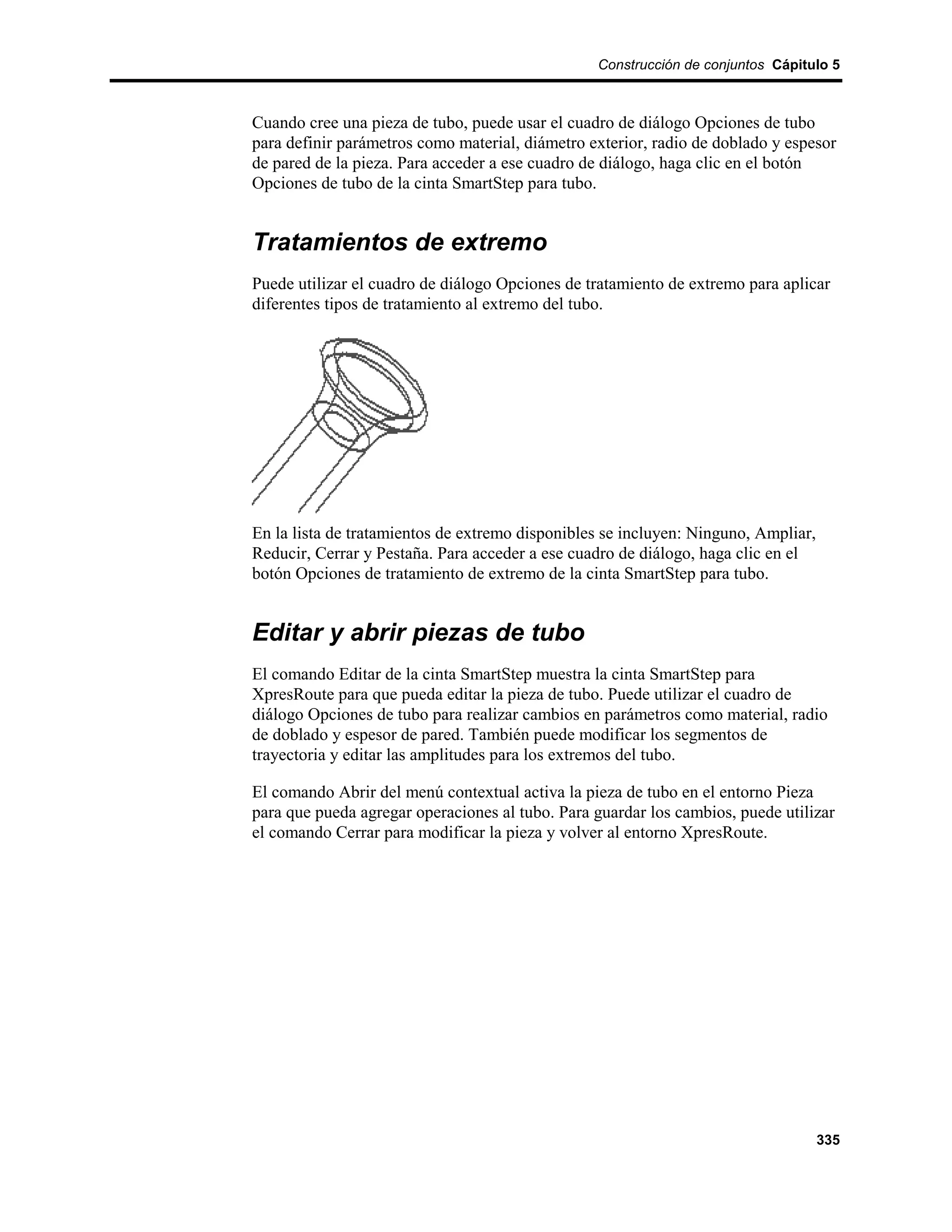 Construcción de conjuntos Cápitulo 5



Cuando cree una pieza de tubo, puede usar el cuadro de diálogo Opciones de tubo
para definir parámetros como material, diámetro exterior, radio de doblado y espesor
de pared de la pieza. Para acceder a ese cuadro de diálogo, haga clic en el botón
Opciones de tubo de la cinta SmartStep para tubo.


Tratamientos de extremo
Puede utilizar el cuadro de diálogo Opciones de tratamiento de extremo para aplicar
diferentes tipos de tratamiento al extremo del tubo.




En la lista de tratamientos de extremo disponibles se incluyen: Ninguno, Ampliar,
Reducir, Cerrar y Pestaña. Para acceder a ese cuadro de diálogo, haga clic en el
botón Opciones de tratamiento de extremo de la cinta SmartStep para tubo.


Editar y abrir piezas de tubo
El comando Editar de la cinta SmartStep muestra la cinta SmartStep para
XpresRoute para que pueda editar la pieza de tubo. Puede utilizar el cuadro de
diálogo Opciones de tubo para realizar cambios en parámetros como material, radio
de doblado y espesor de pared. También puede modificar los segmentos de
trayectoria y editar las amplitudes para los extremos del tubo.

El comando Abrir del menú contextual activa la pieza de tubo en el entorno Pieza
para que pueda agregar operaciones al tubo. Para guardar los cambios, puede utilizar
el comando Cerrar para modificar la pieza y volver al entorno XpresRoute.




                                                                                    335
 