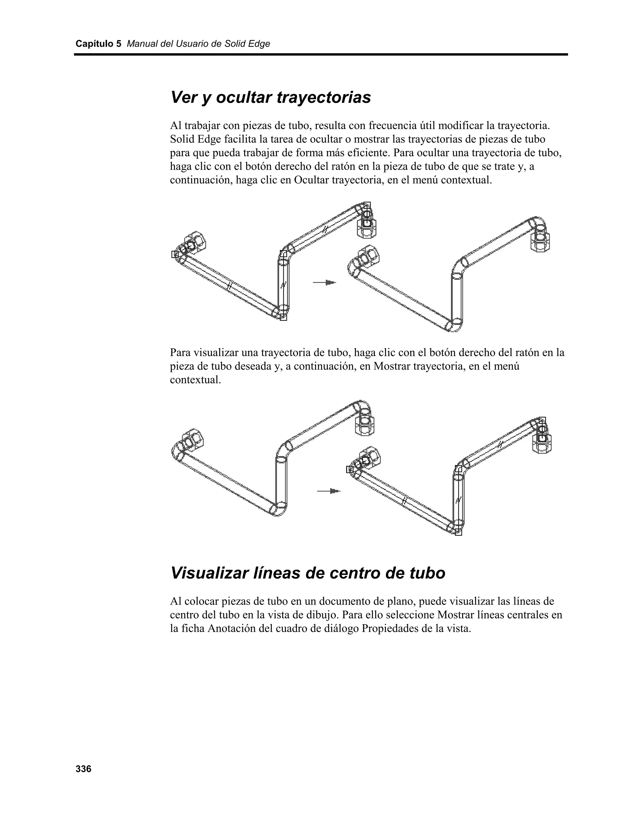 Capítulo 5 Manual del Usuario de Solid Edge




                    Ver y ocultar trayectorias
                    Al trabajar con piezas de tubo, resulta con frecuencia útil modificar la trayectoria.
                    Solid Edge facilita la tarea de ocultar o mostrar las trayectorias de piezas de tubo
                    para que pueda trabajar de forma más eficiente. Para ocultar una trayectoria de tubo,
                    haga clic con el botón derecho del ratón en la pieza de tubo de que se trate y, a
                    continuación, haga clic en Ocultar trayectoria, en el menú contextual.




                    Para visualizar una trayectoria de tubo, haga clic con el botón derecho del ratón en la
                    pieza de tubo deseada y, a continuación, en Mostrar trayectoria, en el menú
                    contextual.




                    Visualizar líneas de centro de tubo
                    Al colocar piezas de tubo en un documento de plano, puede visualizar las líneas de
                    centro del tubo en la vista de dibujo. Para ello seleccione Mostrar líneas centrales en
                    la ficha Anotación del cuadro de diálogo Propiedades de la vista.




336
 