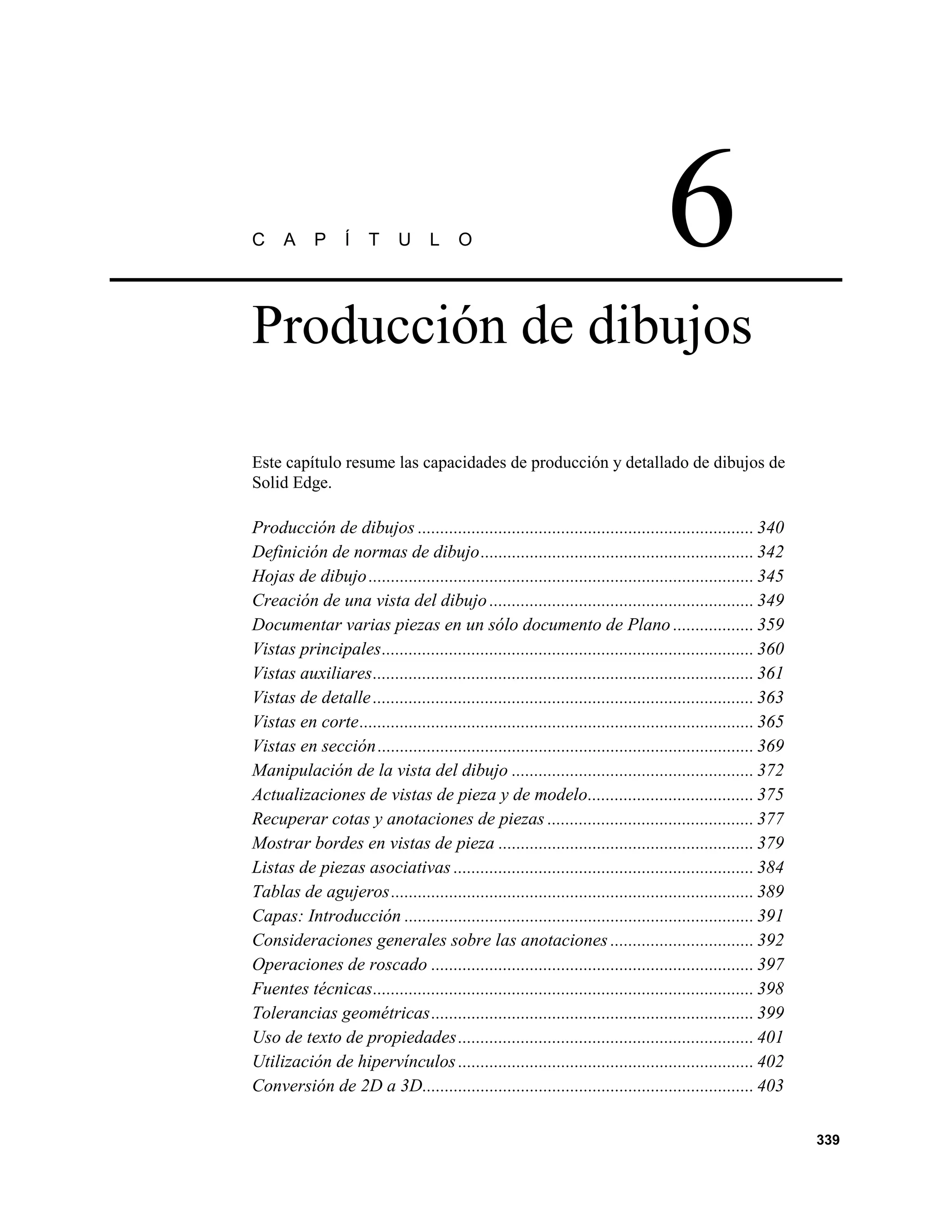 C     A     P     Í    T     U     L     O                                         6
Producción de dibujos

Este capítulo resume las capacidades de producción y detallado de dibujos de
Solid Edge.

Producción de dibujos ........................................................................... 340
Definición de normas de dibujo............................................................. 342
Hojas de dibujo ...................................................................................... 345
Creación de una vista del dibujo ........................................................... 349
Documentar varias piezas en un sólo documento de Plano .................. 359
Vistas principales................................................................................... 360
Vistas auxiliares..................................................................................... 361
Vistas de detalle ..................................................................................... 363
Vistas en corte........................................................................................ 365
Vistas en sección .................................................................................... 369
Manipulación de la vista del dibujo ...................................................... 372
Actualizaciones de vistas de pieza y de modelo..................................... 375
Recuperar cotas y anotaciones de piezas .............................................. 377
Mostrar bordes en vistas de pieza ......................................................... 379
Listas de piezas asociativas ................................................................... 384
Tablas de agujeros ................................................................................. 389
Capas: Introducción .............................................................................. 391
Consideraciones generales sobre las anotaciones ................................ 392
Operaciones de roscado ........................................................................ 397
Fuentes técnicas..................................................................................... 398
Tolerancias geométricas........................................................................ 399
Uso de texto de propiedades .................................................................. 401
Utilización de hipervínculos .................................................................. 402
Conversión de 2D a 3D.......................................................................... 403

                                                                                                              339
 
