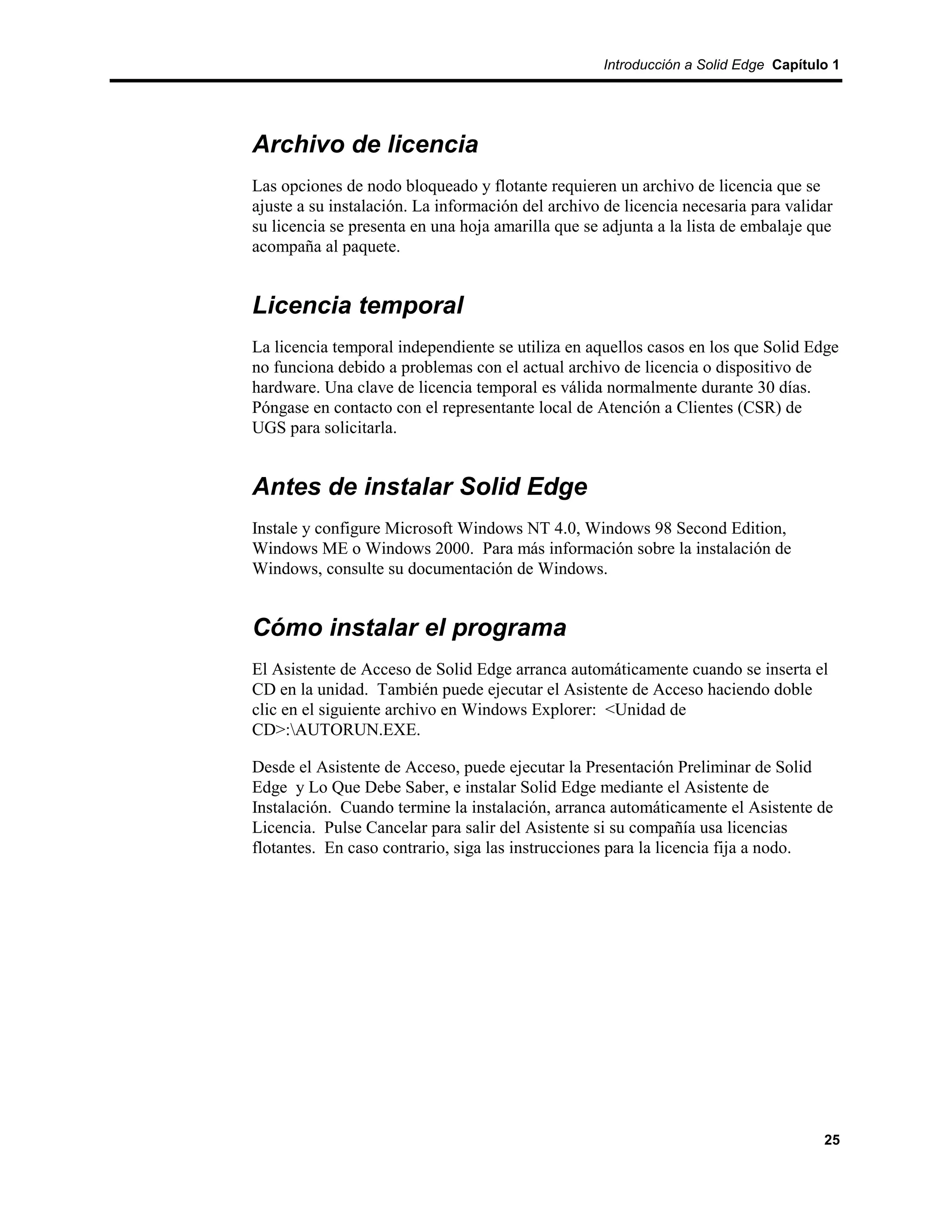 Introducción a Solid Edge Capítulo 1




Archivo de licencia
Las opciones de nodo bloqueado y flotante requieren un archivo de licencia que se
ajuste a su instalación. La información del archivo de licencia necesaria para validar
su licencia se presenta en una hoja amarilla que se adjunta a la lista de embalaje que
acompaña al paquete.


Licencia temporal
La licencia temporal independiente se utiliza en aquellos casos en los que Solid Edge
no funciona debido a problemas con el actual archivo de licencia o dispositivo de
hardware. Una clave de licencia temporal es válida normalmente durante 30 días.
Póngase en contacto con el representante local de Atención a Clientes (CSR) de
UGS para solicitarla.


Antes de instalar Solid Edge
Instale y configure Microsoft Windows NT 4.0, Windows 98 Second Edition,
Windows ME o Windows 2000. Para más información sobre la instalación de
Windows, consulte su documentación de Windows.


Cómo instalar el programa
El Asistente de Acceso de Solid Edge arranca automáticamente cuando se inserta el
CD en la unidad. También puede ejecutar el Asistente de Acceso haciendo doble
clic en el siguiente archivo en Windows Explorer: <Unidad de
CD>:AUTORUN.EXE.

Desde el Asistente de Acceso, puede ejecutar la Presentación Preliminar de Solid
Edge y Lo Que Debe Saber, e instalar Solid Edge mediante el Asistente de
Instalación. Cuando termine la instalación, arranca automáticamente el Asistente de
Licencia. Pulse Cancelar para salir del Asistente si su compañía usa licencias
flotantes. En caso contrario, siga las instrucciones para la licencia fija a nodo.




                                                                                     25
 