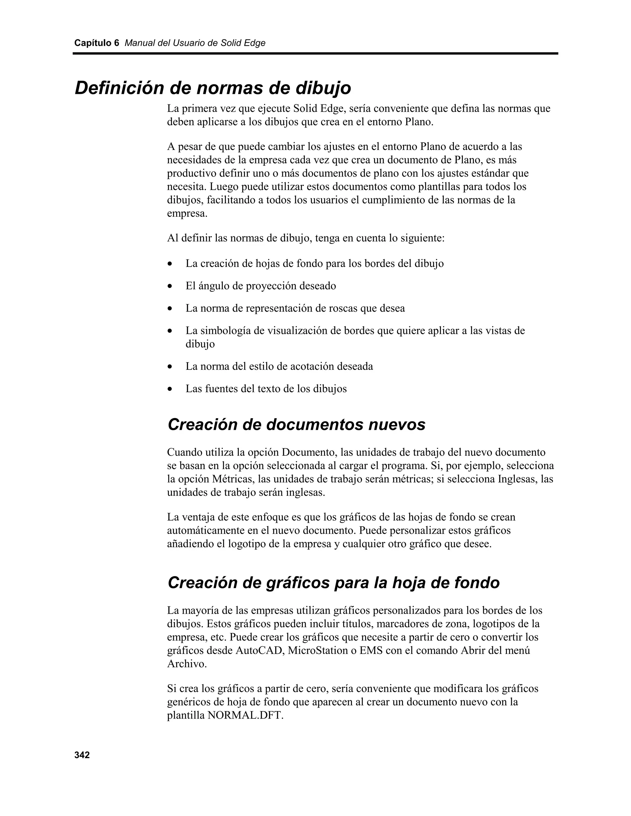 Capítulo 6 Manual del Usuario de Solid Edge




Definición de normas de dibujo
                    La primera vez que ejecute Solid Edge, sería conveniente que defina las normas que
                    deben aplicarse a los dibujos que crea en el entorno Plano.

                    A pesar de que puede cambiar los ajustes en el entorno Plano de acuerdo a las
                    necesidades de la empresa cada vez que crea un documento de Plano, es más
                    productivo definir uno o más documentos de plano con los ajustes estándar que
                    necesita. Luego puede utilizar estos documentos como plantillas para todos los
                    dibujos, facilitando a todos los usuarios el cumplimiento de las normas de la
                    empresa.

                    Al definir las normas de dibujo, tenga en cuenta lo siguiente:

                    •    La creación de hojas de fondo para los bordes del dibujo
                    •    El ángulo de proyección deseado
                    •    La norma de representación de roscas que desea
                    •    La simbología de visualización de bordes que quiere aplicar a las vistas de
                         dibujo
                    •    La norma del estilo de acotación deseada
                    •    Las fuentes del texto de los dibujos


                    Creación de documentos nuevos
                    Cuando utiliza la opción Documento, las unidades de trabajo del nuevo documento
                    se basan en la opción seleccionada al cargar el programa. Si, por ejemplo, selecciona
                    la opción Métricas, las unidades de trabajo serán métricas; si selecciona Inglesas, las
                    unidades de trabajo serán inglesas.

                    La ventaja de este enfoque es que los gráficos de las hojas de fondo se crean
                    automáticamente en el nuevo documento. Puede personalizar estos gráficos
                    añadiendo el logotipo de la empresa y cualquier otro gráfico que desee.


                    Creación de gráficos para la hoja de fondo
                    La mayoría de las empresas utilizan gráficos personalizados para los bordes de los
                    dibujos. Estos gráficos pueden incluir títulos, marcadores de zona, logotipos de la
                    empresa, etc. Puede crear los gráficos que necesite a partir de cero o convertir los
                    gráficos desde AutoCAD, MicroStation o EMS con el comando Abrir del menú
                    Archivo.

                    Si crea los gráficos a partir de cero, sería conveniente que modificara los gráficos
                    genéricos de hoja de fondo que aparecen al crear un documento nuevo con la
                    plantilla NORMAL.DFT.


342
 